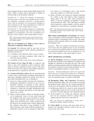 200.7                        ARTICLE 200 — USE AND IDENTIFICATION OF GROUNDED CONDUCTORS



green insulation along its entire length. Multiconductor ﬂat          tive means at its terminations and at each location
cable 4 AWG or larger shall be permitted to employ an                 where the conductor is visible and accessible.
external ridge on the grounded conductor.                         (3) Where a ﬂexible cord, having one conductor identiﬁed
Exception No. 1: Where the conditions of maintenance                  by a white or gray outer ﬁnish or three continuous
and supervision ensure that only qualiﬁed persons service             white stripes or by any other means permitted by
the installation, grounded conductors in multiconductor               400.22, is used for connecting an appliance or equip-
cables shall be permitted to be permanently identiﬁed at              ment permitted by 400.7. This shall apply to ﬂexible
their terminations at the time of installation by a distinctive       cords connected to outlets whether or not the outlet is
white marking or other equally effective means.                       supplied by a circuit that has a grounded conductor.
Exception No. 2: The grounded conductor of a multiconduc-            FPN: The color gray may have been used in the past as an
tor varnished-cloth-insulated cable shall be permitted to be         ungrounded conductor. Care should be taken when working
identiﬁed at its terminations at the time of installation by a       on existing systems.
distinctive white marking or other equally effective means.
                                                                  200.9 Means of Identiﬁcation of Terminals. The identiﬁ-
   FPN: The color gray may have been used in the past as an       cation of terminals to which a grounded conductor is to be
   ungrounded conductor. Care should be taken when working        connected shall be substantially white in color. The identi-
   on existing systems.
                                                                  ﬁcation of other terminals shall be of a readily distinguish-
200.7 Use of Insulation of a White or Gray Color or               able different color.
with Three Continuous White Stripes.                              Exception: Where the conditions of maintenance and super-
(A) General. The following shall be used only for the             vision ensure that only qualiﬁed persons service the installa-
grounded circuit conductor, unless otherwise permitted in         tions, terminals for grounded conductors shall be permitted to
200.7(B) and 200.7(C):                                            be permanently identiﬁed at the time of installation by a dis-
                                                                  tinctive white marking or other equally effective means.
(1) A conductor with continuous white or gray covering
(2) A conductor with three continuous white stripes on            200.10 Identiﬁcation of Terminals.
    other than green insulation
(3) A marking of white or gray color at the termination           (A) Device Terminals. All devices, excluding panelboards,
                                                                  provided with terminals for the attachment of conductors and
(B) Circuits of Less Than 50 Volts. A conductor with              intended for connection to more than one side of the circuit
white or gray color insulation or three continuous white          shall have terminals properly marked for identiﬁcation, unless
stripes or having a marking of white or gray at the termi-        the electrical connection of the terminal intended to be con-
nation for circuits of less than 50 volts shall be required to    nected to the grounded conductor is clearly evident.
be grounded only as required by 250.20(A).
                                                                  Exception: Terminal identiﬁcation shall not be required for
(C) Circuits of 50 Volts or More. The use of insulation that      devices that have a normal current rating of over 30 amperes,
is white or gray or that has three continuous white stripes for   other than polarized attachment plugs and polarized recep-
other than a grounded conductor for circuits of 50 volts or       tacles for attachment plugs as required in 200.10(B).
more shall be permitted only as in (1) through (3).
(1) If part of a cable assembly and where the insulation is       (B) Receptacles, Plugs, and Connectors. Receptacles,
    permanently reidentiﬁed to indicate its use as an un-         polarized attachment plugs, and cord connectors for plugs
    grounded conductor, by painting or other effective            and polarized plugs shall have the terminal intended for
    means at its termination, and at each location where the      connection to the grounded conductor identiﬁed as follows:
    conductor is visible and accessible. Identiﬁcation shall      (1) Identiﬁcation shall be by a metal or metal coating that
    encircle the insulation and shall be a color other than           is substantially white in color or by the word white or
    white, gray, or green.                                            the letter W located adjacent to the identiﬁed terminal.
(2) Where a cable assembly contains an insulated conduc-          (2) If the terminal is not visible, the conductor entrance
    tor for single-pole, 3-way or 4-way switch loops and              hole for the connection shall be colored white or
    the conductor with white or gray insulation or a mark-            marked with the word white or the letter W.
    ing of three continuous white stripes is used for the            FPN: See 250.126 for identiﬁcation of wiring device
    supply to the switch but not as a return conductor from          equipment grounding conductor terminals.
    the switch to the switched outlet. In these applications,
    the conductor with white or gray insulation or with           (C) Screw Shells. For devices with screw shells, the ter-
    three continuous white stripes shall be permanently re-       minal for the grounded conductor shall be the one con-
    identiﬁed to indicate its use by painting or other effec-     nected to the screw shell.


70–44                                                                                  NATIONAL ELECTRICAL CODE      2005 Edition
 