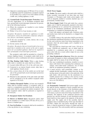 552.43                                           ARTICLE 552 — PARK TRAILERS



(3) Adjacent to countertop spaces of 300 mm (12 in.) or more     552.43 Power Supply.
    in width that cannot be reached from a receptacle required   (A) Feeder. The power supply to the park trailer shall be a
    in 552.41(B)(1) by a cord of 1.8 m (6 ft) without crossing   feeder assembly consisting of not more than one listed
    a traffic area, cooking appliance, or sink                   30-ampere or 50-ampere park trailer power-supply cord
                                                                 with an integrally molded or securely attached cap, or a
(C) Ground-Fault Circuit-Interrupter Protection. Each
                                                                 permanently installed feeder.
125-volt, single-phase, 15- or 20-ampere receptacle shall
have ground-fault circuit-interrupter protection for person-     (B) Power-Supply Cord. If the park trailer has a power-
nel in the following locations:                                  supply cord, it shall be permanently attached to the distri-
(1) Where the receptacles are installed to serve kitchen         bution panelboard or to a junction box permanently con-
    countertop surfaces                                          nected to the distribution panelboard, with the free end
(2) Within 1.8 m (6 ft) of any lavatory or sink                  terminating in a molded-on attachment plug cap.
                                                                     Cords with adapters and pigtail ends, extension cords,
Exception: Receptacles installed for appliances in dedi-         and similar items shall not be attached to, or shipped with,
cated spaces, such as for dishwashers, disposals, refrigera-     a park trailer.
tors, freezers, and laundry equipment.                               A suitable clamp or the equivalent shall be provided at
(3) In the area occupied by a toilet, shower, tub, or any        the distribution panelboard knockout to afford strain relief
    combination thereof                                          for the cord to prevent strain from being transmitted to the
                                                                 terminals when the power-supply cord is handled in its
(4) On the exterior of the unit
                                                                 intended manner.
Exception: Receptacles that are located inside of an access          The cord shall be a listed type with 3-wire, 120-volt or
panel that is installed on the exterior of the unit to supply    4-wire, 120/240-volt conductors, one of which shall be
power for an installed appliance shall not be required to        identiﬁed by a continuous green color or a continuous
have ground-fault circuit-interrupter protection.                green color with one or more yellow stripes for use as the
    The receptacle outlet shall be permitted in a listed lu-     grounding conductor.
minaire (lighting ﬁxture). A receptacle outlet shall not be      (C) Mast Weatherhead or Raceway. Where the calculated
installed in a tub or combination tub–shower compartment.        load exceeds 50 amperes or where a permanent feeder is used,
                                                                 the supply shall be by means of one of the following:
(D) Pipe Heating Cable Outlet. Where a pipe heating
                                                                 (1) One mast weatherhead installation, installed in accor-
cable outlet is installed, the outlet shall be as follows:
                                                                      dance with Article 230, containing four continuous, in-
(1) Located within 600 mm (2 ft) of the cold water inlet              sulated, color-coded feeder conductors, one of which
(2) Connected to an interior branch circuit, other than a             shall be an equipment grounding conductor
    small appliance branch circuit                               (2) A metal raceway, rigid nonmetallic conduit, or liq-
(3) On a circuit where all of the outlets are on the load             uidtight ﬂexible nonmetallic conduit from the discon-
    side of the ground-fault circuit-interrupter protection           necting means in the park trailer to the underside of the
    for personnel                                                     park trailer, with provisions for the attachment to a
(4) Mounted on the underside of the park trailer and shall            suitable junction box or ﬁtting to the raceway on the
    not be considered to be the outdoor receptacle outlet             underside of the park trailer [with or without conduc-
    required in 552.41(E)                                             tors as in 550.10(I)(1)]

(E) Outdoor Receptacle Outlets. At least one receptacle          552.44 Cord.
outlet shall be installed outdoors. A receptacle outlet lo-      (A) Permanently Connected. Each power-supply assem-
cated in a compartment accessible from the outside of the        bly shall be factory supplied or factory installed and con-
park trailer shall be considered an outdoor receptacle. Out-     nected directly to the terminals of the distribution panel-
door receptacle outlets shall be protected as required in        board or conductors within a junction box and provided
552.41(C)(4).                                                    with means to prevent strain from being transmitted to the
                                                                 terminals. The ampacity of the conductors between each
(F) Receptacle Outlets Not Permitted.                            junction box and the terminals of each distribution panel-
(1) Shower or Bathtub Space. Receptacle outlets shall            board shall be at least equal to the ampacity of the power-
not be installed in or within reach [750 mm (30 in.)] of a       supply cord. The supply end of the assembly shall be
shower or bathtub space.                                         equipped with an attachment plug of the type described in
                                                                 552.44(C). Where the cord passes through the walls or
(2) Face-Up Position. A receptacle shall not be installed in     ﬂoors, it shall be protected by means of conduit and bush-
a face-up position in any countertop.                            ings or equivalent. The cord assembly shall have permanent


70–470                                                                                NATIONAL ELECTRICAL CODE      2005 Edition
 