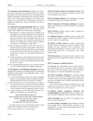 552.49                                              ARTICLE 552 — PARK TRAILERS



(N) Component Interconnections. Fittings and connec-                 552.49 Maximum Number of Conductors in Boxes. The
tors that are intended to be concealed at the time of assem-         maximum number of conductors permitted in boxes shall
bly shall be listed and identiﬁed for the interconnection of         be in accordance with 314.16.
building components. Such ﬁttings and connectors shall be
equal to the wiring method employed in insulation, tem-              552.50 Grounded Conductors. The identiﬁcation of ground-
perature rise, and fault-current withstanding, and shall be          ed conductors shall be in accordance with 200.6.
capable of enduring the vibration and shock occurring in
park trailers.                                                       552.51 Connection of Terminals and Splices. Conductor
                                                                     splices and connections at terminals shall be in accordance
(O) Method of Connecting Expandable Units. The method                with 110.14.
of connecting expandable units to the main body of the
vehicle shall comply with the following as applicable:               552.52 Switches. Switches shall be rated as required by
(1) That portion of a branch circuit that is installed in an         552.52(A) and 552.52(B).
    expandable unit shall be permitted to be connected to
    the branch circuit in the main body of the vehicle by            (A) Lighting Circuits. For lighting circuits, switches shall
    means of a ﬂexible cord or attachment plug and cord              be rated not less than 10 amperes, 120/125 volts, and in no
    listed for hard usage. The cord and its connections shall        case less than the connected load.
    conform to all provisions of Article 400 and shall be
    considered as a permitted use under 400.7.                       (B) Motors or Other Loads. For motors or other loads,
(2) If the receptacle provided for connection of the cord to         switches shall have ampere or horsepower ratings, or both,
    the main circuit is located on the outside of the unit, it       adequate for loads controlled. (An ac general-use snap
    shall be protected with a ground-fault circuit interrupter       switch shall be permitted to control a motor 2 hp or less
    for personnel and be listed for wet locations. A cord            with full-load current not over 80 percent of the switch
    located on the outside of a unit shall be identiﬁed for          ampere rating.)
    outdoor use.
                                                                     552.53 Receptacles. All receptacle outlets shall be of the
(3) Unless removable or stored within the unit interior, the
                                                                     grounding type and installed in accordance with 210.21 and
    cord assembly shall have permanent provisions for pro-
                                                                     406.3.
    tection against corrosion and mechanical damage while
    the unit is in transit.                                          552.54 Luminaires (Lighting Fixtures).
(4) If an attachment plug and cord is used, it shall be installed
    so as not to permit exposed live attachment plug pins.           (A) General. Any combustible wall or ceiling ﬁnish ex-
                                                                     posed between the edge of a luminaire (ﬁxture) canopy or
(P) Prewiring for Air-Conditioning Installation. Prewiring           pan and the outlet box shall be covered with noncombus-
installed for the purpose of facilitating future air-conditioning    tible material or a material identiﬁed for the purpose.
installation shall conform to the applicable portions of this
article and the following:                                           (B) Shower Luminaires (Fixtures). If a luminaire (light-
(1) An overcurrent protective device with a rating compatible        ing ﬁxture) is provided over a bathtub or in a shower stall,
     with the circuit conductors shall be installed in the distri-   it shall be of the enclosed and gasketed type and listed for
     bution panelboard and wiring connections completed.             the type of installation, and it shall be ground-fault circuit-
(2) The load end of the circuit shall terminate in a junction        interrupter protected.
     box with a blank cover or other listed enclosure. Where             The switch for shower luminaires (lighting ﬁxtures) and
     a junction box with a blank cover is used, the free ends        exhaust fans, located over a tub or in a shower stall, shall
     of the conductors shall be adequately capped or taped.          be located outside the tub or shower space.
(3) A label conforming to 552.44(D) shall be placed on or            (C) Outdoor Outlets, Luminaires (Fixtures), Air-
     adjacent to the junction box and shall read                     Cooling Equipment, and So On. Outdoor luminaires (ﬁx-
          AIR-CONDITIONING CIRCUIT.                                  tures) and other equipment shall be listed for outdoor use.
  THIS CONNECTION IS FOR AIR CONDITIONERS
         RATED 110–125-VOLT AC, 60 HZ,                               552.55 Grounding. (See also 552.57 on bonding of non–
           ____ AMPERES MAXIMUM.                                     current-carrying metal parts.)
       DO NOT EXCEED CIRCUIT RATING.
                                                                     (A) Power-Supply Grounding. The grounding conductor
   An ampere rating, not to exceed 80 percent of the circuit         in the supply cord or feeder shall be connected to the
rating, shall be legibly marked in the blank space.                  grounding bus or other approved grounding means in the
(4) The circuit shall serve no other purpose.                        distribution panelboard.


70–474                                                                                    NATIONAL ELECTRICAL CODE      2005 Edition
 