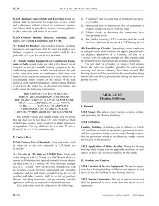552.58                                       ARTICLE 553 — FLOATING BUILDINGS



552.58 Appliance Accessibility and Fastening. Every ap-         (1) A continuity test to ensure that all metal parts are prop-
pliance shall be accessible for inspection, service, repair,        erly bonded
and replacement without removal of permanent construc-          (2) Operational tests to demonstrate that all equipment is
tion. Means shall be provided to securely fasten appliances         properly connected and in working order
in place when the park trailer is in transit.                   (3) Polarity checks to determine that connections have
                                                                    been properly made
552.59 Outdoor Outlets, Fixtures, Including Lumi-
                                                                (4) Receptacles requiring GFCI protection shall be tested
naires, Air-Cooling Equipment, and So On.
                                                                    for correct function by the use of a GFCI testing device
(A) Listed for Outdoor Use. Outdoor ﬁxtures, including
luminaires, and equipment shall be listed for outdoor use.      (B) Low-Voltage Circuits. Low-voltage circuit conductors
Outdoor receptacle or convenience outlets shall be of a         in each park trailer shall withstand the applied potential with-
gasketed-cover type for use in wet locations.                   out electrical breakdown of a 1-minute, 500-volt or a
                                                                1-second, 600-volt dielectric strength test. The potential shall
(B) Outside Heating Equipment, Air-Conditioning Equip-          be applied between ungrounded and grounded conductors.
ment, or Both. A park trailer provided with a branch circuit        The test shall be permitted on running light circuits
designed to energize outside heating equipment or air-          before the lights are installed, provided the unit’s outer
conditioning equipment, or both, located outside the park       covering and interior cabinetry have been secured. The
trailer, other than room air conditioners, shall have such      braking circuit shall be permitted to be tested before being
branch-circuit conductors terminate in a listed outlet box or   connected to the brakes, provided the wiring has been com-
disconnecting means located on the outside of the park          pletely secured.
trailer. A label shall be permanently affixed within 150 mm
(6 in.) from the listed box or disconnecting means, and
shall contain the following information:
        THIS CONNECTION IS FOR HEATING                                               ARTICLE 553
    AND/OR AIR-CONDITIONING EQUIPMENT.
 THE BRANCH CIRCUIT IS RATED AT NOT MORE
                                                                                   Floating Buildings
    THAN ______ AMPERES, AT ______ VOLTS,
     60 HZ, _______ CONDUCTOR AMPACITY.                         I. General
      A DISCONNECTING MEANS SHALL BE
  LOCATED WITHIN SIGHT OF THE EQUIPMENT.                        553.1 Scope. This article covers wiring, services, feeders,
                                                                and grounding for ﬂoating buildings.
    The correct voltage and ampere rating shall be given.
The tag shall not be less than 0.51 mm (0.020 in.) thick
etched brass, stainless steel, anodized or alclad aluminum,     553.2 Deﬁnition.
or equivalent. The tag shall not be less than 75 mm ×           Floating Building. A building unit as deﬁned in Article
45 mm (3 in. × 13⁄4 in.) minimum size.                          100 that ﬂoats on water, is moored in a permanent location,
                                                                and has a premises wiring system served through connec-
V. Factory Tests                                                tion by permanent wiring to an electricity supply system
                                                                not located on the premises.
552.60 Factory Tests (Electrical). Each park trailer shall
be subjected to the tests required by 552.60(A) and             553.3 Application of Other Articles. Wiring for ﬂoating
552.60(B).                                                      buildings shall comply with the applicable provisions of other
                                                                articles of this Code, except as modiﬁed by this article.
(A) Circuits of 120 Volts or 120/240 Volts. Each park
trailer designed with a 120-volt or a 120/240-volt electrical
system shall withstand the applied potential without electri-   II. Services and Feeders
cal breakdown of a 1-minute, 900-volt dielectric strength
test, or a 1-second, 1080-volt dielectric strength test, with   553.4 Location of Service Equipment. The service equip-
all switches closed, between ungrounded and grounded            ment for a ﬂoating building shall be located adjacent to, but
conductors and the park trailer ground. During the test, all    not in or on, the building or any ﬂoating structure.
switches and other controls shall be in the on position.
Fixtures, including luminaires, and permanently installed       553.5 Service Conductors. One set of service conductors
appliances shall not be required to withstand this test.        shall be permitted to serve more than one set of service
     Each park trailer shall be subjected to the following:     equipment.


70–476                                                                               NATIONAL ELECTRICAL CODE       2005 Edition
 