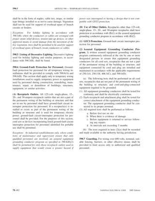 590.5                                      ARTICLE 590 — TEMPORARY INSTALLATIONS



shall be in the form of staples, cable ties, straps, or similar    power was interrupted or having a design that is not com-
type ﬁttings installed so as not to cause damage. Vegetation       patible with GFCI protection.
shall not be used for support of overhead spans of branch
circuits or feeders.                                               (B) Use of Other Outlets. Receptacles other than 125-volt,
                                                                   single-phase, 15-, 20-, and 30-ampere receptacles shall have
Exception: For holiday lighting in accordance with                 protection in accordance with (B)(1) or the assured equipment
590.3(B), where the conductors or cables are arranged with         grounding conductor program in accordance with (B)(2).
proper strain relief devices, tension take-up devices, or other
approved means to avoid damage from the movement of the            (1) GFCI Protection. Ground-fault circuit interrupter pro-
live vegetation, trees shall be permitted to be used for support   tection for personnel.
of overhead spans of branch circuit conductors or cables.
                                                                   (2) Assured Equipment Grounding Conductor Pro-
                                                                   gram. A written assured equipment grounding conductor
590.5 Listing of Decorative Lighting. Decorative lighting          program continuously enforced at the site by one or more
used for holiday lighting and similar purposes, in accor-          designated persons to ensure that equipment grounding
dance with 590.3(B), shall be listed.                              conductors for all cord sets, receptacles that are not a part
                                                                   of the permanent wiring of the building or structure, and
590.6 Ground-Fault Protection for Personnel. Ground-               equipment connected by cord and plug are installed and
fault protection for personnel for all temporary wiring in-        maintained in accordance with the applicable requirements
stallations shall be provided to comply with 590.6(A) and          of 250.114, 250.138, 406.3(C), and 590.4(D).
590.6(B). This section shall apply only to temporary wiring
installations used to supply temporary power to equipment              (a) The following tests shall be performed on all cord
used by personnel during construction, remodeling, main-           sets, receptacles that are not part of the permanent wiring of
tenance, repair, or demolition of buildings, structures,           the building or structure, and cord-and-plug-connected
equipment, or similar activities.                                  equipment required to be grounded:
                                                                   (1) All equipment grounding conductors shall be tested for
(A) Receptacle Outlets. All 125-volt, single-phase, 15-,                continuity and shall be electrically continuous.
20-, and 30-ampere receptacle outlets that are not a part of       (2) Each receptacle and attachment plug shall be tested for
the permanent wiring of the building or structure and that              correct attachment of the equipment grounding conduc-
are in use by personnel shall have ground-fault circuit in-             tor. The equipment grounding conductor shall be con-
terrupter protection for personnel. If a receptacle(s) is in-           nected to its proper terminal.
stalled or exists as part of the permanent wiring of the           (3) All required tests shall be performed as follows:
building or structure and is used for temporary electric                    a. Before ﬁrst use on site
power, ground-fault circuit-interrupter protection for per-                 b. When there is evidence of damage
sonnel shall be provided. For the purposes of this section,                 c. Before equipment is returned to service follow-
cord sets or devices incorporating listed ground-fault circuit                 ing any repairs
interrupter protection for personnel identiﬁed for portable                 d. At intervals not exceeding 3 months
use shall be permitted.
                                                                      (b) The tests required in item (2)(a) shall be recorded
Exception: In industrial establishments only, where condi-         and made available to the authority having jurisdiction.
tions of maintenance and supervision ensure that only
qualiﬁed personnel are involved, an assured equipment              590.7 Guarding. For wiring over 600 volts, nominal, suit-
grounding conductor program as speciﬁed in 590.6(B)(2)             able fencing, barriers, or other effective means shall be
shall be permitted for only those receptacle outlets used to       provided to limit access only to authorized and qualiﬁed
supply equipment that would create a greater hazard if             personnel.




70–482                                                                                  NATIONAL ELECTRICAL CODE      2005 Edition
 