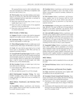 ARTICLE 600 — ELECTRIC SIGNS AND OUTLINE LIGHTING                                     600.23



    The spacing between wood or other combustible mate-           (B) Location. Ballasts, transformers, and electronic power
rials and an incandescent or HID lamp or lampholder shall         supplies shall be installed as near to the lamps or neon
not be less than 50 mm (2 in.).                                   tubing as practicable to keep the secondary conductors as
                                                                  short as possible.
(D) Wet Location. Signs and outline lighting system equip-
ment for wet location use, other than listed watertight type,     (C) Wet Location. Ballasts, transformers, and electronic
shall be weatherproof and have drain holes, as necessary, in      power supplies used in wet locations shall be of the
accordance with the following:                                    weatherproof type or be of the outdoor type and pro-
(1) Drain holes shall not be larger than 13 mm (1⁄2 in.) or       tected from the weather by placement in a sign body or
    smaller than 6 mm (1⁄4 in.).                                  separate enclosure.
(2) Every low point or isolated section of the equipment
                                                                  (D) Working Space. A working space at least 900 mm (3 ft)
    shall have at least one drain hole.
                                                                  high, 900 mm (3 ft) wide, by 900 mm (3 ft) deep shall be
(3) Drain holes shall be positioned such that there will be       provided at each ballast, transformer, and electronic power
    no external obstructions.                                     supply or at its enclosure where not installed in a sign.

600.10 Portable or Mobile Signs.                                  (E) Attic and Soffit Locations. Ballasts, transformers, and
                                                                  electronic power supplies shall be permitted to be located
(A) Support. Portable or mobile signs shall be adequately
                                                                  in attics and soffits, provided there is an access door at least
supported and readily movable without the use of tools.
                                                                  900 mm by 600 mm (3 ft by 2 ft) and a passageway of at
(B) Attachment Plug. An attachment plug shall be pro-             least 900 mm (3 ft) high by 600 mm (2 ft) wide with a
vided for each portable or mobile sign.                           suitable permanent walkway at least 300 mm (12 in.) wide
                                                                  extending from the point of entry to each component.
(C) Wet or Damp Location. Portable or mobile signs in wet
or damp locations shall comply with 600.10(C)(1) and (C)(2).      (F) Suspended Ceilings. Ballasts, transformers, and elec-
                                                                  tronic power supplies shall be permitted to be located
(1) Cords. All cords shall be junior hard service or hard         above suspended ceilings, provided their enclosures are se-
service types as designated in Table 400.4 and have an            curely fastened in place and not dependent on the sus-
equipment grounding conductor.                                    pended ceiling grid for support. Ballasts, transformers, and
                                                                  electronic power supplies installed in suspended ceilings
(2) Ground-Fault Circuit Interrupter. Portable or mobile
                                                                  shall not be connected to the branch circuit by ﬂexible cord.
signs shall be provided with factory-installed ground-fault
circuit-interrupter protection for personnel. The ground-fault
                                                                  600.22 Ballasts.
circuit interrupter shall be an integral part of the attachment
plug or shall be located in the power-supply cord within          (A) Type. Ballasts shall be identiﬁed for the use and shall
300 mm (12 in.) of the attachment plug.                           be listed.

(D) Dry Location. Portable or mobile signs in dry loca-           (B) Thermal Protection. Ballasts shall be thermally pro-
tions shall meet the following:                                   tected.
(1) Cords shall be SP-2, SPE-2, SPT-2, or heavier, as des-
    ignated in Table 400.4.                                       600.23 Transformers and Electronic Power Supplies.
(2) The cord shall not exceed 4.5 m (15 ft) in length.
                                                                  (A) Type. Transformers and electronic power supplies shall
                                                                  be identiﬁed for the use and shall be listed.
600.12 Field-Installed Secondary Wiring. The ﬁeld-
installed secondary circuit wiring of section signs shall         (B) Secondary-Circuit Ground-Fault Protection. Trans-
comply with 600.31 if 1000 volts or less, or with 600.32 if       formers and electronic power supplies other than the following
over 1000 volts.                                                  shall have secondary-circuit ground-fault protection:
                                                                  (1) Transformers with isolated ungrounded secondaries
600.21 Ballasts, Transformers, and Electronic Power
                                                                      and with a maximum open circuit voltage of 7500 volts
Supplies.
                                                                      or less
(A) Accessibility. Ballasts, transformers, and electronic         (2) Transformers with integral porcelain or glass secondary
power supplies shall be located where accessible and shall            housing for the neon tubing and requiring no ﬁeld wir-
be securely fastened in place.                                        ing of the secondary circuit


2005 Edition   NATIONAL ELECTRICAL CODE                                                                                   70–485
 
