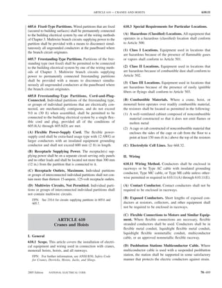 ARTICLE 610 — CRANES AND HOISTS                                            610.11



605.6 Fixed-Type Partitions. Wired partitions that are ﬁxed         610.3 Special Requirements for Particular Locations.
(secured to building surfaces) shall be permanently connected
to the building electrical system by one of the wiring methods      (A) Hazardous (Classiﬁed) Locations. All equipment that
of Chapter 3. Multiwire branch circuits supplying power to the      operates in a hazardous (classiﬁed) location shall conform
partition shall be provided with a means to disconnect simul-       to Article 500.
taneously all ungrounded conductors at the panelboard where
                                                                    (1) Class I Locations. Equipment used in locations that
the branch circuit originates.
                                                                    are hazardous because of the presence of ﬂammable gases
605.7 Freestanding-Type Partitions. Partitions of the free-         or vapors shall conform to Article 501.
standing type (not ﬁxed) shall be permitted to be connected
to the building electrical system by one of the wiring meth-        (2) Class II Locations. Equipment used in locations that
ods of Chapter 3. Multiwire branch circuits supplying               are hazardous because of combustible dust shall conform to
power to permanently connected freestanding partitions              Article 502.
shall be provided with a means to disconnect simulta-
                                                                    (3) Class III Locations. Equipment used in locations that
neously all ungrounded conductors at the panelboard where
                                                                    are hazardous because of the presence of easily ignitible
the branch circuit originates.
                                                                    ﬁbers or ﬂyings shall conform to Article 503.
605.8 Freestanding-Type Partitions, Cord-and-Plug-
Connected. Individual partitions of the freestanding type,          (B) Combustible Materials. Where a crane, hoist, or
or groups of individual partitions that are electrically con-       monorail hoist operates over readily combustible material,
nected, are mechanically contiguous, and do not exceed              the resistors shall be located as permitted in the following:
9.0 m (30 ft) when assembled, shall be permitted to be              (1) A well-ventilated cabinet composed of noncombustible
connected to the building electrical system by a single ﬂex-            material constructed so that it does not emit ﬂames or
ible cord and plug, provided all of the conditions of                   molten metal
605.8(A) through 605.8(D) are met.
                                                                    (2) A cage or cab constructed of noncombustible material that
(A) Flexible Power-Supply Cord. The ﬂexible power-                      encloses the sides of the cage or cab from the ﬂoor to a
supply cord shall be extra-hard usage type with 12 AWG or               point at least 150 mm (6 in.) above the top of the resistors
larger conductors with an insulated equipment grounding
conductor and shall not exceed 600 mm (2 ft) in length.             (C) Electrolytic Cell Lines. See 668.32.
(B) Receptacle Supplying Power. The receptacle(s) sup-
plying power shall be on a separate circuit serving only panels     II. Wiring
and no other loads and shall be located not more than 300 mm
(12 in.) from the partition that is connected to it.                610.11 Wiring Method. Conductors shall be enclosed in
                                                                    raceways or be Type AC cable with insulated grounding
(C) Receptacle Outlets, Maximum. Individual partitions
                                                                    conductor, Type MC cable, or Type MI cable unless other-
or groups of interconnected individual partitions shall not con-
tain more than thirteen 15-ampere, 125-volt receptacle outlets.     wise permitted or required in 610.11(A) through 610.11(E).

(D) Multiwire Circuits, Not Permitted. Individual parti-            (A) Contact Conductor. Contact conductors shall not be
tions or groups of interconnected individual partitions shall       required to be enclosed in raceways.
not contain multiwire circuits.
                                                                    (B) Exposed Conductors. Short lengths of exposed con-
   FPN: See 210.4 for circuits supplying partitions in 605.6 and
   605.7.                                                           ductors at resistors, collectors, and other equipment shall
                                                                    not be required to be enclosed in raceways.

                                                                    (C) Flexible Connections to Motors and Similar Equip-
                    ARTICLE 610                                     ment. Where ﬂexible connections are necessary, ﬂexible
                   Cranes and Hoists                                stranded conductors shall be used. Conductors shall be in
                                                                    ﬂexible metal conduit, liquidtight ﬂexible metal conduit,
                                                                    liquidtight ﬂexible nonmetallic conduit, multiconductor
I. General                                                          cable, or an approved nonmetallic ﬂexible raceway.
610.1 Scope. This article covers the installation of electri-
cal equipment and wiring used in connection with cranes,            (D) Pushbutton Stations Multiconductor Cable. Where
monorail hoists, hoists, and all runways.                           multiconductor cable is used with a suspended pushbutton
   FPN: For further information, see ANSI B30, Safety Code          station, the station shall be supported in some satisfactory
   for Cranes, Derricks, Hoists, Jacks, and Slings.                 manner that protects the electric conductors against strain.


2005 Edition   NATIONAL ELECTRICAL CODE                                                                                     70–489
 