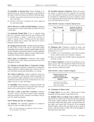 610.12                                            ARTICLE 610 — CRANES AND HOISTS



(E) Flexibility to Moving Parts. Where ﬂexibility is re-              (B) Secondary Resistor Conductors. Where the second-
quired for power or control to moving parts, a cord suitable for      ary resistor is separate from the controller, the minimum
the purpose shall be permitted, provided the following apply:         size of the conductors between controller and resistor shall
(1) Suitable strain relief and protection from physical dam-          be calculated by multiplying the motor secondary current
    age is provided.                                                  by the appropriate factor from Table 610.14(B) and select-
(2) In Class I, Division 2 locations, the cord is approved            ing a wire from Table 610.14(A).
    for extra-hard usage.
                                                                      Table 610.14(B) Secondary Conductor Rating Factors
610.12 Raceway or Cable Terminal Fittings. Conductors
                                                                              Time in Seconds             Ampacity of Wire in
leaving raceways or cables shall comply with either 610.12(A)                                             Percent of Full-Load
or 610.12(B).                                                                On              Off           Secondary Current

(A) Separately Bushed Hole. A box or terminal ﬁtting                          5             75                      35
that has a separately bushed hole for each conductor shall                   10             70                      45
be used wherever a change is made from a raceway or                          15             75                      55
                                                                             15             45                      65
cable to exposed wiring. A ﬁtting used for this purpose
                                                                             15             30                      75
shall not contain taps or splices and shall not be used at                   15             15                      85
luminaire (ﬁxture) outlets.                                                   Continuous Duty                      110

(B) Bushing in Lieu of a Box. A bushing shall be permitted to
be used in lieu of a box at the end of a rigid metal conduit,         (C) Minimum Size. Conductors external to motors and
intermediate metal conduit, or electrical metallic tubing where the   controls shall not be smaller than 16 AWG unless otherwise
raceway terminates at unenclosed controls or similar equipment,       permitted in (1) or (2):
including contact conductors, collectors, resistors, brakes, power-   (1) 18 AWG wire in multiconductor cord shall be permit-
circuit limit switches, and dc split-frame motors.                        ted for control circuits not exceeding 7 amperes.
                                                                      (2) Wires not smaller than 20 AWG shall be permitted for
610.13 Types of Conductors. Conductors shall comply                       electronic circuits.
with Table 310.13 unless otherwise permitted in 610.13(A)
through 610.13(D).                                                    (D) Contact Conductors. Contact wires shall have an am-
                                                                      pacity not less than that required by Table 610.14(A) for
(A) Exposed to External Heat or Connected to Resis-                   75°C (167°F) wire, and in no case shall they be smaller
tors. A conductor(s) exposed to external heat or connected to         than as shown in Table 610.14(D).
resistors shall have a ﬂame-resistant outer covering or be cov-
ered with ﬂame-resistant tape individually or as a group.             Table 610.14(D) Contact Conductor Supports

(B) Contact Conductors. Contact conductors along run-                         Distance Between End
ways, crane bridges, and monorails shall be permitted to be                     Strain Insulators or
bare and shall be copper, aluminum, steel, or other alloys or                Clamp-Type Intermediate         Size of Wire
combinations thereof in the form of hard-drawn wire, tees,                           Supports                   (AWG)
angles, tee rails, or other stiff shapes.                                      Less than 9.0 m (30 ft)             6
                                                                               9.0 m–18 m (30 ft–60 ft)            4
(C) Flexibility. Where ﬂexibility is required, ﬂexible cord                    Over 18 m (60 ft)                   2
or cable shall be permitted to be used and, where necessary,
cable reels or take-up devices shall be used.
                                                                      (E) Calculation of Motor Load.
(D) Class 1, Class 2, and Class 3 Circuits. Conductors                (1) Single Motor. For one motor, 100 percent of motor
for Class 1, Class 2, and Class 3 remote-control, signaling,          nameplate full-load ampere rating shall be used.
and power-limited circuits, installed in accordance with Ar-
ticle 725, shall be permitted.                                        (2) Multiple Motors on Single Crane or Hoist. For mul-
                                                                      tiple motors on a single crane or hoist, the minimum ampacity
610.14 Rating and Size of Conductors.                                 of the power supply conductors shall be the nameplate full-
                                                                      load ampere rating of the largest motor or group of motors for
(A) Ampacity. The allowable ampacities of conductors                  any single crane motion, plus 50 percent of the nameplate
shall be as shown in Table 610.14(A).                                 full-load ampere rating of the next largest motor or group of
   FPN: For the ampacities of conductors between control-             motors, using that column of Table 610.14(A) that applies to
   lers and resistors, see 430.23.                                    the longest time-rated motor.


70–490                                                                                     NATIONAL ELECTRICAL CODE      2005 Edition
 