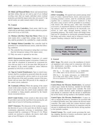 610.51 ARTICLE 620 — ELEVATORS, DUMBWAITERS, ESCALATORS, MOVING WALKS, WHEELCHAIR AND STAIRWAY LIFTS



(D) Hoists and Monorail Hoists. Hoists and monorail hoists         VII. Grounding
and their trolleys that are not used as part of an overhead
                                                                   610.61 Grounding. All exposed non–current-carrying metal
traveling crane shall not require individual motor overload
                                                                   parts of cranes, monorail hoists, hoists, and accessories,
protection, provided the largest motor does not exceed 71⁄2 hp     including pendant controls, shall be metallically joined
and all motors are under manual control of the operator.           together into a continuous electrical conductor so that
                                                                   the entire crane or hoist will be grounded in accordance
VI. Control                                                        with Article 250. Moving parts, other than removable
                                                                   accessories, or attachments that have metal-to-metal bear-
610.51 Separate Controllers. Each motor shall be pro-              ing surfaces, shall be considered to be electrically con-
vided with an individual controller unless otherwise permit-       nected to each other through bearing surfaces for
ted in 610.51(A) or 610.51(B).                                     grounding purposes. The trolley frame and bridge frame
                                                                   shall not be considered as electrically grounded through
(A) Motions with More Than One Motor. Where two or                 the bridge and trolley wheels and its respective tracks. A
more motors drive a single hoist, carriage, truck, or bridge,      separate bonding conductor shall be provided.
they shall be permitted to be controlled by a single controller.

(B) Multiple Motion Controller. One controller shall be
permitted to be switched between motors, under the follow-
ing conditions:                                                                    ARTICLE 620
(1) The controller has a horsepower rating that is not lower            Elevators, Dumbwaiters, Escalators,
    than the horsepower rating of the largest motor.                    Moving Walks, Wheelchair Lifts, and
(2) Only one motor is operated at one time.                                    Stairway Chair Lifts

610.53 Overcurrent Protection. Conductors of control               I. General
circuits shall be protected against overcurrent. Control cir-
cuits shall be considered as protected by overcurrent de-          620.1 Scope. This article covers the installation of electri-
vices that are rated or set at not more than 300 percent of        cal equipment and wiring used in connection with eleva-
the ampacity of the control conductors, unless otherwise           tors, dumbwaiters, escalators, moving walks, wheelchair
permitted in 610.53(A) or 610.53(B).                               lifts, and stairway chair lifts.
                                                                      FPN No. 1: For further information, see ASME/ANSI
(A) Taps to Control Transformers. Taps to control trans-              A17.1-2000, Safety Code for Elevators and Escalators.
formers shall be considered as protected where the second-
                                                                      FPN No. 2: For further information, see ASME/ANSI
ary circuit is protected by a device rated or set at not more         A17.5-1996 (CSA B44.1-1996), Elevator and Escalator
than 200 percent of the rated secondary current of the trans-         Electrical Equipment Certiﬁcation Standard.
former and not more than 200 percent of the ampacity of
the control circuit conductors.                                    620.2 Deﬁnitions.
                                                                   Control Room (for Elevator, Dumbwaiter). An enclosed
(B) Continuity of Power. Where the opening of the control
                                                                   control space outside the hoistway, intended for full bodily
circuit would create a hazard, as for example, the control cir-
                                                                   entry, that contains the elevator motor controller. The room
cuit of a hot metal crane, the control circuit conductors shall
                                                                   could also contain electrical and/or mechanical equipment
be considered as being properly protected by the branch-           used directly in connection with the elevator or dumbwaiter
circuit overcurrent devices.                                       but not the electric driving machine or the hydraulic machine.

610.55 Limit Switch. A limit switch or other device shall          Control Space (for Elevator, Dumbwaiter). A space in-
be provided to prevent the load block from passing the safe        side or outside the hoistway, intended to be accessed with
upper limit of travel of all hoisting mechanisms.                  or without full bodily entry, that contains the elevator motor
                                                                   controller. This space could also contain electrical and/or
610.57 Clearance. The dimension of the working space in            mechanical equipment used directly in connection with the
the direction of access to live parts that are likely to require   elevator or dumbwaiter but not the electric driving machine
examination, adjustment, servicing, or maintenance while           or the hydraulic machine.
energized shall be a minimum of 750 mm (21⁄2 ft). Where            Control System. The overall system governing the start-
controls are enclosed in cabinets, the door(s) shall either        ing, stopping, direction of motion, acceleration, speed, and
open at least 90 degrees or be removable.                          retardation of the moving member.


70–494                                                                                  NATIONAL ELECTRICAL CODE      2005 Edition
 