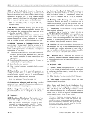 620.4    ARTICLE 620 — ELEVATORS, DUMBWAITERS, ESCALATORS, MOVING WALKS, WHEELCHAIR AND STAIRWAY LIFTS



620.4 Live Parts Enclosed. All live parts of electrical ap-        (A) Hoistway Door Interlock Wiring. The conductors to
paratus in the hoistways, at the landings, in or on the cars of    the hoistway door interlocks from the hoistway riser shall be
elevators and dumbwaiters, in the wellways or the landings         ﬂame retardant and suitable for a temperature of not less than
of escalators or moving walks, or in the runways and ma-           200°C (392°F). Conductors shall be Type SF or equivalent.
chinery spaces of wheelchair lifts and stairway chairlifts
shall be enclosed to protect against accidental contact.           (B) Traveling Cables. Traveling cables used as ﬂexible
                                                                   connections between the elevator or dumbwaiter car or
   FPN: See 110.27 for guarding of live parts (600 volts,          counterweight and the raceway shall be of the types of
   nominal, or less).
                                                                   elevator cable listed in Table 400.4 or other approved types.
620.5 Working Clearances. Working space shall be pro-
                                                                   (C) Other Wiring. All conductors in raceways shall have
vided about controllers, disconnecting means, and other elec-
                                                                   ﬂame-retardant insulation.
trical equipment. The minimum working space shall not be
                                                                       Conductors shall be Type MTW, TF, TFF, TFN, TFFN,
less than that speciﬁed in 110.26(A).
                                                                   THHN, THW, THWN, TW, XHHW, hoistway cable, or any
     Where conditions of maintenance and supervision ensure
                                                                   other conductor with insulation designated as ﬂame retardant.
that only qualiﬁed persons examine, adjust, service, and main-
                                                                   Shielded conductors shall be permitted if such conductors are
tain the equipment, the clearance requirements of 110.26(A)
                                                                   insulated for the maximum nominal circuit voltage applied to
shall be waived as permitted in 620.5(A) through 620.5(D).
                                                                   any conductor within the cable or raceway system.
(A) Flexible Connections to Equipment. Electrical equip-
ment in (A)(1) through (A)(4) shall be permitted to be             (D) Insulation. All conductors shall have an insulation volt-
provided with ﬂexible leads to all external connections so         age rating equal to at least the maximum nominal circuit volt-
that it can be repositioned to meet the clear working space        age applied to any conductor within the enclosure, cable, or
requirements of 110.26(A):                                         raceway. Insulations and outer coverings that are marked for
                                                                   limited smoke and are so listed shall be permitted.
(1) Controllers and disconnecting means for dumbwaiters,
     escalators, moving walks, wheelchair lifts, and stair-
     way chairlifts installed in the same space with the driv-     620.12 Minimum Size of Conductors. The minimum size
     ing machine                                                   of conductors, other than conductors that form an integral part
                                                                   of control equipment, shall be in accordance with 620.12(A)
(2) Controllers and disconnecting means for elevators in-
                                                                   and 620.12(B).
     stalled in the hoistway or on the car
(3) Controllers for door operators                                 (A) Traveling Cables.
(4) Other electrical equipment installed in the hoistway or
     on the car                                                    (1) Lighting Circuits. For lighting circuits, 14 AWG cop-
                                                                   per. 20 AWG copper or larger conductors shall be permitted
(B) Guards. Live parts of the electrical equipment are             in parallel, provided the ampacity is equivalent to at least
suitably guarded, isolated, or insulated, and the equipment        that of 14 AWG copper.
can be examined, adjusted, serviced, or maintained while
energized without removal of this protection.                      (2) Other Circuits. For other circuits, 20 AWG copper.

   FPN: See deﬁnition of Exposed in Article 100.                   (B) Other Wiring. 24 AWG copper. Smaller size listed
                                                                   conductors shall be permitted.
(C) Examination, Adjusting, and Servicing. Electrical
equipment is not required to be examined, adjusted, ser-
viced, or maintained while energized.                              620.13 Feeder and Branch-Circuit Conductors. Con-
                                                                   ductors shall have an ampacity in accordance with
(D) Low Voltage. Uninsulated parts are at a voltage not            620.13(A) through 620.13(D). With generator ﬁeld control,
greater than 30 volts rms, 42 volts peak, or 60 volts dc.          the conductor ampacity shall be based on the nameplate
                                                                   current rating of the driving motor of the motor-generator
                                                                   set that supplies power to the elevator motor.
II. Conductors
                                                                      FPN No. 1: The heating of conductors depends on root-
620.11 Insulation of Conductors. The insulation of con-               mean-square current values, which, with generator ﬁeld
ductors shall comply with 620.11(A) through 620.11(D).                control, are reﬂected by the nameplate current rating of the
                                                                      motor-generator driving motor rather than by the rating of
   FPN: One method of determining that conductors are ﬂame            the elevator motor, which represents actual but short-time
   retardant is by testing the conductors to the VW-1 (Vertical-      and intermittent full-load current values.
   Wire) Flame Test in ANSI/UL 1581-1991, Reference Standard
   for Electrical Wires, Cables, and Flexible Cords.                  FPN No. 2: See Figure 620.13.



70–496                                                                                   NATIONAL ELECTRICAL CODE        2005 Edition
 