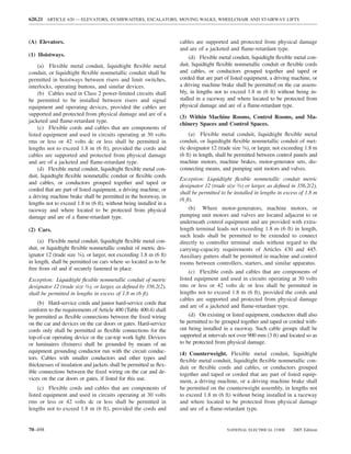 620.21 ARTICLE 620 — ELEVATORS, DUMBWAITERS, ESCALATORS, MOVING WALKS, WHEELCHAIR AND STAIRWAY LIFTS



(A) Elevators.                                                       cables are supported and protected from physical damage
                                                                     and are of a jacketed and ﬂame-retardant type.
(1) Hoistways.                                                            (d) Flexible metal conduit, liquidtight ﬂexible metal con-
     (a) Flexible metal conduit, liquidtight ﬂexible metal           duit, liquidtight ﬂexible nonmetallic conduit or ﬂexible cords
conduit, or liquidtight ﬂexible nonmetallic conduit shall be         and cables, or conductors grouped together and taped or
permitted in hoistways between risers and limit switches,            corded that are part of listed equipment, a driving machine, or
interlocks, operating buttons, and similar devices.                  a driving machine brake shall be permitted on the car assem-
     (b) Cables used in Class 2 power-limited circuits shall         bly, in lengths not to exceed 1.8 m (6 ft) without being in-
be permitted to be installed between risers and signal               stalled in a raceway and where located to be protected from
equipment and operating devices, provided the cables are             physical damage and are of a ﬂame-retardant type.
supported and protected from physical damage and are of a
                                                                     (3) Within Machine Rooms, Control Rooms, and Ma-
jacketed and ﬂame-retardant type.
                                                                     chinery Spaces and Control Spaces.
     (c) Flexible cords and cables that are components of
listed equipment and used in circuits operating at 30 volts               (a) Flexible metal conduit, liquidtight ﬂexible metal
rms or less or 42 volts dc or less shall be permitted in             conduit, or liquidtight ﬂexible nonmetallic conduit of met-
lengths not to exceed 1.8 m (6 ft), provided the cords and           ric designator 12 (trade size 3⁄8), or larger, not exceeding 1.8 m
cables are supported and protected from physical damage              (6 ft) in length, shall be permitted between control panels and
and are of a jacketed and ﬂame-retardant type.                       machine motors, machine brakes, motor-generator sets, dis-
     (d) Flexible metal conduit, liquidtight ﬂexible metal con-      connecting means, and pumping unit motors and valves.
duit, liquidtight ﬂexible nonmetallic conduit or ﬂexible cords
                                                                     Exception: Liquidtight ﬂexible nonmetallic conduit metric
and cables, or conductors grouped together and taped or
                                                                     designator 12 (trade size 3⁄8) or larger, as deﬁned in 356.2(2),
corded that are part of listed equipment, a driving machine, or
                                                                     shall be permitted to be installed in lengths in excess of 1.8 m
a driving machine brake shall be permitted in the hoistway, in
                                                                     (6 ft).
lengths not to exceed 1.8 m (6 ft), without being installed in a
raceway and where located to be protected from physical                  (b) Where motor-generators, machine motors, or
damage and are of a ﬂame-retardant type.                             pumping unit motors and valves are located adjacent to or
                                                                     underneath control equipment and are provided with extra-
(2) Cars.                                                            length terminal leads not exceeding 1.8 m (6 ft) in length,
                                                                     such leads shall be permitted to be extended to connect
     (a) Flexible metal conduit, liquidtight ﬂexible metal con-      directly to controller terminal studs without regard to the
duit, or liquidtight ﬂexible nonmetallic conduit of metric des-      carrying-capacity requirements of Articles 430 and 445.
ignator 12 (trade size 3⁄8), or larger, not exceeding 1.8 m (6 ft)   Auxiliary gutters shall be permitted in machine and control
in length, shall be permitted on cars where so located as to be      rooms between controllers, starters, and similar apparatus.
free from oil and if securely fastened in place.
                                                                          (c) Flexible cords and cables that are components of
Exception: Liquidtight ﬂexible nonmetallic conduit of metric         listed equipment and used in circuits operating at 30 volts
designator 12 (trade size 3⁄8), or larger, as deﬁned by 356.2(2),    rms or less or 42 volts dc or less shall be permitted in
shall be permitted in lengths in excess of 1.8 m (6 ft).             lengths not to exceed 1.8 m (6 ft), provided the cords and
                                                                     cables are supported and protected from physical damage
    (b) Hard-service cords and junior hard-service cords that
                                                                     and are of a jacketed and ﬂame-retardant type.
conform to the requirements of Article 400 (Table 400.4) shall
be permitted as ﬂexible connections between the ﬁxed wiring              (d) On existing or listed equipment, conductors shall also
on the car and devices on the car doors or gates. Hard-service       be permitted to be grouped together and taped or corded with-
cords only shall be permitted as ﬂexible connections for the         out being installed in a raceway. Such cable groups shall be
top-of-car operating device or the car-top work light. Devices       supported at intervals not over 900 mm (3 ft) and located so as
or luminaires (ﬁxtures) shall be grounded by means of an             to be protected from physical damage.
equipment grounding conductor run with the circuit conduc-           (4) Counterweight. Flexible metal conduit, liquidtight
tors. Cables with smaller conductors and other types and             ﬂexible metal conduit, liquidtight ﬂexible nonmetallic con-
thicknesses of insulation and jackets shall be permitted as ﬂex-     duit or ﬂexible cords and cables, or conductors grouped
ible connections between the ﬁxed wiring on the car and de-          together and taped or corded that are part of listed equip-
vices on the car doors or gates, if listed for this use.             ment, a driving machine, or a driving machine brake shall
     (c) Flexible cords and cables that are components of            be permitted on the counterweight assembly, in lengths not
listed equipment and used in circuits operating at 30 volts          to exceed 1.8 m (6 ft) without being installed in a raceway
rms or less or 42 volts dc or less shall be permitted in             and where located to be protected from physical damage
lengths not to exceed 1.8 m (6 ft), provided the cords and           and are of a ﬂame-retardant type.


70–498                                                                                     NATIONAL ELECTRICAL CODE        2005 Edition
 