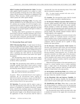 ARTICLE 620 — ELEVATORS, DUMBWAITERS, ESCALATORS, MOVING WALKS, WHEELCHAIR AND STAIRWAY LIFTS 620.51



620.43 Location of and Protection for Cables. Traveling        automatically close this disconnecting means. Power shall
cable supports shall be located so as to reduce to a mini-     only be restored by manual means.
mum the possibility of damage due to the cables coming in         FPN: To reduce hazards associated with water on live
contact with the hoistway construction or equipment in the        elevator electrical equipment.
hoistway. Where necessary, suitable guards shall be pro-
vided to protect the cables against damage.                    (C) Location. The disconnecting means shall be located
                                                               where it is readily accessible to qualiﬁed persons.
620.44 Installation of Traveling Cables. Traveling cable
                                                               (1) On Elevators Without Generator Field Control. On
shall be permitted to be run without the use of a raceway
for a distance not exceeding 1.8 m (6 ft) in length as mea-    elevators without generator ﬁeld control, the disconnecting
sured from the ﬁrst point of support on the elevator car or    means shall be located within sight of the motor controller.
hoistway wall, or counterweight where applicable, provided     Driving machines or motion and operation controllers not
the conductors are grouped together and taped or corded, or    within sight of the disconnecting means shall be provided with
in the original sheath.                                        a manually operated switch installed in the control circuit to
    Traveling cables shall be permitted to be continued as     prevent starting. The manually operated switch(es) shall be
ﬁxed wiring to elevator controller enclosures and to eleva-    installed adjacent to this equipment.
tor car and machine room, control room, machinery space,           Where the driving machine of an electric elevator or the
and control space connections, provided they are suitably      hydraulic machine of a hydraulic elevator is located in a
supported and protected from physical damage.                  remote machine room or remote machinery space, a single
                                                               means for disconnecting all ungrounded main power supply
VI. Disconnecting Means and Control                            conductors shall be provided and be capable of being
                                                               locked in the open position.
620.51 Disconnecting Means. A single means for discon-
necting all ungrounded main power supply conductors for        (2) On Elevators with Generator Field Control. On
each unit shall be provided and be designed so that no pole    elevators with generator ﬁeld control, the disconnecting
can be operated independently. Where multiple driving ma-      means shall be located within sight of the motor control-
chines are connected to a single elevator, escalator, moving   ler for the driving motor of the motor-generator set.
walk, or pumping unit, there shall be one disconnecting        Driving machines, motor-generator sets, or motion and
means to disconnect the motor(s) and control valve operat-     operation controllers not within sight of the disconnect-
ing magnets.                                                   ing means shall be provided with a manually operated
    The disconnecting means for the main power supply          switch installed in the control circuit to prevent starting.
conductors shall not disconnect the branch circuit required    The manually operated switch(es) shall be installed ad-
in 620.22, 620.23, and 620.24.                                 jacent to this equipment.
                                                                   Where the driving machine or the motor-generator set is
(A) Type. The disconnecting means shall be an enclosed         located in a remote machine room or remote machinery
externally operable fused motor circuit switch or circuit      space, a single means for disconnecting all ungrounded
breaker capable of being locked in the open position. The      main power supply conductors shall be provided and be
disconnecting means shall be a listed device.
                                                               capable of being locked in the open position.
   FPN: For additional information, see ASME/ANSI A17.1-
                                                               (3) On Escalators and Moving Walks. On escalators and
   2000, Safety Code for Elevators and Escalators.
                                                               moving walks, the disconnecting means shall be installed in
Exception: Where an individual branch circuit supplies a       the space where the controller is located.
wheelchair lift, the disconnecting means required by
620.51(C)(4) shall be permitted to comply with 430.109(C).     (4) On Wheelchair Lifts and Stairway Chairlifts. On
This disconnecting means shall be listed and shall be ca-      wheelchair lifts and stairway chairlifts, the disconnecting
pable of being locked in the open position.                    means shall be located within sight of the motor controller.

(B) Operation. No provision shall be made to open or           (D) Identiﬁcation and Signs. Where there is more than
close this disconnecting means from any other part of the      one driving machine in a machine room, the disconnecting
premises. If sprinklers are installed in hoistways, machine    means shall be numbered to correspond to the identifying
rooms, control rooms, machinery spaces, or control spaces,     number of the driving machine that they control.
the disconnecting means shall be permitted to automatically        The disconnecting means shall be provided with a sign
open the power supply to the affected elevator(s) prior to     to identify the location of the supply side overcurrent pro-
the application of water. No provision shall be made to        tective device.


2005 Edition   NATIONAL ELECTRICAL CODE                                                                               70–501
 