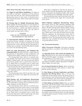 620.52 ARTICLE 620 — ELEVATORS, DUMBWAITERS, ESCALATORS, MOVING WALKS, WHEELCHAIR AND STAIRWAY LIFTS



620.52 Power from More Than One Source.                            Where there is equipment for more than one elevator car
                                                               in the machine room, the disconnecting means shall be num-
(A) Single-Car and Multicar Installations. On single-car
                                                               bered to correspond to the identifying number of the elevator
and multicar installations, equipment receiving electrical
                                                               car whose heating and air-conditioning source they control.
power from more than one source shall be provided with a
                                                                   The disconnecting means shall be provided with a sign
disconnecting means for each source of electrical power.
                                                               to identify the location of the supply side overcurrent pro-
The disconnecting means shall be within sight of the equip-
                                                               tective device.
ment served.

(B) Warning Sign for Multiple Disconnecting Means.             620.55 Utilization Equipment Disconnecting Means.
Where multiple disconnecting means are used and parts of       Each branch circuit for other utilization equipment shall
the controllers remain energized from a source other than      have a single means for disconnecting all ungrounded con-
the one disconnected, a warning sign shall be mounted on       ductors. The disconnecting means shall be capable of being
or next to the disconnecting means. The sign shall be          locked in the open position and shall be located in the
clearly legible and shall read as follows:                     machine room or control room/machine space or control
                                                               space. Where there is more than one branch circuit for other
                     WARNING                                   utilization equipment, the disconnecting means shall be
         PARTS OF THE CONTROLLER ARE NOT                       numbered to correspond to the identifying number of the
           DE-ENERGIZED BY THIS SWITCH.                        equipment served. The disconnecting means shall be pro-
                                                               vided with a sign to identify the location of the supply side
(C) Interconnection Multicar Controllers. Where inter-
                                                               overcurrent protective device.
connections between controllers are necessary for the op-
eration of the system on multicar installations that remain
energized from a source other than the one disconnected, a     VII. Overcurrent Protection
warning sign in accordance with 620.52(B) shall be mounted
on or next to the disconnecting means.                         620.61 Overcurrent Protection. Overcurrent protection
                                                               shall be provided in accordance with 620.61(A) through
620.53 Car Light, Receptacle(s), and Ventilation Dis-          620.61(D).
connecting Means. Elevators shall have a single means for
disconnecting all ungrounded car light, receptacle(s), and     (A) Operating Devices and Control and Signaling Cir-
ventilation power-supply conductors for that elevator car.     cuits. Operating devices and control and signaling circuits
    The disconnecting means shall be an enclosed exter-        shall be protected against overcurrent in accordance with
nally operable fused motor circuit switch or circuit breaker   the requirements of 725.23 and 725.24.
capable of being locked in the open position and shall be          Class 2 power-limited circuits shall be protected against
located in the machine room or control room for that eleva-    overcurrent in accordance with the requirements of Chapter 9,
tor car. Where there is no machine room or control room,       Notes to Tables 11(A) and 11(B).
the disconnecting means shall be located in the same space
as the disconnecting means required by 620.51.                 (B) Overload Protection for Motors. Motor and branch-
    Disconnecting means shall be numbered to correspond        circuit overload protection shall conform to Article 430,
to the identifying number of the elevator car whose light      Part III, and the following:
source they control.
                                                               (1) Duty Rating on Elevator, Dumbwaiter, and Motor-
    The disconnecting means shall be provided with a sign
                                                               Generator Sets Driving Motors. Duty on elevator and
to identify the location of the supply side overcurrent pro-
                                                               dumbwaiter driving machine motors and driving motors of
tective device.
                                                               motor-generators used with generator ﬁeld control shall be
                                                               rated as intermittent. Such motors shall be permitted to be
620.54 Heating and Air-Conditioning Disconnecting
                                                               protected against overload in accordance with 430.33.
Means. Elevators shall have a single means for disconnect-
ing all ungrounded car heating and air-conditioning power-     (2) Duty Rating on Escalator Motors. Duty on escalator
supply conductors for that elevator car.                       and moving walk driving machine motors shall be rated as
    The disconnecting means shall be an enclosed exter-        continuous. Such motors shall be protected against over-
nally operable fused motor circuit switch or circuit breaker   load in accordance with 430.32.
capable of being locked in the open position and shall be
located in the machine room or control room for that eleva-    (3) Overload Protection. Escalator and moving walk driv-
tor car. Where there is no machine room or control room,       ing machine motors and driving motors of motor-generator
the disconnecting means shall be located in the same space     sets shall be protected against running overload as provided
as the disconnecting means required by 620.51.                 in Table 430.37.


70–502                                                                             NATIONAL ELECTRICAL CODE      2005 Edition
 
