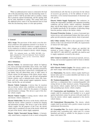 625.1                                   ARTICLE 625 — ELECTRIC VEHICLE CHARGING SYSTEM



    Where an additional power source is connected to the load         electrochemical cells that has no provision for the release
side of the disconnecting means, the disconnecting means re-          of excessive gas pressure, or for the addition of water or
quired in 620.51 shall be provided with an auxiliary contact          electrolyte, or for external measurements of electrolyte spe-
that is positively opened mechanically, and the opening shall         ciﬁc gravity.
not be solely dependent on springs. This contact shall cause
                                                                      Electric Vehicle Supply Equipment. The conductors, in-
the additional power source to be disconnected from its load
                                                                      cluding the ungrounded, grounded, and equipment grounding
when the disconnecting means is in the open position.
                                                                      conductors and the electric vehicle connectors, attachment
                                                                      plugs, and all other ﬁttings, devices, power outlets, or appara-
                                                                      tus installed speciﬁcally for the purpose of delivering energy
                                                                      from the premises wiring to the electric vehicle.
                   ARTICLE 625                                        Personnel Protection System. A system of personnel pro-
         Electric Vehicle Charging System                             tection devices and constructional features that when used to-
                                                                      gether provide protection against electric shock of personnel.
I. General
                                                                      625.3 Other Articles. Wherever the requirements of other
625.1 Scope. The provisions of this article cover the elec-           articles of this Code and Article 625 differ, the requirements
trical conductors and equipment external to an electric ve-           of Article 625 shall apply.
hicle that connect an electric vehicle to a supply of electric-
ity by conductive or inductive means, and the installation of         625.4 Voltages. Unless other voltages are speciﬁed, the
equipment and devices related to electric vehicle charging.           nominal ac system voltages of 120, 120/240, 208Y/120,
                                                                      240, 480Y/277, 480, 600Y/347, and 600 volts shall be used
   FPN: For industrial trucks, see NFPA 505-2002, Fire
   Safety Standard for Powered Industrial Trucks Including
                                                                      to supply equipment covered by this article.
   Type Designations, Areas of Use, Conversions, Mainte-
   nance, and Operation.                                              625.5 Listed or Labeled. All electrical materials, devices,
                                                                      ﬁttings, and associated equipment shall be listed or labeled.
625.2 Deﬁnitions.
Electric Vehicle. An automotive-type vehicle for highway              II. Wiring Methods
use, such as passenger automobiles, buses, trucks, vans, neigh-
                                                                      625.9 Electric Vehicle Coupler. The electric vehicle cou-
borhood electric vehicles, and the like, primarily powered by
                                                                      pler shall comply with 625.9(A) through 625.9(F).
an electric motor that draws current from a rechargeable stor-
age battery, fuel cell, photovoltaic array, or other source of        (A) Polarization. The electric vehicle coupler shall be po-
electric current. For the purpose of this article, electric motor-    larized unless part of a system identiﬁed and listed as suit-
cycles and similar type vehicles and off-road self-propelled          able for the purpose.
electric vehicles, such as industrial trucks, hoists, lifts, trans-
ports, golf carts, airline ground support equipment, tractors,        (B) Noninterchangeability. The electric vehicle coupler
boats, and the like, are not included.                                shall have a conﬁguration that is noninterchangeable with
                                                                      wiring devices in other electrical systems. Nongrounding-
Electric Vehicle Connector. A device that, by insertion               type electric vehicle couplers shall not be interchangeable
into an electric vehicle inlet, establishes an electrical con-        with grounding-type electric vehicle couplers.
nection to the electric vehicle for the purpose of charging
and information exchange. This device is part of the elec-            (C) Construction and Installation. The electric vehicle
tric vehicle coupler.                                                 coupler shall be constructed and installed so as to guard
Electric Vehicle Coupler. A mating electric vehicle inlet             against inadvertent contact by persons with parts made live
and electric vehicle connector set.                                   from the electric vehicle supply equipment or the electric
                                                                      vehicle battery.
Electric Vehicle Inlet. The device on the electric vehicle into
which the electric vehicle connector is inserted for charging         (D) Unintentional Disconnection. The electric vehicle
and information exchange. This device is part of the electric         coupler shall be provided with a positive means to prevent
vehicle coupler. For the purposes of this Code, the electric          unintentional disconnection.
vehicle inlet is considered to be part of the electric vehicle and
                                                                      (E) Grounding Pole. The electric vehicle coupler shall be
not part of the electric vehicle supply equipment.
                                                                      provided with a grounding pole, unless part of a system
Electric Vehicle Nonvented Storage Battery. A hermeti-                identiﬁed and listed as suitable for the purpose in accor-
cally sealed battery comprised of one or more rechargeable            dance with Article 250.


70–504                                                                                     NATIONAL ELECTRICAL CODE       2005 Edition
 