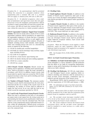 210.10                                          ARTICLE 210 — BRANCH CIRCUITS



Exception No. 1: An autotransformer shall be permitted            (C) Dwelling Units.
without the connection to a grounded conductor where
                                                                  (1) Small-Appliance Branch Circuits. In addition to the
transforming from a nominal 208 volts to a nominal
                                                                  number of branch circuits required by other parts of this
240-volt supply or similarly from 240 volts to 208 volts.
                                                                  section, two or more 20-ampere small-appliance branch cir-
Exception No. 2: In industrial occupancies, where condi-          cuits shall be provided for all receptacle outlets speciﬁed by
tions of maintenance and supervision ensure that only quali-      210.52(B).
ﬁed persons service the installation, autotransformers shall be
permitted to supply nominal 600-volt loads from nominal 480-      (2) Laundry Branch Circuits. In addition to the number
volt systems, and 480-volt loads from nominal 600-volt sys-       of branch circuits required by other parts of this section, at
tems, without the connection to a similar grounded conductor.     least one additional 20-ampere branch circuit shall be pro-
                                                                  vided to supply the laundry receptacle outlet(s) required by
210.10 Ungrounded Conductors Tapped from Grounded                 210.52(F). This circuit shall have no other outlets.
Systems. Two-wire dc circuits and ac circuits of two or more      (3) Bathroom Branch Circuits. In addition to the number
ungrounded conductors shall be permitted to be tapped from        of branch circuits required by other parts of this section, at
the ungrounded conductors of circuits that have a grounded        least one 20-ampere branch circuit shall be provided to
neutral conductor. Switching devices in each tapped circuit       supply bathroom receptacle outlet(s). Such circuits shall
shall have a pole in each ungrounded conductor. All poles of      have no other outlets.
multipole switching devices shall manually switch together
where such switching devices also serve as a disconnecting        Exception: Where the 20-ampere circuit supplies a single
means as required by the following:                               bathroom, outlets for other equipment within the same
(1) 410.48 for double-pole switched lampholders                   bathroom shall be permitted to be supplied in accordance
(2) 410.54(B) for electric-discharge lamp auxiliary equip-        with 210.23(A)(1) and (A)(2).
    ment switching devices                                           FPN: See Examples D1(A), D1(B), D2(B), and D4(A) in
(3) 422.31(B) for an appliance                                       Annex D.
(4) 424.20 for a ﬁxed electric space-heating unit
                                                                  210.12 Arc-Fault Circuit-Interrupter Protection.
(5) 426.51 for electric deicing and snow-melting equipment
(6) 430.85 for a motor controller                                 (A) Deﬁnition: Arc-Fault Circuit Interrupter. An arc-fault
(7) 430.103 for a motor                                           circuit interrupter is a device intended to provide protection
                                                                  from the effects of arc faults by recognizing characteristics
210.11 Branch Circuits Required. Branch circuits for              unique to arcing and by functioning to de-energize the circuit
lighting and for appliances, including motor-operated appli-      when an arc fault is detected.
ances, shall be provided to supply the loads calculated in        (B) Dwelling Unit Bedrooms. All 120-volt, single phase,
accordance with 220.10. In addition, branch circuits shall        15- and 20-ampere branch circuits supplying outlets in-
be provided for speciﬁc loads not covered by 220.10 where         stalled in dwelling unit bedrooms shall be protected by a
required elsewhere in this Code and for dwelling unit loads       listed arc-fault circuit interrupter, combination type in-
as speciﬁed in 210.11(C).                                         stalled to provide protection of the branch circuit.
                                                                       Branch/feeder AFCIs shall be permitted to be used to
(A) Number of Branch Circuits. The minimum number
                                                                  meet the requirements of 210.12(B) until January 1, 2008.
of branch circuits shall be determined from the total calcu-
lated load and the size or rating of the circuits used. In all       FPN: For information on types of arc-fault circuit inter-
installations, the number of circuits shall be sufficient to         rupters, see UL 1699-1999, Standard for Arc-Fault Circuit
supply the load served. In no case shall the load on any             Interrupters.
circuit exceed the maximum speciﬁed by 220.18.                    Exception: The location of the arc-fault circuit interrupter
                                                                  shall be permitted to be at other than the origination of the
(B) Load Evenly Proportioned Among Branch Circuits.
                                                                  branch circuit in compliance with (a) and (b):
Where the load is calculated on the basis of volt-amperes
per square meter or per square foot, the wiring system up to          (a) The arc-fault circuit interrupter installed within
and including the branch-circuit panelboard(s) shall be pro-      1.8 m (6 ft) of the branch circuit overcurrent device as
vided to serve not less than the calculated load. This load       measured along the branch circuit conductors.
shall be evenly proportioned among multioutlet branch cir-            (b) The circuit conductors between the branch circuit
cuits within the panelboard(s). Branch-circuit overcurrent        overcurrent device and the arc-fault circuit interrupter
devices and circuits shall only be required to be installed to    shall be installed in a metal raceway or a cable with a
serve the connected load.                                         metallic sheath.


70–48                                                                                  NATIONAL ELECTRICAL CODE       2005 Edition
 