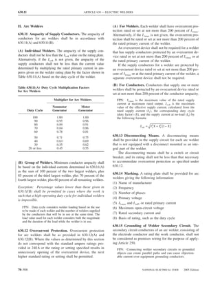 630.11                                             ARTICLE 630 — ELECTRIC WELDERS



II. Arc Welders                                                       (A) For Welders. Each welder shall have overcurrent pro-
                                                                      tection rated or set at not more than 200 percent of I1max.
630.11 Ampacity of Supply Conductors. The ampacity of                 Alternatively, if the I1max is not given, the overcurrent pro-
conductors for arc welders shall be in accordance with                tection shall be rated or set at not more than 200 percent of
630.11(A) and 630.11(B).                                              the rated primary current of the welder.
                                                                          An overcurrent device shall not be required for a welder
(A) Individual Welders. The ampacity of the supply con-               that has supply conductors protected by an overcurrent de-
ductors shall not be less than the I1eff value on the rating plate.   vice rated or set at not more than 200 percent of I1max or at
Alternatively, if the I1eff is not given, the ampacity of the         the rated primary current of the welder.
supply conductors shall not be less than the current value                If the supply conductors for a welder are protected by
determined by multiplying the rated primary current in am-            an overcurrent device rated or set at not more than 200 per-
peres given on the welder rating plate by the factor shown in         cent of I1max or at the rated primary current of the welder, a
Table 630.11(A) based on the duty cycle of the welder.                separate overcurrent device shall not be required.
                                                                      (B) For Conductors. Conductors that supply one or more
Table 630.11(A) Duty Cycle Multiplication Factors
for Arc Welders
                                                                      welders shall be protected by an overcurrent device rated or
                                                                      set at not more than 200 percent of the conductor ampacity.
                           Multiplier for Arc Welders                    FPN: I1max is the maximum value of the rated supply
                                                                         current at maximum rated output. I1eff is the maximum
                          Nonmotor              Motor                    value of the effective supply current, calculated from the
         Duty Cycle       Generator            Generator                 rated supply current (I1), the corresponding duty cycle
                                                                         (duty factor) (X), and the supply current at no-load (I0) by
            100               1.00                1.00                   the following formula:
             90               0.95                0.96
             80               0.89                0.91
                                                                                          I 1eff = I 12X + I 0 (1 − X )
                                                                                                             2
             70               0.84                0.86
             60               0.78                0.81
             50               0.71                0.75
                                                                      630.13 Disconnecting Means. A disconnecting means
             40               0.63                0.69                shall be provided in the supply circuit for each arc welder
             30               0.55                0.62                that is not equipped with a disconnect mounted as an inte-
         20 or less           0.45                0.55                gral part of the welder.
                                                                          The disconnecting means shall be a switch or circuit
                                                                      breaker, and its rating shall not be less than that necessary
(B) Group of Welders. Minimum conductor ampacity shall                to accommodate overcurrent protection as speciﬁed under
be based on the individual currents determined in 630.11(A)           630.12.
as the sum of 100 percent of the two largest welders, plus
                                                                      630.14 Marking. A rating plate shall be provided for arc
85 percent of the third largest welder, plus 70 percent of the
                                                                      welders giving the following information:
fourth largest welder, plus 60 percent of all remaining welders.
                                                                      (1) Name of manufacturer
Exception: Percentage values lower than those given in                (2) Frequency
630.11(B) shall be permitted in cases where the work is               (3) Number of phases
such that a high-operating duty cycle for individual welders
                                                                      (4) Primary voltage
is impossible.
                                                                      (5) I1max and I1eff, or rated primary current
   FPN: Duty cycle considers welder loading based on the use          (6) Maximum open-circuit voltage
   to be made of each welder and the number of welders supplied
   by the conductors that will be in use at the same time. The        (7) Rated secondary current and
   load value used for each welder considers both the magnitude       (8) Basis of rating, such as the duty cycle
   and the duration of the load while the welder is in use.
                                                                      630.15 Grounding of Welder Secondary Circuit. The
630.12 Overcurrent Protection. Overcurrent protection                 secondary circuit conductors of an arc welder, consisting of
for arc welders shall be as provided in 630.12(A) and                 the electrode conductor and the work conductor, shall not
630.12(B). Where the values as determined by this section             be considered as premises wiring for the purpose of apply-
do not correspond with the standard ampere ratings pro-               ing Article 250.
vided in 240.6 or the rating or setting speciﬁed results in              FPN: Connecting welder secondary circuits to grounded
unnecessary opening of the overcurrent device, the next                  objects can create parallel paths and can cause objection-
higher standard rating or setting shall be permitted.                    able current over equipment grounding conductors.



70–508                                                                                      NATIONAL ELECTRICAL CODE        2005 Edition
 
