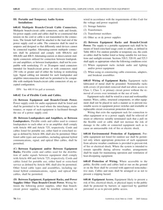 640.41           ARTICLE 640 — AUDIO SIGNAL PROCESSING, AMPLIFICATION, AND REPRODUCTION EQUIPMENT



III. Portable and Temporary Audio System                          wired in accordance with the requirements of this Code for
     Installations                                                the voltage and power required:
640.41 Multipole Branch-Circuit Cable Connectors.                 (1) Storage batteries
Multipole branch-circuit cable connectors, male and female,       (2) Transformers
for power supply cords and cables shall be so constructed that    (3) Transformer rectiﬁers
tension on the cord or cable is not transmitted to the connec-    (4) Other ac or dc power supplies
tions. The female half shall be attached to the load end of the
power supply cord or cable. The connector shall be rated in       (E) Between Equipment Racks and Branch-Circuit
amperes and designed so that differently rated devices cannot     Power. The supply to a portable equipment rack shall be by
be connected together. Alternating-current multipole connec-      means of listed extra-hard usage cords or cables, as deﬁned in
tors shall be polarized and comply with 406.6(A) and              Table 400.4. For outdoor portable or temporary use, the cords
406.6(B) and 406.9. Alternating-current or direct-current mul-    or cables shall be further listed as being suitable for wet loca-
tipole connectors utilized for connection between loudspeak-      tions and sunlight resistant. Sections 520.5, 520.10, and 525.3
ers and ampliﬁers, or between loudspeakers, shall not be com-     shall apply as appropriate when the following conditions exist:
patible with nonlocking 15- or 20-ampere rated connectors         (1) Where equipment racks include audio and lighting
intended for branch-circuit power or with connectors rated            and/or power equipment
250 volts or greater and of either the locking or nonlocking      (2) When using or constructing cable extensions, adapters,
type. Signal cabling not intended for such loudspeaker and            and breakout assemblies
ampliﬁer interconnection shall not be permitted to be compat-
ible with multipole branch-circuit cable connectors of any ac-    640.43 Wiring of Equipment Racks. Equipment racks
cepted conﬁguration.                                              fabricated of metal shall be grounded. Nonmetallic racks
                                                                  with covers (if provided) removed shall not allow access to
   FPN: See 400.10 for pull at terminals.                         Class 1, Class 3, or primary circuit power without the re-
                                                                  moval of covers over terminals or the use of tools.
640.42 Use of Flexible Cords and Cables.                              Equipment racks shall be wired in a neat and workmanlike
(A) Between Equipment and Branch-Circuit Power.                   manner. Wires, cables, structural components, or other equip-
Power supply cords for audio equipment shall be listed and        ment shall not be placed in such a manner as to prevent rea-
shall be permitted to be used where the interchange, main-        sonable access to equipment power switches and resettable or
tenance, or repair of such equipment is facilitated through       replaceable circuit overcurrent protection devices.
the use of a power supply cord.                                       Wiring that exits the equipment rack for connection to
                                                                  other equipment or to a power supply shall be relieved of
(B) Between Loudspeakers and Ampliﬁers, or Between                strain or otherwise suitably terminated such that a pull on
Loudspeakers. Flexible cords and cables used to connect           the ﬂexible cord or cable shall not increase the risk of
loudspeakers to each other or to an ampliﬁer shall comply         damage to the cable or connected equipment such as to
with Article 400 and Article 725, respectively. Cords and         cause an unreasonable risk of ﬁre or electric shock.
cables listed for portable use, either hard or extra-hard us-
age as deﬁned by Article 400, shall also be permitted. Other      640.44 Environmental Protection of Equipment. Por-
listed cable types and assemblies, including optional hybrid      table equipment not listed for outdoor use shall be permit-
communications, signal, and optical ﬁber cables, shall be         ted only where appropriate protection of such equipment
permitted.                                                        from adverse weather conditions is provided to prevent risk
                                                                  of ﬁre or electrical shock. Where the system is intended to
(C) Between Equipment and/or Between Equipment                    remain operable during adverse weather, arrangements
Racks. Flexible cords and cables used for the distribu-           shall be made for maintaining operation and ventilation of
tion of audio signals between equipment shall comply              heat-dissipating equipment.
with Article 400 and Article 725, respectively. Cords and
cables listed for portable use, either hard or extra-hard         640.45 Protection of Wiring. Where accessible to the
service as deﬁned by Article 400, shall also be permitted.        public, ﬂexible cords and cables laid or run on the ground
Other listed cable types and assemblies, including op-            or on the ﬂoor shall be covered with approved nonconduc-
tional hybrid communications, signal, and optical ﬁber            tive mats. Cables and mats shall be arranged so as not to
cables, shall be permitted.                                       present a tripping hazard.

(D) Between Equipment, Equipment Racks, and Power                 640.46 Equipment Access. Equipment likely to present a
Supplies Other Than Branch-Circuit Power. Wiring be-              risk of ﬁre, electrical shock, or physical injury to the public
tween the following power supplies, other than branch-            shall be protected by barriers or supervised by qualiﬁed
circuit power supplies, shall be installed, connected, or         personnel so as to prevent public access.


70–514                                                                                  NATIONAL ELECTRICAL CODE       2005 Edition
 