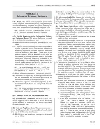 ARTICLE 645 — INFORMATION TECHNOLOGY EQUIPMENT                                       645.5



                                                                (2) Cord set assembly. Where run on the surface of the
                 ARTICLE 645                                        ﬂoor, they shall be protected against physical damage.
       Information Technology Equipment                         (C) Interconnecting Cables. Separate data processing units
                                                                shall be permitted to be interconnected by means of listed
645.1 Scope. This article covers equipment, power-supply        cables and cable assemblies. Where exposed to physical dam-
wiring, equipment interconnecting wiring, and grounding of      age, the installation shall be protected by approved means.
information technology equipment and systems, including ter-    (D) Under Raised Floors. Power cables, communications
minal units, in an information technology equipment room.       cables, connecting cables, interconnecting cables, and re-
   FPN: For further information, see NFPA 75-2003, Standard     ceptacles associated with the information technology equip-
   for the Protection of Information Technology Equipment.      ment shall be permitted under a raised ﬂoor, provided the
                                                                following conditions are met:
645.4 Special Requirements for Information Technol-             (1) The raised ﬂoor is of suitable construction, and the area
ogy Equipment Room. This article shall apply, provided               under the ﬂoor is accessible.
all of the following conditions are met:                        (2) The branch-circuit supply conductors to receptacles or
(1) Disconnecting means complying with 645.10 are pro-               ﬁeld-wired equipment are in rigid metal conduit, rigid
     vided.                                                          nonmetallic conduit, intermediate metal conduit, elec-
(2) A separate heating/ventilating/air-conditioning (HVAC)           trical metallic tubing, electrical nonmetallic tubing,
     system is provided that is dedicated for information            metal wireway, nonmetallic wireway, surface metal
     technology equipment use and is separated from other            raceway with metal cover, nonmetallic surface race-
     areas of occupancy. Any HVAC system that serves                 way, ﬂexible metal conduit, liquidtight ﬂexible metal
     other occupancies shall be permitted to also serve the          conduit, or liquidtight ﬂexible nonmetallic conduit,
     information technology equipment room if ﬁre/smoke              Type MI cable, Type MC cable, or Type AC cable.
     dampers are provided at the point of penetration of the         These supply conductors shall be installed in accor-
     room boundary. Such dampers shall operate on activa-            dance with the requirements of 300.11.
     tion of smoke detectors and also by operation of the       (3) Ventilation in the underﬂoor area is used for the infor-
     disconnecting means required by 645.10.                         mation technology equipment room only, except as
                                                                     provided in 645.4(2). The ventilation system shall be so
   FPN: For further information, see NFPA 75-2003, Stan-
   dard for the Protection of Information Technology Equip-          arranged, with approved smoke detection devices, that
   ment, Chapter 10, 10.1, 10.1.1, 10.1.2, and 10.1.3.               upon the detection of ﬁre or products of combustion in
                                                                     the underﬂoor space the circulation of air will cease.
(3) Listed information technology equipment is installed.
                                                                (4) Openings in raised ﬂoors for cables protect cables
(4) The room is occupied only by those personnel needed              against abrasions and minimize the entrance of debris
    for the maintenance and functional operation of the              beneath the ﬂoor.
    installed information technology equipment.
                                                                (5) Cables, other than those covered in (D)(2) and those
(5) The room is separated from other occupancies by ﬁre-             complying with (D)(5)(a), (D)(5)(b), or (D)(5)(c), shall
    resistant-rated walls, ﬂoors, and ceilings with protected        be listed as Type DP cable having adequate ﬁre-
    openings.                                                        resistant characteristics suitable for use under raised
   FPN: For further information on room construction re-             ﬂoors of an information technology equipment room.
   quirements, see NFPA 75-2003, Standard for the Protection
   of Information Technology Equipment, Chapter 5.
                                                                     a. Interconnecting cables enclosed in a raceway.
                                                                     b. Interconnecting cables listed with equipment manu-
645.5 Supply Circuits and Interconnecting Cables.                        factured prior to July 1, 1994, being installed with
                                                                         that equipment.
(A) Branch-Circuit Conductors. The branch-circuit con-               c. Cable type designations Type TC (Article 336);
ductors supplying one or more units of a data processing                 Types CL2, CL3, and PLTC (Article 725); Type ITC
system shall have an ampacity not less than 125 percent of               (Article 727); Types NPLF and FPL (Article 760);
the total connected load.                                                Types OFC and OFN (Article 770); Type CM (Article
                                                                         800); and Type CATV (Article 820). These designa-
(B) Cord-and-Plug Connections. The data processing sys-                  tions shall be permitted to have an additional letter P
tem shall be permitted to be connected to a branch circuit               or R or G. Green, or green with one or more yellow
by any of the following listed means:                                    stripes, insulated single conductor cables, 4 AWG and
(1) Flexible cord and attachment plug cap not to exceed                  larger, marked “for use in cable trays” or “for CT use”
    4.5 m (15 ft).                                                       shall be permitted for equipment grounding.


2005 Edition   NATIONAL ELECTRICAL CODE                                                                                 70–515
 