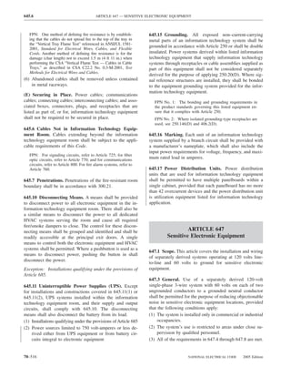 645.6                                      ARTICLE 647 — SENSITIVE ELECTRONIC EQUIPMENT



   FPN: One method of deﬁning ﬁre resistance is by establish-        645.15 Grounding. All exposed non–current-carrying
   ing that the cables do not spread ﬁre to the top of the tray in   metal parts of an information technology system shall be
   the “Vertical Tray Flame Test” referenced in ANSI/UL 1581-
                                                                     grounded in accordance with Article 250 or shall be double
   2001, Standard for Electrical Wires, Cables, and Flexible
   Cords. Another method of deﬁning ﬁre resistance is for the        insulated. Power systems derived within listed information
   damage (char length) not to exceed 1.5 m (4 ft 11 in.) when       technology equipment that supply information technology
   performing the CSA “Vertical Flame Test — Cables in Cable         systems through receptacles or cable assemblies supplied as
   Trays,” as described in CSA C22.2 No. 0.3-M-2001, Test            part of this equipment shall not be considered separately
   Methods for Electrical Wires and Cables.
                                                                     derived for the purpose of applying 250.20(D). Where sig-
(6) Abandoned cables shall be removed unless contained               nal reference structures are installed, they shall be bonded
    in metal raceways.                                               to the equipment grounding system provided for the infor-
                                                                     mation technology equipment.
(E) Securing in Place. Power cables; communications
cables; connecting cables; interconnecting cables; and asso-           FPN No. 1: The bonding and grounding requirements in
ciated boxes, connectors, plugs, and receptacles that are              the product standards governing this listed equipment en-
listed as part of, or for, information technology equipment            sure that it complies with Article 250.
shall not be required to be secured in place.                          FPN No. 2: Where isolated grounding-type receptacles are
                                                                       used, see 250.146(D) and 406.2(D).
645.6 Cables Not in Information Technology Equip-
ment Room. Cables extending beyond the information                   645.16 Marking. Each unit of an information technology
technology equipment room shall be subject to the appli-             system supplied by a branch circuit shall be provided with
cable requirements of this Code.                                     a manufacturer’s nameplate, which shall also include the
                                                                     input power requirements for voltage, frequency, and maxi-
   FPN: For signaling circuits, refer to Article 725; for ﬁber
   optic circuits, refer to Article 770; and for communications
                                                                     mum rated load in amperes.
   circuits, refer to Article 800. For ﬁre alarm systems, refer to
   Article 760.                                                      645.17 Power Distribution Units. Power distribution
                                                                     units that are used for information technology equipment
645.7 Penetrations. Penetrations of the ﬁre-resistant room           shall be permitted to have multiple panelboards within a
boundary shall be in accordance with 300.21.                         single cabinet, provided that each panelboard has no more
                                                                     than 42 overcurrent devices and the power distribution unit
645.10 Disconnecting Means. A means shall be provided                is utilization equipment listed for information technology
to disconnect power to all electronic equipment in the in-           application.
formation technology equipment room. There shall also be
a similar means to disconnect the power to all dedicated
HVAC systems serving the room and cause all required
ﬁre/smoke dampers to close. The control for these discon-
necting means shall be grouped and identiﬁed and shall be                              ARTICLE 647
readily accessible at the principal exit doors. A single                      Sensitive Electronic Equipment
means to control both the electronic equipment and HVAC
systems shall be permitted. Where a pushbutton is used as a
                                                                     647.1 Scope. This article covers the installation and wiring
means to disconnect power, pushing the button in shall
                                                                     of separately derived systems operating at 120 volts line-
disconnect the power.
                                                                     to-line and 60 volts to ground for sensitive electronic
Exception: Installations qualifying under the provisions of          equipment.
Article 685.
                                                                     647.3 General. Use of a separately derived 120-volt
645.11 Uninterruptible Power Supplies (UPS). Except                  single-phase 3-wire system with 60 volts on each of two
for installations and constructions covered in 645.11(1) or          ungrounded conductors to a grounded neutral conductor
645.11(2), UPS systems installed within the information              shall be permitted for the purpose of reducing objectionable
technology equipment room, and their supply and output               noise in sensitive electronic equipment locations, provided
circuits, shall comply with 645.10. The disconnecting                that the following conditions apply:
means shall also disconnect the battery from its load.               (1) The system is installed only in commercial or industrial
(1) Installations qualifying under the provisions of Article 685         occupancies.
(2) Power sources limited to 750 volt-amperes or less de-            (2) The system’s use is restricted to areas under close su-
    rived either from UPS equipment or from battery cir-                 pervision by qualiﬁed personnel.
    cuits integral to electronic equipment                           (3) All of the requirements in 647.4 through 647.8 are met.


70–516                                                                                   NATIONAL ELECTRICAL CODE       2005 Edition
 