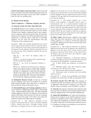 ARTICLE 210 — BRANCH CIRCUITS                                            210.19



210.18 Guest Rooms and Guest Suites. Guest rooms and                 suffıcient for the load to be served. These tap conductors
guest suites that are provided with permanent provisions for         include any conductors that are a part of the leads supplied
cooking shall have branch circuits and outlets installed to          with the appliance that are smaller than the branch circuit
meet the rules for dwelling units.                                   conductors. The taps shall not be longer than necessary for
                                                                     servicing the appliance.
II. Branch-Circuit Ratings                                           Exception No. 2: The neutral conductor of a 3-wire
                                                                     branch circuit supplying a household electric range, a
210.19 Conductors — Minimum Ampacity and Size.                       wall-mounted oven, or a counter-mounted cooking unit
(A) Branch Circuits Not More Than 600 Volts.                         shall be permitted to be smaller than the ungrounded con-
                                                                     ductors where the maximum demand of a range of 83⁄4 kW
(1) General. Branch-circuit conductors shall have an am-             or more rating has been calculated according to Column C
pacity not less than the maximum load to be served. Where            of Table 220.55, but such conductor shall have an ampacity
a branch circuit supplies continuous loads or any combina-           of not less than 70 percent of the branch-circuit rating and
tion of continuous and noncontinuous loads, the minimum              shall not be smaller than 10 AWG.
branch-circuit conductor size, before the application of any
adjustment or correction factors, shall have an allowable            (4) Other Loads. Branch-circuit conductors that supply
ampacity not less than the noncontinuous load plus                   loads other than those speciﬁed in 210.2 and other than
125 percent of the continuous load.                                  cooking appliances as covered in 210.19(A)(3) shall have
                                                                     an ampacity sufficient for the loads served and shall not be
Exception: Where the assembly, including the overcurrent             smaller than 14 AWG.
devices protecting the branch circuit(s), is listed for opera-
                                                                     Exception No. 1: Tap conductors shall have an ampacity
tion at 100 percent of its rating, the allowable ampacity of
                                                                     suffıcient for the load served. In addition, they shall have an
the branch circuit conductors shall be permitted to be not
                                                                     ampacity of not less than 15 for circuits rated less than
less than the sum of the continuous load plus the noncon-
                                                                     40 amperes and not less than 20 for circuits rated at 40 or
tinuous load.
                                                                     50 amperes and only where these tap conductors supply
   FPN No. 1:        See 310.15 for ampacity ratings of              any of the following loads:
   conductors.
                                                                         (a) Individual lampholders or luminaires (ﬁxtures)
   FPN No. 2: See Part II of Article 430 for minimum rating          with taps extending not longer than 450 mm (18 in.) beyond
   of motor branch-circuit conductors.                               any portion of the lampholder or luminaire (ﬁxture).
   FPN No. 3:      See 310.10 for temperature limitation of              (b) A ﬁxture having tap conductors as provided in
   conductors.                                                       410.67.
   FPN No. 4: Conductors for branch circuits as deﬁned in                (c) Individual outlets, other than receptacle outlets,
   Article 100, sized to prevent a voltage drop exceeding            with taps not over 450 mm (18 in.) long.
   3 percent at the farthest outlet of power, heating, and light-        (d) Infrared lamp industrial heating appliances.
   ing loads, or combinations of such loads, and where the
   maximum total voltage drop on both feeders and branch                 (e) Nonheating leads of deicing and snow-melting
   circuits to the farthest outlet does not exceed 5 percent,        cables and mats.
   provide reasonable efficiency of operation. See FPN No. 2         Exception No. 2: Fixture wires and ﬂexible cords shall be
   of 215.2(A)(3) for voltage drop on feeder conductors.
                                                                     permitted to be smaller than 14 AWG as permitted by 240.5.
(2) Multioutlet Branch Circuits. Conductors of branch
                                                                     (B) Branch Circuits Over 600 Volts. The ampacity of
circuits supplying more than one receptacle for cord-and-
                                                                     conductors shall be in accordance with 310.15 and 310.60,
plug-connected portable loads shall have an ampacity of
                                                                     as applicable. Branch-circuit conductors over 600 volts
not less than the rating of the branch circuit.
                                                                     shall be sized in accordance with 210.19(B)(1) or (B)(2).
(3) Household Ranges and Cooking Appliances. Branch-
                                                                     (1) General. The ampacity of branch-circuit conductors shall
circuit conductors supplying household ranges, wall-mounted
                                                                     not be less than 125 percent of the designed potential load of
ovens, counter-mounted cooking units, and other household
                                                                     utilization equipment that will be operated simultaneously.
cooking appliances shall have an ampacity not less than the
rating of the branch circuit and not less than the maximum           (2) Supervised Installations. For supervised installations,
load to be served. For ranges of 83⁄4 kW or more rating, the         branch-circuit conductor sizing shall be permitted to be de-
minimum branch-circuit rating shall be 40 amperes.                   termined by qualiﬁed persons under engineering supervi-
Exception No. 1: Tap conductors supplying electric                   sion. Supervised installations are deﬁned as those portions
ranges, wall-mounted electric ovens, and counter-mounted             of a facility where both of the following conditions are met:
electric cooking units from a 50-ampere branch circuit               (1) Conditions of design and installation are provided un-
shall have an ampacity of not less than 20 and shall be                   der engineering supervision.


2005 Edition    NATIONAL ELECTRICAL CODE                                                                                      70–49
 