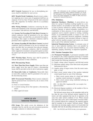 ARTICLE 670 — INDUSTRIAL MACHINERY                                               670.3



669.3 General. Equipment for use in electroplating pro-            FPN: For information on the workspace requirements for
cesses shall be identiﬁed for such service.                        equipment containing supply conductor terminals, see 110.26.
                                                                   For information on the workspace requirements for machine
                                                                   power and control equipment, see NFPA 79–2002, Electrical
669.5 Branch-Circuit Conductors. Branch-circuit conduc-
                                                                   Standard for Industrial Machinery.
tors supplying one or more units of equipment shall have an
ampacity of not less than 125 percent of the total connected    670.2 Deﬁnitions.
load. The ampacities for busbars shall be in accordance         Industrial Machinery (Machine). A power-driven ma-
with 366.10.                                                    chine (or a group of machines working together in a coor-
                                                                dinated manner), not portable by hand while working, that
669.6 Wiring Methods. Conductors connecting the elec-
                                                                is used to process material by cutting; forming; pressure;
trolyte tank equipment to the conversion equipment shall be     electrical, thermal, or optical techniques; lamination; or a
in accordance with 669.6(A) and 669.6(B).                       combination of these processes. It can include associated
(A) Systems Not Exceeding 50 Volts Direct Current. In-          equipment used to transfer material or tooling, including
sulated conductors shall be permitted to be run without         ﬁxtures, to assemble/disassemble, to inspect or test, or to
insulated support, provided they are protected from physi-      package. [The associated electrical equipment, including
cal damage. Bare copper or aluminum conductors shall be         the logic controller(s) and associated software or logic to-
permitted where supported on insulators.                        gether with the machine actuators and sensors, are consid-
                                                                ered as part of the industrial machine.]
(B) Systems Exceeding 50 Volts Direct Current. Insulated        Industrial Manufacturing System. A systematic array of
conductors shall be permitted to be run on insulated sup-       one or more industrial machines that is not portable by
ports, provided they are protected from physical damage.        hand and includes any associated material handling, ma-
Bare copper or aluminum conductors shall be permitted           nipulating, gauging, measuring, or inspection equipment.
where supported on insulators and guarded against acciden-
tal contact up to the point of termination in accordance with   670.3 Machine Nameplate Data.
110.27.                                                         (A) Permanent Nameplate. A permanent nameplate shall
                                                                be attached to the control equipment enclosure or machine
669.7 Warning Signs. Warning signs shall be posted to           and shall be plainly visible after installation. The nameplate
indicate the presence of bare conductors.                       shall include the following information:
669.8 Disconnecting Means.                                      (1) Supply voltage, phase, frequency, and full-load current
                                                                (2) Maximum ampere rating of the short-circuit and ground-
(A) More Than One Power Supply. Where more than one
                                                                    fault protective device
power supply serves the same dc system, a disconnecting
means shall be provided on the dc side of each power supply.    (3) Ampere rating of largest motor, from the motor name-
                                                                    plate, or load
(B) Removable Links or Conductors. Removable links              (4) Short circuit current rating of the machine industrial
or removable conductors shall be permitted to be used as            control panel based on one of the following:
the disconnecting means.                                             a. Short circuit current rating of a listed and labeled
669.9 Overcurrent Protection. Direct-current conductors                 machine control enclosure or assembly
                                                                    b. Short circuit current rating established utilizing an
shall be protected from overcurrent by one or more of the
                                                                        approved method
following:
(1) Fuses or circuit breakers                                      FPN: UL 508A-2001, Supplement SB, is an example of an
                                                                   approved method.
(2) A current-sensing device that operates a disconnecting
     means                                                      (5) Electrical diagram number(s) or the number of the in-
                                                                    dex to the electrical drawings
(3) Other approved means
                                                                    The full-load current shown on the nameplate shall not be
                                                                less than the sum of the full-load currents required for all
                                                                motors and other equipment that may be in operation at the
                                                                same time under normal conditions of use. Where unusual
                   ARTICLE 670
                                                                type loads, duty cycles, and so forth require oversized conduc-
                Industrial Machinery                            tors or permit reduced-size conductors, the required capacity
                                                                shall be included in the marked “full-load current.” Where
670.1 Scope. This article covers the deﬁnition of, the          more than one incoming supply circuit is to be provided, the
nameplate data for, and the size and overcurrent protection     nameplate shall state the preceding information for each circuit.
of supply conductors to industrial machinery.                      FPN: See 430.22(E) and 430.26 for duty cycle requirements.


2005 Edition   NATIONAL ELECTRICAL CODE                                                                                   70–525
 