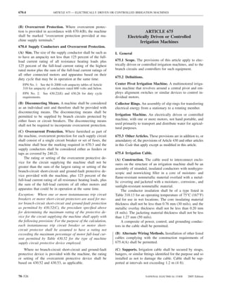 670.4                   ARTICLE 675 — ELECTRICALLY DRIVEN OR CONTROLLED IRRIGATION MACHINES



(B) Overcurrent Protection. Where overcurrent protec-
tion is provided in accordance with 670.4(B), the machine                          ARTICLE 675
shall be marked “overcurrent protection provided at ma-                  Electrically Driven or Controlled
chine supply terminals.”
                                                                                Irrigation Machines
670.4 Supply Conductors and Overcurrent Protection.
(A) Size. The size of the supply conductor shall be such as      I. General
to have an ampacity not less than 125 percent of the full-
load current rating of all resistance heating loads plus         675.1 Scope. The provisions of this article apply to elec-
125 percent of the full-load current rating of the highest       trically driven or controlled irrigation machines, and to the
rated motor plus the sum of the full-load current ratings of     branch circuits and controllers for such equipment.
all other connected motors and apparatus based on their
                                                                 675.2 Deﬁnitions.
duty cycle that may be in operation at the same time.
   FPN No. 1: See the 0–2000-volt ampacity tables of Article     Center Pivot Irrigation Machine. A multimotored irriga-
   310 for ampacity of conductors rated 600 volts and below.     tion machine that revolves around a central pivot and em-
   FPN No. 2: See 430.22(E) and 430.26 for duty cycle            ploys alignment switches or similar devices to control in-
   requirements.                                                 dividual motors.
(B) Disconnecting Means. A machine shall be considered           Collector Rings. An assembly of slip rings for transferring
as an individual unit and therefore shall be provided with       electrical energy from a stationary to a rotating member.
disconnecting means. The disconnecting means shall be
permitted to be supplied by branch circuits protected by         Irrigation Machine. An electrically driven or controlled
either fuses or circuit breakers. The disconnecting means        machine, with one or more motors, not hand portable, and
shall not be required to incorporate overcurrent protection.     used primarily to transport and distribute water for agricul-
                                                                 tural purposes.
(C) Overcurrent Protection. Where furnished as part of
the machine, overcurrent protection for each supply circuit      675.3 Other Articles. These provisions are in addition to, or
shall consist of a single circuit breaker or set of fuses, the   amendatory of, the provisions of Article 430 and other articles
machine shall bear the marking required in 670.3 and the         in this Code that apply except as modiﬁed in this article.
supply conductors shall be considered either as feeders or
taps as covered by 240.21.                                       675.4 Irrigation Cable.
    The rating or setting of the overcurrent protective de-      (A) Construction. The cable used to interconnect enclo-
vice for the circuit supplying the machine shall not be          sures on the structure of an irrigation machine shall be an
greater than the sum of the largest rating or setting of the     assembly of stranded, insulated conductors with nonhygro-
branch-circuit short-circuit and ground-fault protective de-     scopic and nonwicking ﬁller in a core of moisture- and
vice provided with the machine, plus 125 percent of the          ﬂame-resistant nonmetallic material overlaid with a metal-
full-load current rating of all resistance heating loads, plus   lic covering and jacketed with a moisture-, corrosion-, and
the sum of the full-load currents of all other motors and        sunlight-resistant nonmetallic material.
apparatus that could be in operation at the same time.               The conductor insulation shall be of a type listed in
Exception: Where one or more instantaneous trip circuit          Table 310.13 for an operating temperature of 75°C (167°F)
breakers or motor short-circuit protectors are used for mo-      and for use in wet locations. The core insulating material
tor branch-circuit short-circuit and ground-fault protection     thickness shall not be less than 0.76 mm (30 mils), and the
as permitted by 430.52(C), the procedure speciﬁed above          metallic overlay thickness shall not be less than 0.20 mm
for determining the maximum rating of the protective de-         (8 mils). The jacketing material thickness shall not be less
vice for the circuit supplying the machine shall apply with      than 1.27 mm (50 mils).
the following provision: For the purpose of the calculation,         A composite of power, control, and grounding conduc-
each instantaneous trip circuit breaker or motor short-          tors in the cable shall be permitted.
circuit protector shall be assumed to have a rating not
exceeding the maximum percentage of motor full-load cur-         (B) Alternate Wiring Methods. Installation of other listed
rent permitted by Table 430.52 for the type of machine           cables complying with the construction requirements of
supply circuit protective device employed.                       675.4(A) shall be permitted.

    Where no branch-circuit short-circuit and ground-fault       (C) Supports. Irrigation cable shall be secured by straps,
protective device is provided with the machine, the rating       hangers, or similar ﬁttings identiﬁed for the purpose and so
or setting of the overcurrent protective device shall be         installed as not to damage the cable. Cable shall be sup-
based on 430.52 and 430.53, as applicable.                       ported at intervals not exceeding 1.2 m (4 ft).


70–526                                                                                NATIONAL ELECTRICAL CODE      2005 Edition
 