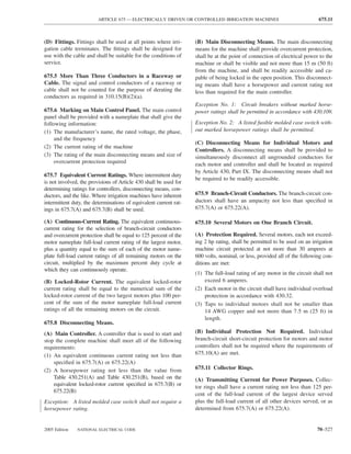 ARTICLE 675 — ELECTRICALLY DRIVEN OR CONTROLLED IRRIGATION MACHINES                               675.11



(D) Fittings. Fittings shall be used at all points where irri-     (B) Main Disconnecting Means. The main disconnecting
gation cable terminates. The ﬁttings shall be designed for         means for the machine shall provide overcurrent protection,
use with the cable and shall be suitable for the conditions of     shall be at the point of connection of electrical power to the
service.                                                           machine or shall be visible and not more than 15 m (50 ft)
                                                                   from the machine, and shall be readily accessible and ca-
675.5 More Than Three Conductors in a Raceway or                   pable of being locked in the open position. This disconnect-
Cable. The signal and control conductors of a raceway or           ing means shall have a horsepower and current rating not
cable shall not be counted for the purpose of derating the         less than required for the main controller.
conductors as required in 310.15(B)(2)(a).
                                                                   Exception No. 1: Circuit breakers without marked horse-
675.6 Marking on Main Control Panel. The main control              power ratings shall be permitted in accordance with 430.109.
panel shall be provided with a nameplate that shall give the
following information:                                             Exception No. 2: A listed fusible molded case switch with-
(1) The manufacturer’s name, the rated voltage, the phase,         out marked horsepower ratings shall be permitted.
     and the frequency
                                                                   (C) Disconnecting Means for Individual Motors and
(2) The current rating of the machine
                                                                   Controllers. A disconnecting means shall be provided to
(3) The rating of the main disconnecting means and size of         simultaneously disconnect all ungrounded conductors for
     overcurrent protection required                               each motor and controller and shall be located as required
                                                                   by Article 430, Part IX. The disconnecting means shall not
675.7 Equivalent Current Ratings. Where intermittent duty
                                                                   be required to be readily accessible.
is not involved, the provisions of Article 430 shall be used for
determining ratings for controllers, disconnecting means, con-
ductors, and the like. Where irrigation machines have inherent     675.9 Branch-Circuit Conductors. The branch-circuit con-
intermittent duty, the determinations of equivalent current rat-   ductors shall have an ampacity not less than speciﬁed in
ings in 675.7(A) and 675.7(B) shall be used.                       675.7(A) or 675.22(A).

(A) Continuous-Current Rating. The equivalent continuous-          675.10 Several Motors on One Branch Circuit.
current rating for the selection of branch-circuit conductors
and overcurrent protection shall be equal to 125 percent of the    (A) Protection Required. Several motors, each not exceed-
motor nameplate full-load current rating of the largest motor,     ing 2 hp rating, shall be permitted to be used on an irrigation
plus a quantity equal to the sum of each of the motor name-        machine circuit protected at not more than 30 amperes at
plate full-load current ratings of all remaining motors on the     600 volts, nominal, or less, provided all of the following con-
circuit, multiplied by the maximum percent duty cycle at           ditions are met:
which they can continuously operate.
                                                                   (1) The full-load rating of any motor in the circuit shall not
(B) Locked-Rotor Current. The equivalent locked-rotor                  exceed 6 amperes.
current rating shall be equal to the numerical sum of the          (2) Each motor in the circuit shall have individual overload
locked-rotor current of the two largest motors plus 100 per-           protection in accordance with 430.32.
cent of the sum of the motor nameplate full-load current           (3) Taps to individual motors shall not be smaller than
ratings of all the remaining motors on the circuit.                    14 AWG copper and not more than 7.5 m (25 ft) in
                                                                       length.
675.8 Disconnecting Means.
(A) Main Controller. A controller that is used to start and        (B) Individual Protection Not Required. Individual
stop the complete machine shall meet all of the following          branch-circuit short-circuit protection for motors and motor
requirements:                                                      controllers shall not be required where the requirements of
(1) An equivalent continuous current rating not less than          675.10(A) are met.
    speciﬁed in 675.7(A) or 675.22(A)
(2) A horsepower rating not less than the value from               675.11 Collector Rings.
    Table 430.251(A) and Table 430.251(B), based on the            (A) Transmitting Current for Power Purposes. Collec-
    equivalent locked-rotor current speciﬁed in 675.7(B) or        tor rings shall have a current rating not less than 125 per-
    675.22(B)
                                                                   cent of the full-load current of the largest device served
Exception: A listed molded case switch shall not require a         plus the full-load current of all other devices served, or as
horsepower rating.                                                 determined from 675.7(A) or 675.22(A).


2005 Edition   NATIONAL ELECTRICAL CODE                                                                                   70–527
 