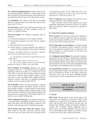 675.12                    ARTICLE 680 — SWIMMING POOLS, FOUNTAINS, AND SIMILAR INSTALLATIONS



(B) Control and Signal Purposes. Collector rings for con-         a disconnecting means for the additional source, pro-
trol and signal purposes shall have a current rating not less     vided that its voltage is 30 volts or less and it meets the
than 125 percent of the full-load current of the largest device   requirements of Part III of Article 725.
served plus the full-load current of all other devices served.
                                                                  675.17 Connectors. External plugs and connectors on the
(C) Grounding. The collector ring used for grounding              equipment shall be of the weatherproof type.
shall have a current rating not less than that sized in accor-       Unless provided solely for the connection of circuits
dance with 675.11(A).                                             meeting the requirements of Part III of Article 725, external
                                                                  plugs and connectors shall be constructed as speciﬁed in
(D) Protection. Collector rings shall be protected from the
                                                                  250.124(A).
expected environment and from accidental contact by
means of a suitable enclosure.
                                                                  II. Center Pivot Irrigation Machines
675.12 Grounding. The following equipment shall be
grounded:                                                         675.21 General. The provisions of Part II are intended to
                                                                  cover additional special requirements that are peculiar to
(1) All electrical equipment on the irrigation machine
                                                                  center pivot irrigation machines. See 675.2 for the deﬁni-
(2) All electrical equipment associated with the irrigation       tion of Center Pivot Irrigation Machine.
    machine
(3) Metal junction boxes and enclosures                           675.22 Equivalent Current Ratings. To establish ratings
(4) Control panels or control equipment that supplies or          of controllers, disconnecting means, conductors, and the
    controls electrical equipment to the irrigation machine       like, for the inherent intermittent duty of center pivot irri-
                                                                  gation machines, the determinations in 675.22(A) and
Exception: Grounding shall not be required on machines
                                                                  675.22(B) shall be used.
where all of the following provisions are met:
    (a) The machine is electrically controlled but not elec-      (A) Continuous-Current Rating. The equivalent continuous-
trically driven.                                                  current rating for the selection of branch-circuit conductors
    (b) The control voltage is 30 volts or less.                  and branch-circuit devices shall be equal to 125 percent of the
    (c) The control or signal circuits are current limited as     motor nameplate full-load current rating of the largest motor
speciﬁed in Chapter 9, Tables 11(A) and 11(B).                    plus 60 percent of the sum of the motor nameplate full-load
                                                                  current ratings of all remaining motors on the circuit.
675.13 Methods of Grounding. Machines that require
                                                                  (B) Locked-Rotor Current. The equivalent locked-rotor
grounding shall have a non–current-carrying equipment
                                                                  current rating shall be equal to the numerical sum of two
grounding conductor provided as an integral part of each
                                                                  times the locked-rotor current of the largest motor plus
cord, cable, or raceway. This grounding conductor shall be
                                                                  80 percent of the sum of the motor nameplate full-load
sized not less than the largest supply conductor in each
                                                                  current ratings of all the remaining motors on the circuit.
cord, cable, or raceway. Feeder circuits supplying power to
irrigation machines shall have an equipment grounding
conductor sized according to Table 250.122.

675.14 Bonding. Where electrical grounding is required                         ARTICLE 680
on an irrigation machine, the metallic structure of the ma-
                                                                     Swimming Pools, Fountains, and Similar
chine, metallic conduit, or metallic sheath of cable shall be
bonded to the grounding conductor. Metal-to-metal contact                       Installations
with a part that is bonded to the grounding conductor and
the non–current-carrying parts of the machine shall be con-       I. General
sidered as an acceptable bonding path.
                                                                  680.1 Scope. The provisions of this article apply to the
675.15 Lightning Protection. If an irrigation machine has         construction and installation of electrical wiring for and
a stationary point, a grounding electrode system in accor-        equipment in or adjacent to all swimming, wading, thera-
dance with Article 250, Part III, shall be connected to the       peutic, and decorative pools; fountains; hot tubs; spas; and
machine at the stationary point for lightning protection.         hydromassage bathtubs, whether permanently installed or
                                                                  storable, and to metallic auxiliary equipment, such as
675.16 Energy from More Than One Source. Equip-                   pumps, ﬁlters, and similar equipment. The term body of
ment within an enclosure receiving electrical energy              water used throughout Part I applies to all bodies of water
from more than one source shall not be required to have           covered in this scope unless otherwise amended.


70–528                                                                                 NATIONAL ELECTRICAL CODE      2005 Edition
 