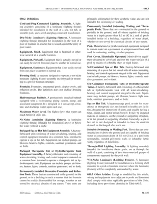 ARTICLE 680 — SWIMMING POOLS, FOUNTAINS, AND SIMILAR INSTALLATIONS                                    680.3



680.2 Deﬁnitions.                                                     primarily constructed for their aesthetic value and are not
                                                                      intended for swimming or wading.
Cord-and-Plug-Connected Lighting Assembly. A light-
ing assembly consisting of a luminaire (lighting ﬁxture)              Permanently Installed Swimming, Wading, and Thera-
intended for installation in the wall of a spa, hot tub, or           peutic Pools. Those that are constructed in the ground or
storable pool, and a cord-and-plug-connected transformer.             partially in the ground, and all others capable of holding
                                                                      water in a depth greater than 1.0 m (42 in.), and all pools
Dry-Niche Luminaire (Lighting Fixture). A luminaire                   installed inside of a building, regardless of water depth,
(lighting ﬁxture) intended for installation in the wall of a          whether or not served by electrical circuits of any nature.
pool or fountain in a niche that is sealed against the entry of
pool water.                                                           Pool. Manufactured or ﬁeld-constructed equipment designed
                                                                      to contain water on a permanent or semipermanent basis and
Equipment, Fixed. Equipment that is fastened or other-                used for swimming, wading, or other purposes.
wise secured at a speciﬁc location.
                                                                      Pool Cover, Electrically Operated. Motor-driven equip-
Equipment, Portable. Equipment that is actually moved or              ment designed to cover and uncover the water surface of a
can easily be moved from one place to another in normal use.          pool by means of a ﬂexible sheet or rigid frame.
Equipment, Stationary. Equipment that is not easily moved             Self-Contained Spa or Hot Tub. Factory-fabricated unit
from one place to another in normal use.                              consisting of a spa or hot tub vessel with all water-circulating,
                                                                      heating, and control equipment integral to the unit. Equipment
Forming Shell. A structure designed to support a wet-niche            can include pumps, air blowers, heaters, lights, controls, sani-
luminaire (lighting ﬁxture) assembly and intended for mount-          tizer generators, and so forth.
ing in a pool or fountain structure.
                                                                      Self-Contained Therapeutic Tubs or Hydrotherapeutic
Fountain. Fountains, ornamental pools, display pools, and             Tanks. A factory-fabricated unit consisting of a therapeutic
reﬂection pools. The deﬁnition does not include drinking              tub or hydrotherapeutic tank with all water-circulating,
fountains.                                                            heating, and control equipment integral to the unit. Equip-
                                                                      ment may include pumps, air blowers, heaters, light con-
Hydromassage Bathtub. A permanently installed bathtub
                                                                      trols, sanitizer generators, and so forth.
equipped with a recirculating piping system, pump, and
associated equipment. It is designed so it can accept, circu-         Spa or Hot Tub. A hydromassage pool, or tub for recre-
late, and discharge water upon each use.                              ational or therapeutic use, not located in health care facili-
                                                                      ties, designed for immersion of users, and usually having a
Maximum Water Level. The highest level that water can                 ﬁlter, heater, and motor-driven blower. It may be installed
reach before it spills out.                                           indoors or outdoors, on the ground or supporting structure,
No-Niche Luminaire (Lighting Fixture). A luminaire                    or in the ground or supporting structure. Generally, a spa or
(lighting ﬁxture) intended for installation above or below            hot tub is not designed or intended to have its contents
the water without a niche.                                            drained or discharged after each use.

Packaged Spa or Hot Tub Equipment Assembly. A factory-                Storable Swimming or Wading Pool. Those that are con-
fabricated unit consisting of water-circulating, heating, and         structed on or above the ground and are capable of holding
control equipment mounted on a common base, intended to               water to a maximum depth of 1.0 m (42 in.), or a pool with
operate a spa or hot tub. Equipment can include pumps, air            nonmetallic, molded polymeric walls or inﬂatable fabric
blowers, heaters, lights, controls, sanitizer generators, and         walls regardless of dimension.
so forth.                                                             Through-Wall Lighting Assembly. A lighting assembly
                                                                      intended for installation above grade, on or through the
Packaged Therapeutic Tub or Hydrotherapeutic Tank
                                                                      wall of a pool, consisting of two interconnected groups of
Equipment Assembly. A factory-fabricated unit consisting of
                                                                      components separated by the pool wall.
water-circulating, heating, and control equipment mounted on
a common base, intended to operate a therapeutic tub or hy-           Wet-Niche Luminaire (Lighting Fixture). A luminaire
drotherapeutic tank. Equipment can include pumps, air blow-           (lighting ﬁxture) intended for installation in a forming shell
ers, heaters, lights, controls, sanitizer generators, and so forth.   mounted in a pool or fountain structure where the luminaire
                                                                      (ﬁxture) will be completely surrounded by water.
Permanently Installed Decorative Fountains and Reﬂec-
tion Pools. Those that are constructed in the ground, on the          680.3 Other Articles. Except as modiﬁed by this article,
ground, or in a building in such a manner that the fountain           wiring and equipment in or adjacent to pools and fountains
cannot be readily disassembled for storage, whether or not            shall comply with other applicable provisions of this Code,
served by electrical circuits of any nature. These units are          including those provisions identiﬁed in Table 680.3.


2005 Edition    NATIONAL ELECTRICAL CODE                                                                                       70–529
 