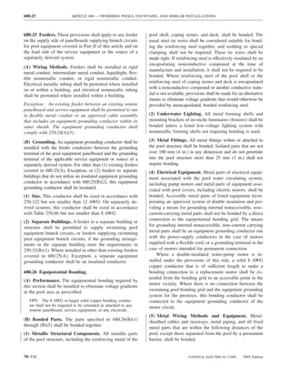 680.25                     ARTICLE 680 — SWIMMING POOLS, FOUNTAINS, AND SIMILAR INSTALLATIONS



680.25 Feeders. These provisions shall apply to any feeder       pool shell, coping stones, and deck, shall be bonded. The
on the supply side of panelboards supplying branch circuits      usual steel tie wires shall be considered suitable for bond-
for pool equipment covered in Part II of this article and on     ing the reinforcing steel together, and welding or special
the load side of the service equipment or the source of a        clamping shall not be required. These tie wires shall be
separately derived system.                                       made tight. If reinforcing steel is effectively insulated by an
                                                                 encapsulating nonconductive compound at the time of
(A) Wiring Methods. Feeders shall be installed in rigid
                                                                 manufacture and installation, it shall not be required to be
metal conduit, intermediate metal conduit, liquidtight, ﬂex-
                                                                 bonded. Where reinforcing steel of the pool shell or the
ible nonmetallic conduit, or rigid nonmetallic conduit.
                                                                 reinforcing steel of coping stones and deck is encapsulated
Electrical metallic tubing shall be permitted where installed
on or within a building, and electrical nonmetallic tubing       with a nonconductive compound or another conductive mate-
shall be permitted where installed within a building.            rial is not available, provisions shall be made for an alternative
                                                                 means to eliminate voltage gradients that would otherwise be
Exception: An existing feeder between an existing remote         provided by unencapsulated, bonded reinforcing steel.
panelboard and service equipment shall be permitted to run
in ﬂexible metal conduit or an approved cable assembly           (2) Underwater Lighting. All metal forming shells and
that includes an equipment grounding conductor within its        mounting brackets of no-niche luminaires (ﬁxtures) shall be
outer sheath. The equipment grounding conductor shall            bonded unless a listed low-voltage lighting system with
comply with 250.24(A)(5).                                        nonmetallic forming shells not requiring bonding is used.

(B) Grounding. An equipment grounding conductor shall be         (3) Metal Fittings. All metal ﬁttings within or attached to
installed with the feeder conductors between the grounding       the pool structure shall be bonded. Isolated parts that are not
terminal of the pool equipment panelboard and the grounding      over 100 mm (4 in.) in any dimension and do not penetrate
terminal of the applicable service equipment or source of a      into the pool structure more than 25 mm (1 in.) shall not
separately derived system. For other than (1) existing feeders   require bonding.
covered in 680.25(A), Exception, or (2) feeders to separate      (4) Electrical Equipment. Metal parts of electrical equip-
buildings that do not utilize an insulated equipment grounding   ment associated with the pool water circulating system,
conductor in accordance with 680.25(B)(2), this equipment        including pump motors and metal parts of equipment asso-
grounding conductor shall be insulated.                          ciated with pool covers, including electric motors, shall be
(1) Size. This conductor shall be sized in accordance with       bonded. Accessible metal parts of listed equipment incor-
250.122 but not smaller than 12 AWG. On separately de-           porating an approved system of double insulation and pro-
rived systems, this conductor shall be sized in accordance       viding a means for grounding internal nonaccessible, non–
with Table 250.66 but not smaller than 8 AWG.                    current-carrying metal parts shall not be bonded by a direct
                                                                 connection to the equipotential bonding grid. The means
(2) Separate Buildings. A feeder to a separate building or
structure shall be permitted to supply swimming pool             for grounding internal nonaccessible, non–current carrying
equipment branch circuits, or feeders supplying swimming         metal parts shall be an equipment grounding conductor run
pool equipment branch circuits, if the grounding arrange-        with the power-supply conductors in the case of motors
ments in the separate building meet the requirements in          supplied with a ﬂexible cord, or a grounding terminal in the
250.32(B)(1). Where installed in other than existing feeders     case of motors intended for permanent connection.
covered in 680.25(A), Exception, a separate equipment                Where a double-insulated water-pump motor is in-
grounding conductor shall be an insulated conductor.             stalled under the provisions of this rule, a solid 8 AWG
                                                                 copper conductor that is of sufficient length to make a
680.26 Equipotential Bonding.                                    bonding connection to a replacement motor shall be ex-
                                                                 tended from the bonding grid to an accessible point in the
(A) Performance. The equipotential bonding required by
                                                                 motor vicinity. Where there is no connection between the
this section shall be installed to eliminate voltage gradients
in the pool area as prescribed.                                  swimming pool bonding grid and the equipment grounding
                                                                 system for the premises, this bonding conductor shall be
   FPN: The 8 AWG or larger solid copper bonding conduc-         connected to the equipment grounding conductor of the
   tor shall not be required to be extended or attached to any   motor circuit.
   remote panelboard, service equipment, or any electrode.
                                                                 (5) Metal Wiring Methods and Equipment. Metal-
(B) Bonded Parts. The parts speciﬁed in 680.26(B)(1)             sheathed cables and raceways, metal piping, and all ﬁxed
through (B)(5) shall be bonded together.
                                                                 metal parts that are within the following distances of the
(1) Metallic Structural Components. All metallic parts           pool, except those separated from the pool by a permanent
of the pool structure, including the reinforcing metal of the    barrier, shall be bonded.


70–536                                                                                 NATIONAL ELECTRICAL CODE        2005 Edition
 