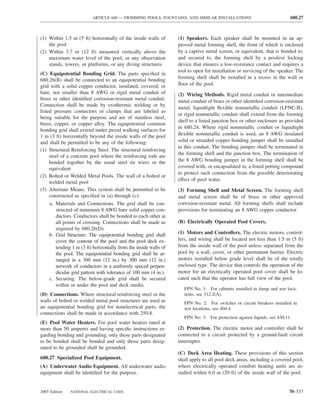 ARTICLE 680 — SWIMMING POOLS, FOUNTAINS, AND SIMILAR INSTALLATIONS                               680.27



(1) Within 1.5 m (5 ft) horizontally of the inside walls of       (1) Speakers. Each speaker shall be mounted in an ap-
    the pool                                                      proved metal forming shell, the front of which is enclosed
(2) Within 3.7 m (12 ft) measured vertically above the            by a captive metal screen, or equivalent, that is bonded to,
    maximum water level of the pool, or any observation           and secured to, the forming shell by a positive locking
    stands, towers, or platforms, or any diving structures        device that ensures a low-resistance contact and requires a
                                                                  tool to open for installation or servicing of the speaker. The
(C) Equipotential Bonding Grid. The parts speciﬁed in
                                                                  forming shell shall be installed in a recess in the wall or
680.26(B) shall be connected to an equipotential bonding
grid with a solid copper conductor, insulated, covered, or        ﬂoor of the pool.
bare, not smaller than 8 AWG or rigid metal conduit of            (2) Wiring Methods. Rigid metal conduit or intermediate
brass or other identiﬁed corrosion-resistant metal conduit.       metal conduit of brass or other identiﬁed corrosion-resistant
Connection shall be made by exothermic welding or by
                                                                  metal, liquidtight ﬂexible nonmetallic conduit (LFNC-B),
listed pressure connectors or clamps that are labeled as
                                                                  or rigid nonmetallic conduit shall extend from the forming
being suitable for the purpose and are of stainless steel,
                                                                  shell to a listed junction box or other enclosure as provided
brass, copper, or copper alloy. The equipotential common
                                                                  in 680.24. Where rigid nonmetallic conduit or liquidtight
bonding grid shall extend under paved walking surfaces for
1 m (3 ft) horizontally beyond the inside walls of the pool       ﬂexible nonmetallic conduit is used, an 8 AWG insulated
and shall be permitted to be any of the following:                solid or stranded copper bonding jumper shall be installed
                                                                  in this conduit. The bonding jumper shall be terminated in
(1) Structural Reinforcing Steel. The structural reinforcing
                                                                  the forming shell and the junction box. The termination of
     steel of a concrete pool where the reinforcing rods are
     bonded together by the usual steel tie wires or the          the 8 AWG bonding jumper in the forming shell shall be
     equivalent                                                   covered with, or encapsulated in, a listed potting compound
                                                                  to protect such connection from the possible deteriorating
(2) Bolted or Welded Metal Pools. The wall of a bolted or
                                                                  effect of pool water.
     welded metal pool
(3) Alternate Means. This system shall be permitted to be         (3) Forming Shell and Metal Screen. The forming shell
     constructed as speciﬁed in (a) through (c):                  and metal screen shall be of brass or other approved
    a. Materials and Connections. The grid shall be con-          corrosion-resistant metal. All forming shells shall include
       structed of minimum 8 AWG bare solid copper con-           provisions for terminating an 8 AWG copper conductor.
       ductors. Conductors shall be bonded to each other at
       all points of crossing. Connections shall be made as       (B) Electrically Operated Pool Covers.
       required by 680.26(D).
    b. Grid Structure. The equipotential bonding grid shall       (1) Motors and Controllers. The electric motors, control-
       cover the contour of the pool and the pool deck ex-        lers, and wiring shall be located not less than 1.5 m (5 ft)
       tending 1 m (3 ft) horizontally from the inside walls of   from the inside wall of the pool unless separated from the
       the pool. The equipotential bonding grid shall be ar-      pool by a wall, cover, or other permanent barrier. Electric
       ranged in a 300 mm (12 in.) by 300 mm (12 in.)             motors installed below grade level shall be of the totally
       network of conductors in a uniformly spaced perpen-        enclosed type. The device that controls the operation of the
       dicular grid pattern with tolerance of 100 mm (4 in.).     motor for an electrically operated pool cover shall be lo-
    c. Securing. The below-grade grid shall be secured            cated such that the operator has full view of the pool.
       within or under the pool and deck media.
                                                                     FPN No. 1: For cabinets installed in damp and wet loca-
(D) Connections. Where structural reinforcing steel or the           tions, see 312.2(A).
walls of bolted or welded metal pool structures are used as          FPN No. 2: For switches or circuit breakers installed in
an equipotential bonding grid for nonelectrical parts, the           wet locations, see 404.4.
connections shall be made in accordance with 250.8.
                                                                     FPN No. 3: For protection against liquids, see 430.11.
(E) Pool Water Heaters. For pool water heaters rated at
more than 50 amperes and having speciﬁc instructions re-          (2) Protection. The electric motor and controller shall be
garding bonding and grounding, only those parts designated        connected to a circuit protected by a ground-fault circuit
to be bonded shall be bonded and only those parts desig-          interrupter.
nated to be grounded shall be grounded.
                                                                  (C) Deck Area Heating. These provisions of this section
680.27 Specialized Pool Equipment.                                shall apply to all pool deck areas, including a covered pool,
(A) Underwater Audio Equipment. All underwater audio              where electrically operated comfort heating units are in-
equipment shall be identiﬁed for the purpose.                     stalled within 6.0 m (20 ft) of the inside wall of the pool.


2005 Edition   NATIONAL ELECTRICAL CODE                                                                                   70–537
 