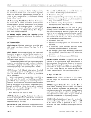 680.30                    ARTICLE 680 — SWIMMING POOLS, FOUNTAINS, AND SIMILAR INSTALLATIONS



(1) Unit Heaters. Unit heaters shall be rigidly mounted to         This assembly shall be listed as an assembly for the pur-
the structure and shall be of the totally enclosed or guarded      pose and have the following construction features:
types. Unit heaters shall not be mounted over the pool or          (1) No exposed metal parts
within the area extending 1.5 m (5 ft) horizontally from the       (2) A luminaire (ﬁxture) lamp that operates at 15 volts or less
inside walls of a pool.
                                                                   (3) An impact-resistant polymeric lens, luminaire (ﬁxture)
(2) Permanently Wired Radiant Heaters. Radiant elec-                   body, and transformer enclosure
tric heaters shall be suitably guarded and securely fastened       (4) A transformer meeting the requirements of 680.23(A)(2)
to their mounting device(s). Heaters shall not be installed            with a primary rating not over 150 volts
over a pool or within the area extending 1.5 m (5 ft) hori-
zontally from the inside walls of the pool and shall be            (B) Over 15 Volts But Not Over 150 Volts. A lighting
mounted at least 3.7 m (12 ft) vertically above the pool           assembly without a transformer and with the luminaire (ﬁx-
deck unless otherwise approved.                                    ture) lamp(s) operating at not over 150 volts shall be per-
                                                                   mitted to be cord-and-plug connected where the assembly
(3) Radiant Heating Cables Not Permitted. Radiant                  is listed as an assembly for the purpose. The installation
heating cables embedded in or below the deck shall not be          shall comply with 680.23(A)(5), and the assembly shall
permitted.                                                         have the following construction features:
                                                                   (1) No exposed metal parts
III. Storable Pools                                                (2) An impact-resistant polymeric lens and luminaire (ﬁx-
                                                                        ture) body
680.30 General. Electrical installations at storable pools
shall comply with the provisions of Part I and Part III of         (3) A ground-fault circuit interrupter with open neutral
this article.                                                           protection as an integral part of the assembly
                                                                   (4) The luminaire (ﬁxture) lamp permanently connected to
680.31 Pumps. A cord-connected pool ﬁlter pump shall                    the ground-fault circuit interrupter with open-neutral
incorporate an approved system of double insulation or its              protection
equivalent and shall be provided with means for grounding          (5) Compliance with the requirements of 680.23(A)
only the internal and nonaccessible non–current-carrying
metal parts of the appliance.                                      680.34 Receptacle Locations. Receptacles shall not be
    The means for grounding shall be an equipment grounding        less than 3.0 m (10 ft) from the inside walls of a pool. In
conductor run with the power-supply conductors in the ﬂex-         determining these dimensions, the distance to be measured
ible cord that is properly terminated in a grounding-type at-      shall be the shortest path the supply cord of an appliance
tachment plug having a ﬁxed grounding contact member.              connected to the receptacle would follow without piercing a
                                                                   ﬂoor, wall, ceiling, doorway with hinged or sliding door,
680.32 Ground-Fault Circuit Interrupters Required.                 window opening, or other effective permanent barrier.
All electrical equipment, including power-supply cords,
used with storable pools shall be protected by ground-fault
circuit interrupters.                                              IV. Spas and Hot Tubs
    All 125-volt receptacles located within 6.0 m (20 ft) of       680.40 General. Electrical installations at spas and hot
the inside walls of a storable pool shall be protected by a        tubs shall comply with the provisions of Part I and Part IV
ground-fault circuit interrupter. In determining these di-         of this article.
mensions, the distance to be measured shall be the shortest
path the supply cord of an appliance connected to the re-          680.41 Emergency Switch for Spas and Hot Tubs. A
ceptacle would follow without piercing a ﬂoor, wall, ceil-         clearly labeled emergency shutoff or control switch for the
ing, doorway with hinged or sliding door, window opening,          purpose of stopping the motor(s) that provide power to the
or other effective permanent barrier.                              recirculation system and jet system shall be installed at a point
   FPN: For ﬂexible cord usage, see 400.4.                         readily accessible to the users and not less than 1.5 m (5 ft)
                                                                   away, adjacent to, and within sight of the spa or hot tub. This
680.33 Luminaires (Lighting Fixtures). An underwater               requirement shall not apply to single-family dwellings.
luminaire (lighting ﬁxture), if installed, shall be installed in
or on the wall of the storable pool. It shall comply with          680.42 Outdoor Installations. A spa or hot tub installed
either 680.33(A) or 680.33(B).                                     outdoors shall comply with the provisions of Parts I and II
                                                                   of this article, except as permitted in 680.42(A) and
(A) 15 Volts or Less. A luminaire (lighting ﬁxture) shall          680.42(B), that would otherwise apply to pools installed
be part of a cord-and-plug-connected lighting assembly.            outdoors.


70–538                                                                                   NATIONAL ELECTRICAL CODE       2005 Edition
 