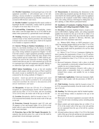 ARTICLE 680 — SWIMMING POOLS, FOUNTAINS, AND SIMILAR INSTALLATIONS                                 680.43



(A) Flexible Connections. Listed packaged spa or hot tub           (4) Measurements. In determining the dimensions in this
equipment assemblies or self-contained spas or hot tubs            section addressing receptacle spacings, the distance to be mea-
utilizing a factory-installed or assembled control panel or        sured shall be the shortest path the supply cord of an appliance
panelboard shall be permitted to use ﬂexible connections as        connected to the receptacle would follow without piercing a
covered in 680.42(A)(1) and (A)(2).                                ﬂoor, wall, ceiling, doorway with hinged or sliding door, win-
                                                                   dow opening, or other effective permanent barrier.
(1) Flexible Conduit. Liquidtight ﬂexible metal conduit or
liquidtight ﬂexible nonmetallic conduit shall be permitted         (B) Installation of Luminaires (Lighting Fixtures), Light-
in lengths of not more than 1.8 m (6 ft).                          ing Outlets, and Ceiling-Suspended (Paddle) Fans.
(2) Cord-and-Plug Connections. Cord-and-plug connec-               (1) Elevation. Luminaires (lighting ﬁxtures), except as cov-
tions with a cord not longer than 4.6 m (15 ft) shall be per-      ered in 680.43(B)(2), lighting outlets, and ceiling-suspended
mitted where protected by a ground-fault circuit interrupter.      (paddle) fans located over the spa or hot tub or within 1.5 m
                                                                   (5 ft) from the inside walls of the spa or hot tub shall comply
(B) Bonding. Bonding by metal-to-metal mounting on a
                                                                   with the clearances speciﬁed in (B)(1)(a), (B)(1)(b), and
common frame or base shall be permitted. The metal bands
                                                                   (B)(1)(c) above the maximum water level.
or hoops used to secure wooden staves shall not be required
to be bonded as required in 680.26.                                    (a) Without GFCI. Where no GFCI protection is pro-
                                                                   vided, the mounting height shall be not less than 3.7 m (12 ft).
(C) Interior Wiring to Outdoor Installations. In the in-               (b) With GFCI. Where GFCI protection is provided,
terior of a one-family dwelling or in the interior of another      the mounting height shall be permitted to be not less than
building or structure associated with a one-family dwelling,       2.3 m (7 ft 6 in.).
any of the wiring methods recognized in Chapter 3 of this              (c) Below 2.3 m (7 ft 6 in.). Luminaires (lighting ﬁx-
Code that contain a copper equipment grounding conductor           tures) meeting the requirements of item (1) or (2) and pro-
that is insulated or enclosed within the outer sheath of the       tected by a ground-fault circuit interrupter shall be permit-
wiring method and not smaller than 12 AWG shall be per-            ted to be installed less than 2.3 m (7 ft 6 in.) over a spa or
mitted to be used for the connection to motor, heating, and        hot tub:
control loads that are part of a self-contained spa or hot tub     (1) Recessed luminaires (ﬁxtures) with a glass or plastic
or a packaged spa or hot tub equipment assembly. Wiring to             lens, nonmetallic or electrically isolated metal trim, and
an underwater light shall comply with 680.23 or 680.33.                suitable for use in damp locations
                                                                   (2) Surface-mounted luminaires (ﬁxtures) with a glass or
680.43 Indoor Installations. A spa or hot tub installed
                                                                       plastic globe, a nonmetallic body, or a metallic body
indoors shall comply with the provisions of Parts I and II of
                                                                       isolated from contact, and suitable for use in damp
this article except as modiﬁed by this section and shall be
                                                                       locations
connected by the wiring methods of Chapter 3.
                                                                   (2) Underwater Applications. Underwater luminaires (light-
Exception: Listed spa and hot tub packaged units rated
                                                                   ing ﬁxtures) shall comply with the provisions of 680.23 or
20 amperes or less shall be permitted to be cord-and-plug
                                                                   680.33.
connected to facilitate the removal or disconnection of the
unit for maintenance and repair.                                   (C) Wall Switches. Switches shall be located at least 1.5
                                                                   m (5 ft), measured horizontally, from the inside walls of the
(A) Receptacles. At least one 125-volt, 15- or 20-ampere           spa or hot tub.
receptacle on a general-purpose branch circuit shall be lo-
cated not less than 1.5 m (5 ft) from, and not exceeding           (D) Bonding. The following parts shall be bonded together:
3.0 m (10 ft) from, the inside wall of the spa or hot tub.         (1) All metal ﬁttings within or attached to the spa or hot
                                                                       tub structure
(1) Location. Receptacles shall be located at least 1.5 m
(5 ft) measured horizontally from the inside walls of the spa      (2) Metal parts of electrical equipment associated with the
or hot tub.                                                            spa or hot tub water circulating system, including pump
                                                                       motors
(2) Protection, General. Receptacles rated 125 volts and           (3) Metal conduit and metal piping that are within 1.5 m
30 amperes or less and located within 3.0 m (10 ft) of the             (5 ft) of the inside walls of the spa or hot tub and that
inside walls of a spa or hot tub shall be protected by a ground-       are not separated from the spa or hot tub by a perma-
fault circuit interrupter.                                             nent barrier
(3) Protection, Spa or Hot Tub Supply Receptacle. Re-              (4) All metal surfaces that are within 1.5 m (5 ft) of the inside
ceptacles that provide power for a spa or hot tub shall be             walls of the spa or hot tub and that are not separated from
ground-fault circuit-interrupter protected.                            the spa or hot tub area by a permanent barrier


2005 Edition   NATIONAL ELECTRICAL CODE                                                                                     70–539
 