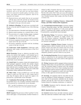 680.44                     ARTICLE 680 — SWIMMING POOLS, FOUNTAINS, AND SIMILAR INSTALLATIONS



Exception: Small conductive surfaces not likely to become             deﬁned in 680.2. Fountains that have water common to a
energized, such as air and water jets and drain ﬁttings,              pool shall additionally comply with the requirements in
where not connected to metallic piping, towel bars, mirror            Part II of this article. Part V does not cover self-contained,
frames, and similar nonelectrical equipment, shall not be             portable fountains not larger than 1.5 m (5 ft) in any dimen-
required to be bonded.                                                sion. Portable fountains shall comply with Parts II and III
(5) Electrical devices and controls that are not associated           of Article 422.
    with the spas or hot tubs and that are located not less
    than 1.5 m (5 ft) from such units; otherwise they shall           680.51 Luminaires (Lighting Fixtures), Submersible
    be bonded to the spa or hot tub system                            Pumps, and Other Submersible Equipment.

(E) Methods of Bonding. All metal parts associated with               (A) Ground-Fault Circuit Interrupter. Luminaires (lighting
the spa or hot tub shall be bonded by any of the following            ﬁxtures), submersible pumps, and other submersible equip-
methods:                                                              ment, unless listed for operation at 15 volts or less and sup-
(1) The interconnection of threaded metal piping and ﬁttings          plied by a transformer that complies with 680.23(A)(2), shall
(2) Metal-to-metal mounting on a common frame or base                 be protected by a ground-fault circuit interrupter.
(3) The provisions of a copper bonding jumper, insulated,
                                                                      (B) Operating Voltage. No luminaires (lighting ﬁxtures)
    covered, or bare, not smaller than 8 AWG solid.
                                                                      shall be installed for operation on supply circuits over
(F) Grounding. The following equipment shall be grounded:             150 volts between conductors. Submersible pumps and
(1) All electric equipment located within 1.5 m (5 ft) of the         other submersible equipment shall operate at 300 volts or
    inside wall of the spa or hot tub                                 less between conductors.
(2) All electric equipment associated with the circulating
                                                                      (C) Luminaire (Lighting Fixture) Lenses. Luminaires
    system of the spa or hot tub
                                                                      (lighting ﬁxtures) shall be installed with the top of the lu-
(G) Underwater Audio Equipment. Underwater audio                      minaire (ﬁxture) lens below the normal water level of the
equipment shall comply with the provisions of Part II of              fountain unless listed for above-water locations. A lumi-
this article.                                                         naire (lighting ﬁxture) facing upward shall have the lens
                                                                      adequately guarded to prevent contact by any person.
680.44 Protection. Except as otherwise provided in this
section, the outlet(s) that supplies a self-contained spa or          (D) Overheating Protection. Electrical equipment that de-
hot tub, a packaged spa or hot tub equipment assembly, or             pends on submersion for safe operation shall be protected
a ﬁeld-assembled spa or hot tub shall be protected by a               against overheating by a low-water cutoff or other approved
ground-fault circuit interrupter.                                     means when not submerged.
(A) Listed Units. If so marked, a listed self-contained unit or
                                                                      (E) Wiring. Equipment shall be equipped with provisions for
listed packaged equipment assembly that includes integral
                                                                      threaded conduit entries or be provided with a suitable ﬂexible
ground-fault circuit-interrupter protection for all electrical
                                                                      cord. The maximum length of exposed cord in the fountain
parts within the unit or assembly (pumps, air blowers, heaters,
                                                                      shall be limited to 3.0 m (10 ft). Cords extending beyond the
lights, controls, sanitizer generators, wiring, and so forth) shall
                                                                      fountain perimeter shall be enclosed in approved wiring enclo-
be permitted without additional GFCI protection.
                                                                      sures. Metal parts of equipment in contact with water shall be
(B) Other Units. A ﬁeld assembled spa or hot tub rated                of brass or other approved corrosion-resistant metal.
3 phase or rated over 250 volts or with a heater load of
more than 50 amperes shall not require the supply to be               (F) Servicing. All equipment shall be removable from the
protected by a ground-fault circuit interrupter.                      water for relamping or normal maintenance. Luminaires (ﬁx-
                                                                      tures) shall not be permanently embedded into the fountain
(C) Combination Pool and Spa or Hot Tub. A combina-                   structure such that the water level must be reduced or the
tion pool/hot tub or spa assembly commonly bonded need                fountain drained for relamping, maintenance, or inspection.
not be protected by a ground-fault circuit interrupter.
   FPN: See 680.2 for deﬁnitions of self-contained spa or hot         (G) Stability. Equipment shall be inherently stable or be
   tub and for packaged spa or hot tub equipment assembly.            securely fastened in place.

V. Fountains                                                          680.52 Junction Boxes and Other Enclosures.

680.50 General. The provisions of Part I and Part V of this           (A) General. Junction boxes and other enclosures used for
article shall apply to all permanently installed fountains as         other than underwater installation shall comply with 680.24.


70–540                                                                                     NATIONAL ELECTRICAL CODE      2005 Edition
 