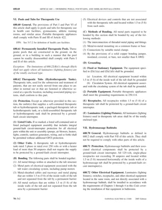 680.60                     ARTICLE 680 — SWIMMING POOLS, FOUNTAINS, AND SIMILAR INSTALLATIONS



VI. Pools and Tubs for Therapeutic Use                                (5) Electrical devices and controls that are not associated
                                                                          with the therapeutic tubs and located within 1.5 m (5 ft)
680.60 General. The provisions of Part I and Part VI of                   from such units.
this article shall apply to pools and tubs for therapeutic use
in health care facilities, gymnasiums, athletic training              (C) Methods of Bonding. All metal parts required to be
rooms, and similar areas. Portable therapeutic appliances             bonded by this section shall be bonded by any of the fol-
shall comply with Parts II and III of Article 422.                    lowing methods:
   FPN: See 517.2 for deﬁnition of health care facilities.            (1) The interconnection of threaded metal piping and ﬁttings
                                                                      (2) Metal-to-metal mounting on a common frame or base
680.61 Permanently Installed Therapeutic Pools. Thera-                (3) Connections by suitable metal clamps
peutic pools that are constructed in the ground, on the
                                                                      (4) By the provisions of a solid copper bonding jumper,
ground, or in a building in such a manner that the pool
                                                                          insulated, covered, or bare, not smaller than 8 AWG
cannot be readily disassembled shall comply with Parts I
and II of this article.                                               (D) Grounding.
Exception: The limitations of 680.22(B)(1) through (B)(4)
                                                                      (1) Fixed or Stationary Equipment. The equipment speci-
shall not apply where all luminaires (lighting ﬁxtures) are
                                                                      ﬁed in (D)(1)(a) and (D)(1)(b) shall be grounded.
of the totally enclosed type.
                                                                          (a) Location. All electrical equipment located within
680.62 Therapeutic Tubs (Hydrotherapeutic Tanks).                     1.5 m (5 ft) of the inside wall of the tub shall be grounded
Therapeutic tubs, used for the submersion and treatment of                (b) Circulation System. All electrical equipment associ-
patients, that are not easily moved from one place to an-             ated with the circulating system of the tub shall be grounded.
other in normal use or that are fastened or otherwise se-
cured at a speciﬁc location, including associated piping sys-         (2) Portable Equipment. Portable therapeutic appliances
tems, shall conform to this part.                                     shall meet the grounding requirements in 250.114.

(A) Protection. Except as otherwise provided in this sec-             (E) Receptacles. All receptacles within 1.5 m (5 ft) of a
tion, the outlet(s) that supplies a self-contained therapeutic        therapeutic tub shall be protected by a ground-fault circuit
tub or hydrotherapeutic tank, a packaged therapeutic tub or           interrupter.
hydrotherapeutic tank, or a ﬁeld-assembled therapeutic tub
or hydrotherapeutic tank shall be protected by a ground-              (F) Luminaires (Lighting Fixtures). All luminaires (lighting
fault circuit interrupter.                                            ﬁxtures) used in therapeutic tub areas shall be of the totally
                                                                      enclosed type.
(1) Listed Units. If so marked, a listed self-contained unit or
listed packaged equipment assembly that includes integral
ground-fault circuit-interrupter protection for all electrical        VII. Hydromassage Bathtubs
parts within the unit or assembly (pumps, air blowers, heaters,
                                                                      680.70 General. Hydromassage bathtubs as deﬁned in
lights, controls, sanitizer generators, wiring, and so forth) shall
                                                                      680.2 shall comply with Part VII of this article. They shall
be permitted without additional GFCI protection.
                                                                      not be required to comply with other parts of this article.
(2) Other Units. A therapeutic tub or hydrotherapeutic
tank rated 3 phase or rated over 250 volts or with a heater           680.71 Protection. Hydromassage bathtubs and their asso-
load of more than 50 amperes shall not require the supply             ciated electrical components shall be protected by a
to be protected by a ground-fault circuit interrupter.                ground-fault circuit interrupter. All 125-volt, single-phase
                                                                      receptacles not exceeding 30 amperes and located within
(B) Bonding. The following parts shall be bonded together:            1.5 m (5 ft) measured horizontally of the inside walls of a
(1) All metal ﬁttings within or attached to the tub structure         hydromassage tub shall be protected by a ground-fault cir-
(2) Metal parts of electrical equipment associated with the           cuit interrupter(s).
    tub water circulating system, including pump motors
(3) Metal-sheathed cables and raceways and metal piping               680.72 Other Electrical Equipment. Luminaires (lighting
    that are within 1.5 m (5 ft) of the inside walls of the tub       ﬁxtures), switches, receptacles, and other electrical equipment
    and not separated from the tub by a permanent barrier             located in the same room, and not directly associated with a
(4) All metal surfaces that are within 1.5 m (5 ft) of the            hydromassage bathtub, shall be installed in accordance with
    inside walls of the tub and not separated from the tub            the requirements of Chapters 1 through 4 in this Code cover-
    area by a permanent barrier                                       ing the installation of that equipment in bathrooms.


70–542                                                                                     NATIONAL ELECTRICAL CODE      2005 Edition
 