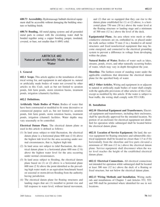 ARTICLE 682 — NATURAL AND ARTIFICIALLY MADE BODIES OF WATER                                682.13



680.73 Accessibility. Hydromassage bathtub electrical equip-         and (2) that are so equipped that they can rise to the
ment shall be accessible without damaging the building struc-        datum plane established for (1) or (2) above, is a hori-
ture or building ﬁnish.                                              zontal plane 750 mm (30 in.) above the water level at
                                                                     the ﬂoating structure or landing stage and a minimum
680.74 Bonding. All metal piping systems and all grounded            of 300 mm (12 in.) above the level of the deck.
metal parts in contact with the circulating water shall be
                                                                 Equipotential Plane. An area where wire mesh or other
bonded together using a copper bonding jumper, insulated,
                                                                 conductive elements are on, embedded in, or placed under
covered, or bare, not smaller than 8 AWG solid.
                                                                 the walk surface within 75 mm (3 in.), bonded to all metal
                                                                 structures and ﬁxed nonelectrical equipment that may be-
                                                                 come energized, and connected to the electrical grounding
                                                                 system to prevent a difference in voltage from developing
                ARTICLE 682                                      within the plane.
    Natural and Artiﬁcially Made Bodies of                       Natural Bodies of Water. Bodies of water such as lakes,
                    Water                                        streams, ponds, rivers, and other naturally occurring bodies
                                                                 of water, which may vary in depth throughout the year.
I. General                                                       Shoreline. The farthest extent of standing water under the
                                                                 applicable conditions that determine the electrical datum
682.1 Scope. This article applies to the installation of elec-   plane for the speciﬁed body of water.
trical wiring for, and equipment in and adjacent to, natural
or artiﬁcially made bodies of water not covered by other         682.3 Other Articles. Wiring and equipment in or adjacent
articles in this Code, such as but not limited to aeration       to natural or artiﬁcially made bodies of water shall comply
ponds, ﬁsh farm ponds, storm retention basins, treatment         with the applicable provisions of other articles of this Code,
ponds, irrigation (channels) facilities.                         except as modiﬁed by this article. If the water is subject to
                                                                 boat traffic, the wiring shall comply with 555.13(B).
682.2 Deﬁnitions.
Artiﬁcially Made Bodies of Water. Bodies of water that           II. Installation
have been constructed or modiﬁed to ﬁt some decorative or
commercial purpose such as, but not limited to, aeration         682.10 Electrical Equipment and Transformers. Electri-
ponds, ﬁsh farm ponds, storm retention basins, treatment         cal equipment and transformers, including their enclosures,
ponds, irrigation (channel) facilities. Water depths may         shall be speciﬁcally approved for the intended location. No
vary seasonally or be controlled.                                portion of an enclosure for electrical equipment not identi-
                                                                 ﬁed for operation while submerged shall be located below
Electrical Datum Plane. The electrical datum plane as            the electrical datum plane.
used in this article is deﬁned as follows:
(1) In land areas subject to tidal ﬂuctuation, the electrical    682.11 Location of Service Equipment. On land, the ser-
    datum plane is a horizontal plane 600 mm (2 ft) above        vice equipment for ﬂoating structures and submersible elec-
    the highest tide level for the area occurring under nor-     trical equipment shall be located no closer than 1.5 m (5 ft)
    mal circumstances, that is, highest high tide.               horizontally from the shoreline and live parts elevated a
(2) In land areas not subject to tidal ﬂuctuation, the elec-     minimum of 300 mm (12 in.) above the electrical datum
    trical datum plane is a horizontal plane 600 mm (2 ft)       plane. Service equipment shall disconnect when the wa-
    above the highest water level for the area occurring         ter level reaches the height of the established electrical
                                                                 datum plane.
    under normal circumstances.
(3) In land areas subject to ﬂooding, the electrical datum
                                                                 682.12 Electrical Connections. All electrical connections
    plane based on (1) or (2) above is a horizontal plane        not intended for operation while submerged shall be located
    600 mm (2 ft) above the point identiﬁed as the prevail-      at least 300 mm (12 in.) above the deck of a ﬂoating or
    ing high water mark or an equivalent benchmark based         ﬁxed structure, but not below the electrical datum plane.
    on seasonal or storm-driven ﬂooding from the authority
    having jurisdiction.                                         682.13 Wiring Methods and Installation. Wiring meth-
(4) The electrical datum plane for ﬂoating structures and        ods and installations of Chapter 3 and Articles 553, 555,
    landing stages that are (1) installed to permit rise and     and 590 shall be permitted where identiﬁed for use in wet
    fall response to water level, without lateral movement,      locations.


2005 Edition   NATIONAL ELECTRICAL CODE                                                                                 70–543
 