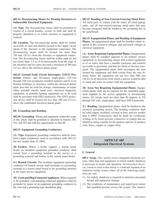 682.14                                 ARTICLE 685 — INTEGRATED ELECTRICAL SYSTEMS



682.14 Disconnecting Means for Floating Structures or            682.32 Bonding of Non–Current-Carrying Metal Parts.
Submersible Electrical Equipment.                                All metal parts in contact with the water, all metal piping,
                                                                 tanks, and all non–current-carrying metal parts that may
(A) Type. The disconnecting means shall be permitted to          become energized shall be bonded to the grounding bus in
consist of a circuit breaker, switch, or both and shall be       the panelboard.
properly identiﬁed as to which structure or equipment it
controls.                                                        682.33 Equipotential Planes and Bonding of Equipment
(B) Location. The disconnecting means shall be readily           Planes. An equipotential plane shall be installed where re-
accessible on land and shall be located in the supply circuit    quired in this section to mitigate step and touch voltages at
ahead of the structure or the equipment connection. The          electrical equipment.
disconnecting means shall be located not more than
                                                                 (A) Areas Requiring Equipotential Planes. Equipotential
750 mm (30 in.) from the structure or equipment connec-
                                                                 planes shall be installed adjacent to all outdoor service
tion. The disconnecting means shall be within sight of, but
                                                                 equipment or disconnecting means that control equipment
not closer than, 1.5 m (5 ft) horizontally from the edge of
                                                                 in or on water, that have a metallic enclosure and controls
the shoreline and live parts elevated a minimum of 300 mm
                                                                 accessible to personnel, and that are likely to become ener-
(12 in.) above the electrical datum plane.
                                                                 gized. The equipotential plane shall encompass the area
                                                                 around the equipment and shall extend from the area di-
682.15 Ground Fault Circuit Interrupter (GFCI) Pro-              rectly below the equipment out not less than 900 mm
tection. Fifteen- and 20-ampere single-phase, 125-volt           (36 in.) in all directions from which a person would be able
through 250-volt receptacles installed outdoors and in or on     to stand and come in contact with the equipment.
ﬂoating buildings or structures within the electrical datum
plane area that are used for storage, maintenance, or repair     (B) Areas Not Requiring Equipotential Planes. Equipo-
where portable electric hand tools, electrical diagnostic        tential planes shall not be required for the controlled equip-
equipment, or portable lighting equipment are to be used         ment supplied by the service equipment or disconnecting
shall be provided with GFCI protection. The GFCI protec-         means. All circuits rated not more than 60 amperes at 120
tion device shall be located not less than 300 mm (12 in.)       through 250 volts, single phase, shall have GFCI protection.
above the established electrical datum plane.
                                                                 (C) Bonding. Equipotential planes shall be bonded to the
                                                                 electrical grounding system. The bonding conductor shall
III. Grounding and Bonding
                                                                 be solid copper, insulated, covered or bare, and not smaller
682.30 Grounding. Wiring and equipment within the scope          than 8 AWG. Connections shall be made by exothermic
of this article shall be grounded as speciﬁed in Articles 250,   welding or by listed pressure connectors or clamps that are
553, and 555 and with the requirements in Part III.              labeled as being suitable for the purpose and are of stainless
                                                                 steel, brass, copper, or copper alloy.
682.31 Equipment Grounding Conductors.

(A) Type. Equipment grounding conductors shall be insu-
lated copper conductors sized in accordance with 250.122
but not smaller than 12 AWG.                                                       ARTICLE 685
                                                                            Integrated Electrical Systems
(B) Feeders. Where a feeder supplies a remote panel
board, an insulated equipment grounded conductor shall
extend from a grounding terminal in the service to a             I. General
grounding terminal and busbar in the remote panel board.
                                                                 685.1 Scope. This article covers integrated electrical sys-
                                                                 tems, other than unit equipment, in which orderly shutdown
(C) Branch Circuits. The insulated equipment grounding
                                                                 is necessary to ensure safe operation. An integrated electri-
conductor for branch circuits shall terminate at a grounding
                                                                 cal system as used in this article is a unitized segment of an
terminal in a remote panel board or the grounding terminal
                                                                 industrial wiring system where all of the following condi-
in the main service equipment.
                                                                 tions are met:
(D) Cord-and-Plug-Connected Appliances. Where required           (1) An orderly shutdown is required to minimize personnel
to be grounded, cord-and-plug-connected appliances shall be          hazard and equipment damage.
grounded by means of an equipment grounding conductor in         (2) The conditions of maintenance and supervision ensure
the cord and a grounding-type attachment plug.                       that qualiﬁed persons service the system. The name(s)


70–544                                                                                NATIONAL ELECTRICAL CODE      2005 Edition
 
