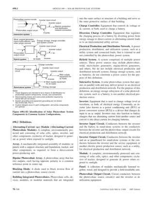690.2                                               ARTICLE 690 — SOLAR PHOTOVOLTAIC SYSTEMS




Photovoltaic source circuits                                                   into the outer surface or structure of a building and serve as
                                  Inverter input circuit
                                                                               the outer protective surface of that building.
                                              Inverter output
                                                       Electric production     Charge Controller. Equipment that controls dc voltage or
                                                       and distribution        dc current, or both, used to charge a battery.
    Photovoltaic output circuit                        network connection
                                       Inverter                                Diversion Charge Controller. Equipment that regulates
 Interactive system
                                                                               the charging process of a battery by diverting power from
 Wind, engine-generator,                                                       energy storage to direct-current or alternating-current loads
 micro-hydro-electric, and     Energy storage, charge controller,
 other power sources           and system control                              or to an interconnected utility service.
                                  Inverter input circuit                       Electrical Production and Distribution Network. A power
                                              Inverter output                  production, distribution, and utilization system, such as a
 Photovoltaic                                                                  utility system and connected loads, that is external to and
 output circuit                                                                not controlled by the photovoltaic power system.
                         dc loads       Inverter
 Hybrid system                                                                 Hybrid System. A system comprised of multiple power
                                                                               sources. These power sources may include photovoltaic,
                                  Charge controller
                                                                               wind, micro-hydro generators, engine-driven generators,
                                      Inverter input circuit                   and others, but do not include electrical production and
  Photovoltaic output
  circuit                                         Inverter output              distribution network systems. Energy storage systems, such
                                                               Main supply     as batteries, do not constitute a power source for the pur-
                                                               equipment for
                                             Inverter          ac loads        pose of this deﬁnition.
                                           Main supply equipment               Interactive System. A solar photovoltaic system that oper-
                                           for dc loads
                                                                               ates in parallel with and may deliver power to an electrical
 Stand-alone system                    Energy storage
                                                                               production and distribution network. For the purpose of this
Notes:                                                                         deﬁnition, an energy storage subsystem of a solar photovol-
1. These diagrams are intended to be a means of identification for
   photovoltaic system components, circuits, and connections.                  taic system, such as a battery, is not another electrical pro-
2. Disconnecting means and overcurrent protection required by                  duction source.
   Article 690 are not shown.
3. System grounding and equipment grounding are not shown.                     Inverter. Equipment that is used to change voltage level or
   See Article 690, Part V.
4. Custom designs occur in each configuration, and some components             waveform, or both, of electrical energy. Commonly, an in-
   are optional.                                                               verter [also known as a power conditioning unit (PCU) or
                                                                               power conversion system (PCS)] is a device that changes dc
Figure 690.1(B) Identiﬁcation of Solar Photovoltaic System
Components in Common System Conﬁgurations.                                     input to an ac output. Inverters may also function as battery
                                                                               chargers that use alternating current from another source and
                                                                               convert it into direct current for charging batteries.
690.2 Deﬁnitions.
                                                                               Inverter Input Circuit. Conductors between the inverter
Alternating-Current (ac) Module (Alternating-Current                           and the battery in stand-alone systems or the conductors
Photovoltaic Module). A complete, environmentally pro-                         between the inverter and the photovoltaic output circuits for
tected unit consisting of solar cells, optics, inverter, and                   electrical production and distribution network.
other components, exclusive of tracker, designed to gener-                     Inverter Output Circuit. Conductors between the inverter
ate ac power when exposed to sunlight.                                         and an ac panelboard for stand-alone systems or the con-
Array. A mechanically integrated assembly of modules or                        ductors between the inverter and the service equipment or
panels with a support structure and foundation, tracker, and                   another electric power production source, such as a utility,
other components, as required, to form a direct-current                        for electrical production and distribution network.
power-producing unit.                                                          Module. A complete, environmentally protected unit con-
                                                                               sisting of solar cells, optics, and other components, exclu-
Bipolar Photovoltaic Array. A photovoltaic array that has
                                                                               sive of tracker, designed to generate dc power when ex-
two outputs, each having opposite polarity to a common
                                                                               posed to sunlight.
reference point or center tap.
                                                                               Panel. A collection of modules mechanically fastened to-
Blocking Diode. A diode used to block reverse ﬂow of                           gether, wired, and designed to provide a ﬁeld-installable unit.
current into a photovoltaic source circuit.
                                                                               Photovoltaic Output Circuit. Circuit conductors between
Building Integrated Photovoltaics. Photovoltaic cells, de-                     the photovoltaic source circuit(s) and the inverter or dc
vices, modules, or modular materials that are integrated                       utilization equipment.


70–546                                                                                              NATIONAL ELECTRICAL CODE      2005 Edition
 