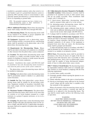 690.14                                  ARTICLE 690 — SOLAR PHOTOVOLTAIC SYSTEMS



installed in a grounded conductor unless that switch or cir-         (D) Utility-Interactive Inverters Mounted in Not-Readily-
cuit breaker is part of a ground-fault detection system re-          Accessible Locations. Utility-interactive inverters shall be
quired by 690.5 and that switch or circuit breaker is auto-          permitted to be mounted on roofs or other exterior areas
matically opened and indicated as a normal function of the           that are not readily accessible. These installations shall
device in responding to ground faults.                               comply with (1) through (4):
                                                                     (1) A direct-current photovoltaic disconnecting means
   FPN: The grounded conductor may have a bolted or ter-
   minal disconnecting means to allow maintenance or                     shall be mounted within sight of or in the inverter.
   troubleshooting by qualiﬁed personnel.                            (2) An alternating-current disconnecting means shall be
                                                                         mounted within sight of or in the inverter.
690.14 Additional Provisions. Photovoltaic disconnecting             (3) The alternating-current output conductors from the in-
means shall comply with 690.14(A) through 690.14(D).                     verter and an additional alternating-current disconnecting
                                                                         means for the inverter shall comply with 690.14(C)(1).
(A) Disconnecting Means. The disconnecting means shall
not be required to be suitable as service equipment and              (4) A plaque shall be installed in accordance with 705.10.
shall be rated in accordance with 690.17.                            690.15 Disconnection of Photovoltaic Equipment. Means
                                                                     shall be provided to disconnect equipment, such as invert-
(B) Equipment. Equipment such as photovoltaic source
                                                                     ers, batteries, charge controllers, and the like, from all un-
circuit isolating switches, overcurrent devices, and blocking
                                                                     grounded conductors of all sources. If the equipment is
diodes shall be permitted on the photovoltaic side of the
                                                                     energized from more than one source, the disconnecting
photovoltaic disconnecting means.
                                                                     means shall be grouped and identiﬁed.
(C) Requirements for Disconnecting Means. Means                          A single disconnecting means in accordance with 690.17
shall be provided to disconnect all conductors in a building         shall be permitted for the combined ac output of one or more
or other structure from the photovoltaic system conductors.          inverters or ac modules in an interactive system.

(1) Location. The photovoltaic disconnecting means shall             690.16 Fuses. Disconnecting means shall be provided to
be installed at a readily accessible location either on the          disconnect a fuse from all sources of supply if the fuse is
outside of a building or structure or inside nearest the point       energized from both directions and is accessible to other
of entrance of the system conductors.                                than qualiﬁed persons. Such a fuse in a photovoltaic source
                                                                     circuit shall be capable of being disconnected indepen-
Exception: Installations that comply with 690.31(E) shall            dently of fuses in other photovoltaic source circuits.
be permitted to have the disconnecting means located re-
mote from the point of entry of the system conductors.               690.17 Switch or Circuit Breaker. The disconnecting means
                                                                     for ungrounded conductors shall consist of a manually oper-
    The photovoltaic system disconnecting means shall not            able switch(es) or circuit breaker(s) complying with all of the
be installed in bathrooms.                                           following requirements:
(2) Marking. Each photovoltaic system disconnecting means            (1) Located where readily accessible
shall be permanently marked to identify it as a photovoltaic         (2) Externally operable without exposing the operator to con-
system disconnect.                                                        tact with live parts
                                                                     (3) Plainly indicating whether in the open or closed position
(3) Suitable for Use. Each photovoltaic system discon-
                                                                     (4) Having an interrupting rating sufficient for the nominal
necting means shall be suitable for the prevailing condi-
                                                                          circuit voltage and the current that is available at the
tions. Equipment installed in hazardous (classiﬁed) loca-
                                                                          line terminals of the equipment
tions shall comply with the requirements of Articles 500
through 517.                                                             Where all terminals of the disconnecting means may be
                                                                     energized in the open position, a warning sign shall be
(4) Maximum Number of Disconnects. The photovoltaic                  mounted on or adjacent to the disconnecting means. The
system disconnecting means shall consist of not more than            sign shall be clearly legible and have the following words
six switches or six circuit breakers mounted in a single             or equivalent:
enclosure, in a group of separate enclosures, or in or on a
switchboard.                                                                           WARNING
                                                                               ELECTRIC SHOCK HAZARD.
(5) Grouping. The photovoltaic system disconnecting means                 DO NOT TOUCH TERMINALS. TERMINALS
shall be grouped with other disconnecting means for the sys-                     ON BOTH THE LINE AND
tem to comply with 690.14(C)(4). A photovoltaic disconnect-                  LOAD SIDES MAY BE ENERGIZED
ing means shall not be required at the photovoltaic module or                    IN THE OPEN POSITION.
array location.                                                  •


70–550                                                                                    NATIONAL ELECTRICAL CODE      2005 Edition
 