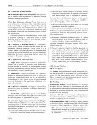 690.60                                 ARTICLE 690 — SOLAR PHOTOVOLTAIC SYSTEMS



VII. Connection to Other Sources                               (2) The sum of the ampere ratings of overcurrent devices
                                                                   in circuits supplying power to a busbar or conductor
690.60 Identiﬁed Interactive Equipment. Only inverters             shall not exceed the rating of the busbar or conductor.
and ac modules listed and identiﬁed as interactive shall be
permitted in interactive systems.                              Exception: For a dwelling unit, the sum of the ampere
                                                               ratings of the overcurrent devices shall not exceed 120 per-
690.61 Loss of Interactive System Power. An inverter or        cent of the rating of the busbar or conductor.
an ac module in an interactive solar photovoltaic system       (3) The interconnection point shall be on the line side of all
shall automatically de-energize its output to the connected         ground-fault protection equipment.
electrical production and distribution network upon loss of
                                                               Exception: Connection shall be permitted to be made to
voltage in that system and shall remain in that state until
                                                               the load side of ground-fault protection, provided that there
the electrical production and distribution network voltage
                                                               is ground-fault protection for equipment from all ground-
has been restored.
                                                               fault current sources.
    A normally interactive solar photovoltaic system shall
be permitted to operate as a stand-alone system to supply      (4) Equipment containing overcurrent devices in circuits
loads that have been disconnected from electrical produc-          supplying power to a busbar or conductor shall be
tion and distribution network sources.                             marked to indicate the presence of all sources.
                                                               Exception: Equipment with power supplied from a single
690.62 Ampacity of Neutral Conductor. If a single-phase,       point of connection.
2-wire inverter output is connected to the neutral and one
ungrounded conductor (only) of a 3-wire system or of a         (5) Circuit breakers, if backfed, shall be identiﬁed for
3-phase, 4-wire wye-connected system, the maximum load             such operation. Dedicated circuit breakers backfed
connected between the neutral and any one ungrounded con-          from listed utility-interactive inverters complying
ductor plus the inverter output rating shall not exceed the        with 690.60 shall not be required to be individually
ampacity of the neutral conductor.                                 clamped to the panelboard bus bars. A front panel
                                                                   shall clamp all circuit breakers to the panelboard bus
690.63 Unbalanced Interconnections.                                bars. Main circuit breakers connected directly to en-
                                                                   ergized feeders shall also be individually clamped.
(A) Single Phase. Single-phase inverters for photovoltaic
systems and ac modules in interactive solar photovoltaic
systems shall not be connected to 3-phase power systems        VIII. Storage Batteries
unless the interconnected system is designed so that signiﬁ-   690.71 Installation.
cant unbalanced voltages cannot result.
                                                               (A) General. Storage batteries in a solar photovoltaic sys-
(B) Three Phase. Three-phase inverters and 3-phase ac          tem shall be installed in accordance with the provisions of
modules in interactive systems shall have all phases au-       Article 480. The interconnected battery cells shall be con-
tomatically de-energized upon loss of, or unbalanced,          sidered grounded where the photovoltaic power source is
voltage in one or more phases unless the interconnected        installed in accordance with 690.41.
system is designed so that signiﬁcant unbalanced volt-
                                                               (B) Dwellings.
ages will not result.
                                                               (1) Operating Voltage. Storage batteries for dwellings
690.64 Point of Connection. The output of a photovoltaic       shall have the cells connected so as to operate at less than
power source shall be connected as speciﬁed in 690.64(A)       50 volts nominal. Lead-acid storage batteries for dwellings
or 690.64(B).                                                  shall have no more than twenty-four 2-volt cells connected
                                                               in series (48-volts nominal).
(A) Supply Side. A photovoltaic power source shall be
permitted to be connected to the supply side of the service    Exception: Where live parts are not accessible during rou-
disconnecting means as permitted in 230.82(6).                 tine battery maintenance, a battery system voltage in ac-
                                                               cordance with 690.7 shall be permitted.
(B) Load Side. A photovoltaic power source shall be per-       (2) Guarding of Live Parts. Live parts of battery systems
mitted to be connected to the load side of the service dis-    for dwellings shall be guarded to prevent accidental contact
connecting means of the other source(s) at any distribution    by persons or objects, regardless of voltage or battery type.
equipment on the premises, provided that all of the follow-
ing conditions are met:                                           FPN: Batteries in solar photovoltaic systems are subject to
                                                                  extensive charge–discharge cycles and typically require fre-
(1) Each source interconnection shall be made at a dedi-          quent maintenance, such as checking electrolyte and clean-
    cated circuit breaker or fusible disconnecting means.         ing connections.



70–554                                                                               NATIONAL ELECTRICAL CODE        2005 Edition
 
