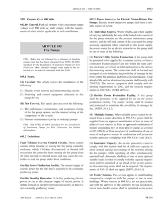 ARTICLE 695 — FIRE PUMPS                                              695.3



VIII. Outputs Over 600 Volts                                       695.3 Power Source(s) for Electric Motor-Driven Fire
                                                                   Pumps. Electric motor-driven ﬁre pumps shall have a reli-
692.80 General. Fuel cell systems with a maximum output            able source of power.
voltage over 600 volts ac shall comply with the require-
ments of other articles applicable to such installations.          (A) Individual Sources. Where reliable, and where capable
                                                                   of carrying indeﬁnitely the sum of the locked-rotor current of
                                                                   the ﬁre pump motor(s) and the pressure maintenance pump
                                                                   motor(s) and the full-load current of the associated ﬁre pump
                                                                   accessory equipment when connected to this power supply,
                     ARTICLE 695
                                                                   the power source for an electric motor-driven ﬁre pump shall
                      Fire Pumps                                   be one or more of the following.

                                                                   (1) Electric Utility Service Connection. A ﬁre pump shall
   FPN: Rules that are followed by a reference in brackets
                                                                   be permitted to be supplied by a separate service, or from a
   contain text that has been extracted from NFPA 20-2003,
   Standard for the Installation of Stationary Pumps for Fire      connection located ahead of and not within the same cabi-
   Protection. Only editorial changes were made to the ex-         net, enclosure, or vertical switchboard section as the service
   tracted text to make it consistent with this Code.              disconnecting means. The connection shall be located and
                                                                   arranged so as to minimize the possibility of damage by ﬁre
695.1 Scope.                                                       from within the premises and from exposing hazards. A tap
                                                                   ahead of the service disconnecting means shall comply with
(A) Covered. This article covers the installation of the
                                                                   230.82(5). The service equipment shall comply with the
following:
                                                                   labeling requirements in 230.2 and the location require-
(1) Electric power sources and interconnecting circuits            ments in 230.72(B). [NFPA 20:9.2.2]
(2) Switching and control equipment dedicated to ﬁre               (2) On-Site Power Production Facility. A ﬁre pump
    pump drivers                                                   shall be permitted to be supplied by an on-site power
                                                                   production facility. The source facility shall be located
(B) Not Covered. This article does not cover the following:
                                                                   and protected to minimize the possibility of damage by
(1) The performance, maintenance, and acceptance testing           ﬁre. [NFPA 20:9.2.3]
    of the ﬁre pump system, and the internal wiring of the
    components of the system                                       (B) Multiple Sources. Where reliable power cannot be ob-
                                                                   tained from a source described in 695.3(A), power shall be
(2) Pressure maintenance (jockey or makeup) pumps
                                                                   supplied from an approved combination of two or more of
   FPN: See NFPA 20-2003, Standard for the Installation            either of such sources, or from an approved combination of
   of Stationary Pumps for Fire Protection, for further            feeders constituting two or more power sources as covered
   information.                                                    in 695.3(B)(2), or from an approved combination of one or
                                                                   more of such power sources in combination with an on-site
695.2 Deﬁnitions.                                                  standby generator complying with 695.3(B)(1) and (B)(3).
Fault Tolerant External Control Circuits. Those control            (1) Generator Capacity. An on-site generator(s) used to
circuits either entering or leaving the ﬁre pump controller        comply with this section shall be of sufficient capacity to
enclosure, which if broken, disconnected, or shorted will          allow normal starting and running of the motor(s) driving
not prevent the controller from starting the ﬁre pump from         the ﬁre pump(s) while supplying all other simultaneously
all other internal or external means and may cause the con-        operated load. Automatic shedding of one or more optional
troller to start the pump under these conditions.                  standby loads in order to comply with this capacity require-
                                                                   ment shall be permitted. A tap ahead of the on-site genera-
On-Site Power Production Facility. The normal supply of            tor disconnecting means shall not be required. The require-
electric power for the site that is expected to be constantly      ments of 430.113 shall not apply. [NFPA 20:9.6.1]
producing power.
                                                                   (2) Feeder Sources. This section applies to multibuilding
On-Site Standby Generator. A facility producing electric           campus-style complexes with ﬁre pumps at one or more
power on site as the alternate supply of electric power. It        buildings. Where sources in 695.3(A) are not practicable,
differs from an on-site power production facility, in that it is   and with the approval of the authority having jurisdiction,
not constantly producing power.                                    two or more feeder sources shall be permitted as one power


2005 Edition   NATIONAL ELECTRICAL CODE                                                                                   70–559
 