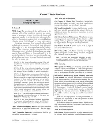 ARTICLE 700 — EMERGENCY SYSTEMS                                                700.6




                                                 Chapter 7 Special Conditions

                                                                     700.4 Tests and Maintenance.
                     ARTICLE 700                                     (A) Conduct or Witness Test. The authority having juris-
                   Emergency Systems                                 diction shall conduct or witness a test of the complete sys-
                                                                     tem upon installation and periodically afterward.
I. General                                                           (B) Tested Periodically. Systems shall be tested periodi-
                                                                     cally on a schedule acceptable to the authority having ju-
700.1 Scope. The provisions of this article apply to the
                                                                     risdiction to ensure the systems are maintained in proper
electrical safety of the installation, operation, and mainte-
                                                                     operating condition.
nance of emergency systems consisting of circuits and
equipment intended to supply, distribute, and control elec-          (C) Battery Systems Maintenance. Where battery systems
tricity for illumination, power, or both, to required facilities     or unit equipments are involved, including batteries used for
when the normal electrical supply or system is interrupted.          starting, control, or ignition in auxiliary engines, the authority
     Emergency systems are those systems legally required            having jurisdiction shall require periodic maintenance.
and classed as emergency by municipal, state, federal, or            (D) Written Record. A written record shall be kept of
other codes, or by any governmental agency having juris-             such tests and maintenance.
diction. These systems are intended to automatically supply
illumination, power, or both, to designated areas and equip-         (E) Testing Under Load. Means for testing all emergency
ment in the event of failure of the normal supply or in the          lighting and power systems during maximum anticipated
event of accident to elements of a system intended to sup-           load conditions shall be provided.
ply, distribute, and control power and illumination essential           FPN: For testing and maintenance procedures of emer-
for safety to human life.                                               gency power supply systems (EPSSs), see NFPA 110-2002,
                                                                        Standard for Emergency and Standby Power Systems.
   FPN No. 1: For further information regarding wiring and
   installation of emergency systems in health care facilities,      700.5 Capacity.
   see Article 517.
                                                                     (A) Capacity and Rating. An emergency system shall have
   FPN No. 2: For further information regarding performance          adequate capacity and rating for all loads to be operated si-
   and maintenance of emergency systems in health care facili-
                                                                     multaneously. The emergency system equipment shall be suit-
   ties, see NFPA 99-2002, Standard for Health Care Facilities.
                                                                     able for the maximum available fault current at its terminals.
   FPN No. 3: Emergency systems are generally installed in
   places of assembly where artiﬁcial illumination is required       (B) Selective Load Pickup, Load Shedding, and Peak
   for safe exiting and for panic control in buildings subject to    Load Shaving. The alternate power source shall be permit-
   occupancy by large numbers of persons, such as hotels,            ted to supply emergency, legally required standby, and op-
   theaters, sports arenas, health care facilities, and similar      tional standby system loads where the source has adequate
   institutions. Emergency systems may also provide power
                                                                     capacity or where automatic selective load pickup and load
   for such functions as ventilation where essential to maintain
   life, ﬁre detection and alarm systems, elevators, ﬁre pumps,      shedding is provided as needed to ensure adequate power to
   public safety communications systems, industrial processes        (1) the emergency circuits, (2) the legally required standby
   where current interruption would produce serious life             circuits, and (3) the optional standby circuits, in that order
   safety or health hazards, and similar functions.                  of priority. The alternate power source shall be permitted to
   FPN No. 4: For speciﬁcation of locations where emer-              be used for peak load shaving, provided these conditions
   gency lighting is considered essential to life safety, see        are met.
   NFPA 101®-2003, Life Safety Code®.                                    Peak load-shaving operation shall be permitted for sat-
   FPN No. 5: For further information regarding performance
                                                                     isfying the test requirement of 700.4(B), provided all other
   of emergency and standby power systems, see NFPA 110-             conditions of 700.4 are met.
   2002, Standard for Emergency and Standby Power Systems.               A portable or temporary alternate source shall be avail-
                                                                     able whenever the emergency generator is out of service for
700.2 Application of Other Articles. Except as modiﬁed               major maintenance or repair.
by this article, all applicable articles of this Code shall apply.
                                                                     700.6 Transfer Equipment.
700.3 Equipment Approval. All equipment shall be ap-                 (A) General. Transfer equipment, including automatic trans-
proved for use on emergency systems.                                 fer switches, shall be automatic, identiﬁed for emergency use,


2005 Edition    NATIONAL ELECTRICAL CODE                                                                                       70–563
 