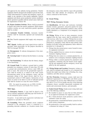 700.7                                        ARTICLE 700 — EMERGENCY SYSTEMS



and approved by the authority having jurisdiction. Transfer      the emergency source, there shall be a sign at the grounding
equipment shall be designed and installed to prevent the inad-   location that shall identify all emergency and normal
vertent interconnection of normal and emergency sources of       sources connected at that location.
supply in any operation of the transfer equipment. Transfer
equipment and electric power production systems installed to
                                                                 II. Circuit Wiring
permit operation in parallel with the normal source shall meet
the requirements of Article 705.                                 700.9 Wiring, Emergency System.
(B) Bypass Isolation Switches. Means shall be permitted          (A) Identiﬁcation. All boxes and enclosures (including
to bypass and isolate the transfer equipment. Where bypass       transfer switches, generators, and power panels) for emer-
isolation switches are used, inadvertent parallel operation      gency circuits shall be permanently marked so they will be
shall be avoided.                                                readily identiﬁed as a component of an emergency circuit
                                                                 or system.
(C) Automatic Transfer Switches. Automatic transfer
switches shall be electrically operated and mechanically         (B) Wiring. Wiring of two or more emergency circuits
held.                                                            supplied from the same source shall be permitted in the
(D) Use. Transfer equipment shall supply only emergency          same raceway, cable, box, or cabinet. Wiring from an emer-
loads.                                                           gency source or emergency source distribution overcurrent
                                                                 protection to emergency loads shall be kept entirely inde-
700.7 Signals. Audible and visual signal devices shall be        pendent of all other wiring and equipment, unless otherwise
provided, where practicable, for the purpose described in        permitted in (1) through (4):
700.7(A) through 700.7(D).                                       (1) Wiring from the normal power source located in trans-
                                                                     fer equipment enclosures
(A) Derangement. To indicate derangement of the emer-
                                                                 (2) Wiring supplied from two sources in exit or emergency
gency source.
                                                                     luminaires (lighting ﬁxtures)
(B) Carrying Load. To indicate that the battery is carrying      (3) Wiring from two sources in a common junction box, at-
load.                                                                tached to exit or emergency luminaires (lighting ﬁxtures)
                                                                 (4) Wiring within a common junction box attached to unit
(C) Not Functioning. To indicate that the battery charger
                                                                     equipment, containing only the branch circuit supply-
is not functioning.
                                                                     ing the unit equipment and the emergency circuit sup-
(D) Ground Fault. To indicate a ground fault in solidly              plied by the unit equipment
grounded wye emergency systems of more than 150 volts
to ground and circuit-protective devices rated 1000 am-          (C) Wiring Design and Location. Emergency wiring cir-
peres or more. The sensor for the ground-fault signal de-        cuits shall be designed and located so as to minimize the
vices shall be located at, or ahead of, the main system          hazards that might cause failure due to ﬂooding, ﬁre, icing,
disconnecting means for the emergency source, and the            vandalism, and other adverse conditions.
maximum setting of the signal devices shall be for a
                                                                 (D) Fire Protection. Emergency systems shall meet the
ground-fault current of 1200 amperes. Instructions on the
                                                                 additional requirements in 700.9(D)(1) and (D)(2) assem-
course of action to be taken in event of indicated ground
                                                                 bly occupancies for not less than 1000 persons or in build-
fault shall be located at or near the sensor location.
                                                                 ings above 23 m (75 ft) in height with any of the following
   FPN: For signals for generator sets, see NFPA 110-2002,       occupancy classes: assembly, educational, residential, de-
   Standard for Emergency and Standby Power Systems.             tention and correctional, business, and mercantile.
700.8 Signs.                                                     (1) Feeder-Circuit Wiring. Feeder-circuit wiring shall meet
                                                                 one of the following conditions:
(A) Emergency Sources. A sign shall be placed at the
service entrance equipment, indicating type and location of      (1) Be installed in spaces or areas that are fully protected
on-site emergency power sources.                                     by an approved automatic ﬁre suppression system
                                                                 (2) Be a listed electrical circuit protective system with a
Exception: A sign shall not be required for individual unit          minimum 1-hour ﬁre rating
equipment as speciﬁed in 700.12(F).
                                                                 (3) Be protected by a listed thermal barrier system for elec-
(B) Grounding. Where the grounded circuit conductor                  trical system components
connected to the emergency source is connected to a              (4) Be protected by a ﬁre-rated assembly listed to achieve
grounding electrode conductor at a location remote from              a minimum ﬁre rating of 1 hour


70–564                                                                                NATIONAL ELECTRICAL CODE     2005 Edition
 