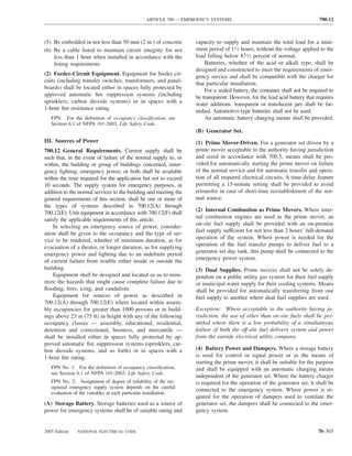 ARTICLE 700 — EMERGENCY SYSTEMS                                            700.12



(5) Be embedded in not less than 50 mm (2 in.) of concrete         capacity to supply and maintain the total load for a mini-
(6) Be a cable listed to maintain circuit integrity for not        mum period of 11⁄2 hours, without the voltage applied to the
    less than 1 hour when installed in accordance with the         load falling below 871⁄2 percent of normal.
    listing requirements                                               Batteries, whether of the acid or alkali type, shall be
                                                                   designed and constructed to meet the requirements of emer-
(2) Feeder-Circuit Equipment. Equipment for feeder cir-            gency service and shall be compatible with the charger for
cuits (including transfer switches, transformers, and panel-       that particular installation.
boards) shall be located either in spaces fully protected by           For a sealed battery, the container shall not be required to
approved automatic ﬁre suppression systems (including              be transparent. However, for the lead acid battery that requires
sprinklers, carbon dioxide systems) or in spaces with a            water additions, transparent or translucent jars shall be fur-
1-hour ﬁre resistance rating.                                      nished. Automotive-type batteries shall not be used.
   FPN: For the deﬁnition of occupancy classiﬁcation, see              An automatic battery charging means shall be provided.
   Section 6.1 of NFPA 101-2003, Life Safety Code.
                                                                   (B) Generator Set.
III. Sources of Power                                              (1) Prime Mover-Driven. For a generator set driven by a
700.12 General Requirements. Current supply shall be               prime mover acceptable to the authority having jurisdiction
such that, in the event of failure of the normal supply to, or     and sized in accordance with 700.5, means shall be pro-
within, the building or group of buildings concerned, emer-        vided for automatically starting the prime mover on failure
gency lighting, emergency power, or both shall be available        of the normal service and for automatic transfer and opera-
within the time required for the application but not to exceed     tion of all required electrical circuits. A time-delay feature
10 seconds. The supply system for emergency purposes, in           permitting a 15-minute setting shall be provided to avoid
addition to the normal services to the building and meeting the    retransfer in case of short-time reestablishment of the nor-
general requirements of this section, shall be one or more of      mal source.
the types of systems described in 700.12(A) through
                                                                   (2) Internal Combustion as Prime Movers. Where inter-
700.12(E). Unit equipment in accordance with 700.12(F) shall
                                                                   nal combustion engines are used as the prime mover, an
satisfy the applicable requirements of this article.
                                                                   on-site fuel supply shall be provided with an on-premise
     In selecting an emergency source of power, consider-
                                                                   fuel supply sufficient for not less than 2 hours’ full-demand
ation shall be given to the occupancy and the type of ser-
                                                                   operation of the system. Where power is needed for the
vice to be rendered, whether of minimum duration, as for
                                                                   operation of the fuel transfer pumps to deliver fuel to a
evacuation of a theater, or longer duration, as for supplying
                                                                   generator set day tank, this pump shall be connected to the
emergency power and lighting due to an indeﬁnite period
                                                                   emergency power system.
of current failure from trouble either inside or outside the
building.                                                          (3) Dual Supplies. Prime movers shall not be solely de-
     Equipment shall be designed and located so as to mini-        pendent on a public utility gas system for their fuel supply
mize the hazards that might cause complete failure due to          or municipal water supply for their cooling systems. Means
ﬂooding, ﬁres, icing, and vandalism.                               shall be provided for automatically transferring from one
     Equipment for sources of power as described in                fuel supply to another where dual fuel supplies are used.
700.12(A) through 700.12(E) where located within assem-
bly occupancies for greater than 1000 persons or in build-         Exception: Where acceptable to the authority having ju-
ings above 23 m (75 ft) in height with any of the following        risdiction, the use of other than on-site fuels shall be per-
occupancy classes — assembly, educational, residential,            mitted where there is a low probability of a simultaneous
detention and correctional, business, and mercantile —             failure of both the off-site fuel delivery system and power
shall be installed either in spaces fully protected by ap-         from the outside electrical utility company.
proved automatic ﬁre suppression systems (sprinklers, car-
bon dioxide systems, and so forth) or in spaces with a             (4) Battery Power and Dampers. Where a storage battery
1-hour ﬁre rating.                                                 is used for control or signal power or as the means of
                                                                   starting the prime mover, it shall be suitable for the purpose
   FPN No. 1: For the deﬁnition of occupancy classiﬁcation,        and shall be equipped with an automatic charging means
   see Section 6.1 of NFPA 101-2003, Life Safety Code.
                                                                   independent of the generator set. Where the battery charger
   FPN No. 2: Assignment of degree of reliability of the rec-      is required for the operation of the generator set, it shall be
   ognized emergency supply system depends on the careful
                                                                   connected to the emergency system. Where power is re-
   evaluation of the variables at each particular installation.
                                                                   quired for the operation of dampers used to ventilate the
(A) Storage Battery. Storage batteries used as a source of         generator set, the dampers shall be connected to the emer-
power for emergency systems shall be of suitable rating and        gency system.


2005 Edition   NATIONAL ELECTRICAL CODE                                                                                    70–565
 