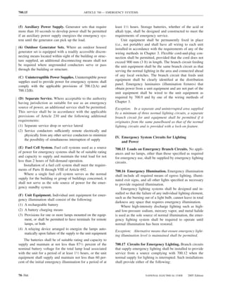 700.15                                       ARTICLE 700 — EMERGENCY SYSTEMS



(5) Auxiliary Power Supply. Generator sets that require          least 11⁄2 hours. Storage batteries, whether of the acid or
more than 10 seconds to develop power shall be permitted         alkali type, shall be designed and constructed to meet the
if an auxiliary power supply energizes the emergency sys-        requirements of emergency service.
tem until the generator can pick up the load.                         Unit equipment shall be permanently ﬁxed in place
                                                                 (i.e., not portable) and shall have all wiring to each unit
(6) Outdoor Generator Sets. Where an outdoor housed              installed in accordance with the requirements of any of the
generator set is equipped with a readily accessible discon-      wiring methods in Chapter 3. Flexible cord-and-plug con-
necting means located within sight of the building or struc-     nection shall be permitted, provided that the cord does not
ture supplied, an additional disconnecting means shall not       exceed 900 mm (3 ft) in length. The branch circuit feeding
be required where ungrounded conductors serve or pass            the unit equipment shall be the same branch circuit as that
through the building or structure.                               serving the normal lighting in the area and connected ahead
                                                                 of any local switches. The branch circuit that feeds unit
(C) Uninterruptible Power Supplies. Uninterruptible power
                                                                 equipment shall be clearly identiﬁed at the distribution
supplies used to provide power for emergency systems shall
                                                                 panel. Emergency luminaires (illumination ﬁxtures) that
comply with the applicable provisions of 700.12(A) and
                                                                 obtain power from a unit equipment and are not part of the
700.12(B).
                                                                 unit equipment shall be wired to the unit equipment as
(D) Separate Service. Where acceptable to the authority          required by 700.9 and by one of the wiring methods of
having jurisdiction as suitable for use as an emergency          Chapter 3.
source of power, an additional service shall be permitted.       Exception: In a separate and uninterrupted area supplied
This service shall be in accordance with the applicable          by a minimum of three normal lighting circuits, a separate
provisions of Article 230 and the following additional           branch circuit for unit equipment shall be permitted if it
requirements:                                                    originates from the same panelboard as that of the normal
(1) Separate service drop or service lateral                     lighting circuits and is provided with a lock-on feature.
(2) Service conductors sufficiently remote electrically and
    physically from any other service conductors to minimize
                                                                 IV. Emergency System Circuits for Lighting
    the possibility of simultaneous interruption of supply
                                                                     and Power
(E) Fuel Cell System. Fuel cell systems used as a source         700.15 Loads on Emergency Branch Circuits. No appli-
of power for emergency systems shall be of suitable rating       ances and no lamps, other than those speciﬁed as required
and capacity to supply and maintain the total load for not       for emergency use, shall be supplied by emergency lighting
less than 2 hours of full-demand operation.                      circuits.
    Installation of a fuel cell system shall meet the require-
ments of Parts II through VIII of Article 692.                   700.16 Emergency Illumination. Emergency illumination
    Where a single fuel cell system serves as the normal         shall include all required means of egress lighting, illumi-
supply for the building or group of buildings concerned, it      nated exit signs, and all other lights speciﬁed as necessary
shall not serve as the sole source of power for the emer-        to provide required illumination.
gency standby system.                                                Emergency lighting systems shall be designed and in-
                                                                 stalled so that the failure of any individual lighting element,
(F) Unit Equipment. Individual unit equipment for emer-
                                                                 such as the burning out of a light bulb, cannot leave in total
gency illumination shall consist of the following:
                                                                 darkness any space that requires emergency illumination.
(1) A rechargeable battery                                           Where high-intensity discharge lighting such as high-
(2) A battery charging means                                     and low-pressure sodium, mercury vapor, and metal halide
(3) Provisions for one or more lamps mounted on the equip-       is used as the sole source of normal illumination, the emer-
    ment, or shall be permitted to have terminals for remote     gency lighting system shall be required to operate until
    lamps, or both                                               normal illumination has been restored.
(4) A relaying device arranged to energize the lamps auto-
                                                                 Exception: Alternative means that ensure emergency light-
    matically upon failure of the supply to the unit equipment
                                                                 ing illumination level is maintained shall be permitted.
   The batteries shall be of suitable rating and capacity to
supply and maintain at not less than 871⁄2 percent of the        700.17 Circuits for Emergency Lighting. Branch circuits
nominal battery voltage for the total lamp load associated       that supply emergency lighting shall be installed to provide
with the unit for a period of at least 11⁄2 hours, or the unit   service from a source complying with 700.12 when the
equipment shall supply and maintain not less than 60 per-        normal supply for lighting is interrupted. Such installations
cent of the initial emergency illumination for a period of at    shall provide either of the following:


70–566                                                                                NATIONAL ELECTRICAL CODE      2005 Edition
 