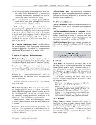 ARTICLE 701 — LEGALLY REQUIRED STANDBY SYSTEMS                                         701.2



(1) An emergency lighting supply, independent of the gen-          700.22 Exterior Lights. Those lights on the exterior of a
    eral lighting supply, with provisions for automatically        building that are not required for illumination when there is
    transferring the emergency lights upon the event of            sufficient daylight shall be permitted to be controlled by an
    failure of the general lighting system supply                  automatic light-actuated device.
(2) Two or more separate and complete systems with inde-
    pendent power supply, each system providing sufficient         VI. Overcurrent Protection
    current for emergency lighting purposes
                                                                   700.25 Accessibility. The branch-circuit overcurrent devices
    Unless both systems are used for regular lighting pur-         in emergency circuits shall be accessible to authorized persons
poses and are both kept lighted, means shall be provided           only.
for automatically energizing either system upon failure            700.26 Ground-Fault Protection of Equipment. The al-
of the other. Either or both systems shall be permitted to         ternate source for emergency systems shall not be required
be a part of the general lighting system of the protected          to have ground-fault protection of equipment with auto-
occupancy if circuits supplying lights for emergency il-           matic disconnecting means. Ground-fault indication of the
lumination are installed in accordance with other sec-             emergency source shall be provided per 700.7(D).
tions of this article.
                                                                   700.27 Coordination. Emergency system(s) overcurrent de-
700.18 Circuits for Emergency Power. For branch circuits           vices shall be selectively coordinated with all supply side
that supply equipment classed as emergency, there shall be an      overcurrent protective devices.
emergency supply source to which the load will be transferred
automatically upon the failure of the normal supply.

                                                                                   ARTICLE 701
V. Control — Emergency Lighting Circuits                                  Legally Required Standby Systems
700.20 Switch Requirements. The switch or switches in-
stalled in emergency lighting circuits shall be arranged so that   I. General
only authorized persons have control of emergency lighting.        701.1 Scope. The provisions of this article apply to the
Exception No. 1: Where two or more single-throw switches           electrical safety of the installation, operation, and mainte-
are connected in parallel to control a single circuit, at least    nance of legally required standby systems consisting of cir-
one of these switches shall be accessible only to authorized       cuits and equipment intended to supply, distribute, and con-
                                                                   trol electricity to required facilities for illumination or
persons.
                                                                   power, or both, when the normal electrical supply or system
Exception No. 2: Additional switches that act only to put          is interrupted.
emergency lights into operation but not disconnect them                The systems covered by this article consist only of
shall be permissible.                                              those that are permanently installed in their entirety, includ-
                                                                   ing the power source.
    Switches connected in series or 3- and 4-way switches
shall not be used.                                                    FPN No. 1: For additional information, see NFPA 99-
                                                                      2002, Standard for Health Care Facilities.
                                                                      FPN No. 2: For further information regarding performance
700.21 Switch Location. All manual switches for control-              of emergency and standby power systems, see NFPA 110-
ling emergency circuits shall be in locations convenient to           2002, Standard for Emergency and Standby Power Systems.
authorized persons responsible for their actuation. In facili-        FPN No. 3: For further information, see ANSI/IEEE 446-
ties covered by Articles 518 and 520, a switch for control-           1995, Recommended Practice for Emergency and Standby
ling emergency lighting systems shall be located in the               Power Systems for Industrial and Commercial Applications.
lobby or at a place conveniently accessible thereto.
                                                                   701.2 Deﬁnition.
    In no case shall a control switch for emergency lighting
be placed in a motion-picture projection booth or on a stage       Legally Required Standby Systems. Those systems re-
or platform.                                                       quired and so classed as legally required standby by mu-
                                                                   nicipal, state, federal, or other codes or by any governmen-
Exception: Where multiple switches are provided, one               tal agency having jurisdiction. These systems are intended
such switch shall be permitted in such locations where ar-         to automatically supply power to selected loads (other than
ranged so that it can only energize the circuit, but cannot        those classed as emergency systems) in the event of failure
de-energize the circuit.                                           of the normal source.


2005 Edition   NATIONAL ELECTRICAL CODE                                                                                    70–567
 