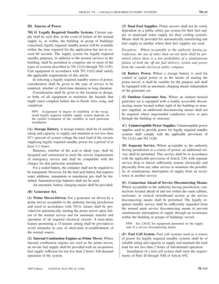 ARTICLE 701 — LEGALLY REQUIRED STANDBY SYSTEMS                                      701.11



III. Sources of Power                                              (3) Dual Fuel Supplies. Prime movers shall not be solely
                                                                   dependent on a public utility gas system for their fuel sup-
701.11 Legally Required Standby Systems. Current sup-
                                                                   ply or municipal water supply for their cooling systems.
ply shall be such that, in the event of failure of the normal
                                                                   Means shall be provided for automatically transferring one
supply to, or within, the building or group of buildings
                                                                   fuel supply to another where dual fuel supplies are used.
concerned, legally required standby power will be available
within the time required for the application but not to ex-        Exception: Where acceptable to the authority having ju-
ceed 60 seconds. The supply system for legally required            risdiction, the use of other than on-site fuels shall be per-
standby purposes, in addition to the normal services to the        mitted where there is a low probability of a simultaneous
building, shall be permitted to comprise one or more of the        failure of both the off-site fuel delivery system and power
types of systems described in 701.11(A) through 701.11(F).         from the outside electrical utility company.
Unit equipment in accordance with 701.11(G) shall satisfy
                                                                   (4) Battery Power. Where a storage battery is used for
the applicable requirements of this article.
                                                                   control or signal power or as the means of starting the
    In selecting a legally required standby source of power,
                                                                   prime mover, it shall be suitable for the purpose and shall
consideration shall be given to the type of service to be
                                                                   be equipped with an automatic charging means independent
rendered, whether of short-time duration or long duration.
                                                                   of the generator set.
    Consideration shall be given to the location or design,
or both, of all equipment to minimize the hazards that             (5) Outdoor Generator Sets. Where an outdoor housed
might cause complete failure due to ﬂoods, ﬁres, icing, and        generator set is equipped with a readily accessible discon-
vandalism.                                                         necting means located within sight of the building or struc-
   FPN: Assignment of degree of reliability of the recog-
                                                                   ture supplied, an additional disconnecting means shall not
   nized legally required standby supply system depends on         be required where ungrounded conductors serve or pass
   the careful evaluation of the variables at each particular      through the building or structure.
   installation.
                                                                   (C) Uninterruptible Power Supplies. Uninterruptible power
(A) Storage Battery. A storage battery shall be of suitable        supplies used to provide power for legally required standby
rating and capacity to supply and maintain at not less than        systems shall comply with the applicable provisions of
871⁄2 percent of system voltage the total load of the circuits     701.11(A) and 701.11(B).
supplying legally required standby power for a period of at
least 11⁄2 hours.                                                  (D) Separate Service. Where acceptable to the authority
    Batteries, whether of the acid or alkali type, shall be        having jurisdiction as a source of power, an additional ser-
designed and constructed to meet the service requirements          vice shall be permitted. This service shall be in accordance
of emergency service and shall be compatible with the              with the applicable provisions of Article 230, with separate
charger for that particular installation.                          service drop or lateral sufficiently remote electrically and
    For a sealed battery, the container shall not be required to   physically from any other service to minimize the possibil-
be transparent. However, for the lead acid battery that requires   ity of simultaneous interruption of supply from an occur-
water additions, transparent or translucent jars shall be fur-     rence in another service.
nished. Automotive-type batteries shall not be used.
                                                                   (E) Connection Ahead of Service Disconnecting Means.
    An automatic battery charging means shall be provided.
                                                                   Where acceptable to the authority having jurisdiction, con-
(B) Generator Set.                                                 nections located ahead of and not within the same cabinet,
                                                                   enclosure, or vertical switchboard section as the service
(1) Prime Mover-Driven. For a generator set driven by a
                                                                   disconnecting means shall be permitted. The legally re-
prime mover acceptable to the authority having jurisdiction
                                                                   quired standby service shall be sufficiently separated from
and sized in accordance with 701.6, means shall be pro-
                                                                   the normal main service disconnecting means to prevent
vided for automatically starting the prime mover upon fail-
                                                                   simultaneous interruption of supply through an occurrence
ure of the normal service and for automatic transfer and
                                                                   within the building or groups of buildings served.
operation of all required electrical circuits. A time-delay
feature permitting a 15-minute setting shall be provided to           FPN: See 230.82 for equipment permitted on the supply
avoid retransfer in case of short-time re-establishment of            side of a service disconnecting means.
the normal source.
                                                                   (F) Fuel Cell System. Fuel cell systems used as a source
(2) Internal Combustion Engines as Prime Mover. Where              of power for legally required standby systems shall be of
internal combustion engines are used as the prime mover,           suitable rating and capacity to supply and maintain the total
an on-site fuel supply shall be provided with an on-premise        load for not less than 2 hours of full-demand operation.
fuel supply sufficient for not less than 2 hours’ full-demand          Installation of a fuel cell system shall meet the require-
operation of the system.                                           ments of Parts II through VIII of Article 692.


2005 Edition   NATIONAL ELECTRICAL CODE                                                                                   70–569
 