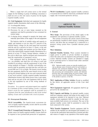 701.15                                    ARTICLE 702 — OPTIONAL STANDBY SYSTEMS



    Where a single fuel cell system serves as the normal          701.18 Coordination. Legally required standby system(s)
supply for the building or group of buildings concerned, it       overcurrent devices shall be selectively coordinated with all
shall not serve as the sole source of power for the legally       supply side overcurrent protective devices.
required standby system.

(G) Unit Equipment. Individual unit equipment for legally
required standby illumination shall consist of the following:
                                                                                     ARTICLE 702
(1) A rechargeable battery
                                                                                Optional Standby Systems
(2) A battery charging means
(3) Provisions for one or more lamps mounted on the
    equipment and shall be permitted to have terminals for        I. General
    remote lamps                                                  702.1 Scope. The provisions of this article apply to the
(4) A relaying device arranged to energize the lamps auto-        installation and operation of optional standby systems.
    matically upon failure of the supply to the unit equipment        The systems covered by this article consist of those that
                                                                  are permanently installed in their entirety, including prime
     The batteries shall be of suitable rating and capacity to
                                                                  movers, and those that are arranged for a connection to a
supply and maintain at not less than 871⁄2 percent of the
                                                                  premises wiring system from a portable alternate power
nominal battery voltage for the total lamp load associated
                                                                  supply.
with the unit for a period of at least 11⁄2 hours, or the unit
equipment shall supply and maintain not less than 60 per-         702.2 Deﬁnition.
cent of the initial legally required standby illumination for a
period of at least 11⁄2 hours. Storage batteries, whether of      Optional Standby Systems. Those systems intended to
the acid or alkali type, shall be designed and constructed to     supply power to public or private facilities or property
meet the requirements of emergency service.                       where life safety does not depend on the performance of the
     Unit equipment shall be permanently ﬁxed in place            system. Optional standby systems are intended to supply
                                                                  on-site generated power to selected loads either automati-
(i.e., not portable) and shall have all wiring to each unit
                                                                  cally or manually.
installed in accordance with the requirements of any of the
wiring methods in Chapter 3. Flexible cord-and-plug con-             FPN: Optional standby systems are typically installed to pro-
nection shall be permitted, provided that the cord does not          vide an alternate source of electric power for such facilities as
                                                                     industrial and commercial buildings, farms, and residences
exceed 900 mm (3 ft) in length. The branch circuit feeding
                                                                     and to serve loads such as heating and refrigeration systems,
the unit equipment shall be the same branch circuit as that          data processing and communications systems, and industrial
serving the normal lighting in the area and connected ahead          processes that, when stopped during any power outage, could
of any local switches. Legally required standby luminaires           cause discomfort, serious interruption of the process, damage
                                                                     to the product or process, or the like.
(illumination ﬁxtures) that obtain power from a unit equip-
ment and are not part of the unit equipment shall be wired
                                                                  702.3 Application of Other Articles. Except as modiﬁed
to the unit equipment by one of the wiring methods of             by this article, all applicable articles of this Code shall
Chapter 3.                                                        apply.
Exception: In a separate and uninterrupted area supplied
by a minimum of three normal lighting circuits, a separate        702.4 Equipment Approval. All equipment shall be ap-
branch circuit for unit equipment shall be permitted if it        proved for the intended use.
originates from the same panelboard as that of the normal
                                                                  702.5 Capacity and Rating. An optional standby system
lighting circuits and is provided with a lock-on feature.
                                                                  shall have adequate capacity and rating for the supply of all
                                                                  equipment intended to be operated at one time. Optional
IV. Overcurrent Protection                                        standby system equipment shall be suitable for the maxi-
                                                                  mum available fault current at its terminals. The user of the
701.15 Accessibility. The branch-circuit overcurrent de-          optional standby system shall be permitted to select the
vices in legally required standby circuits shall be accessible    load connected to the system.
to authorized persons only.
                                                                  702.6 Transfer Equipment. Transfer equipment shall be
701.17 Ground-Fault Protection of Equipment. The al-              suitable for the intended use and designed and installed so as
ternate source for legally required standby systems shall not     to prevent the inadvertent interconnection of normal and alter-
be required to have ground-fault protection of equipment.         nate sources of supply in any operation of the transfer equip-


70–570                                                                                    NATIONAL ELECTRICAL CODE          2005 Edition
 
