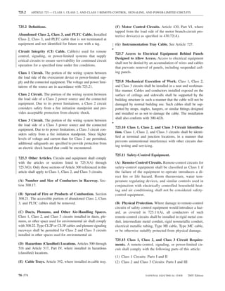 725.2    ARTICLE 725 — CLASS 1, CLASS 2, AND CLASS 3 REMOTE-CONTROL, SIGNALING, AND POWER-LIMITED CIRCUITS



725.2 Deﬁnitions.                                                     (F) Motor Control Circuits. Article 430, Part VI, where
                                                                      tapped from the load side of the motor branch-circuit pro-
Abandoned Class 2, Class 3, and PLTC Cable. Installed                 tective device(s) as speciﬁed in 430.72(A).
Class 2, Class 3, and PLTC cable that is not terminated at
equipment and not identiﬁed for future use with a tag.                (G) Instrumentation Tray Cable. See Article 727.
                                                                  •
Circuit Integrity (CI) Cable. Cable(s) used for remote
                                                                      725.7 Access to Electrical Equipment Behind Panels
control, signaling, or power-limited systems that supply
                                                                      Designed to Allow Access. Access to electrical equipment
critical circuits to ensure survivability for continued circuit
                                                                      shall not be denied by an accumulation of wires and cables
operation for a speciﬁed time under ﬁre conditions.
                                                                      that prevents removal of panels, including suspended ceil-
Class 1 Circuit. The portion of the wiring system between             ing panels.
the load side of the overcurrent device or power-limited sup-
ply and the connected equipment. The voltage and power limi-          725.8 Mechanical Execution of Work. Class 1, Class 2,
tations of the source are in accordance with 725.21.                  and Class 3 circuits shall be installed in a neat and workman-
                                                                      like manner. Cables and conductors installed exposed on the
Class 2 Circuit. The portion of the wiring system between             surface of ceilings and sidewalls shall be supported by the
the load side of a Class 2 power source and the connected             building structure in such a manner that the cable will not be
equipment. Due to its power limitations, a Class 2 circuit            damaged by normal building use. Such cables shall be sup-
considers safety from a ﬁre initiation standpoint and pro-            ported by straps, staples, hangers, or similar ﬁttings designed
vides acceptable protection from electric shock.                      and installed so as not to damage the cable. The installation
                                                                      shall also conform with 300.4(D).
Class 3 Circuit. The portion of the wiring system between
the load side of a Class 3 power source and the connected
                                                                  •
                                                                      725.10 Class 1, Class 2, and Class 3 Circuit Identiﬁca-
equipment. Due to its power limitations, a Class 3 circuit con-
                                                                      tion. Class 1, Class 2, and Class 3 circuits shall be identi-
siders safety from a ﬁre initiation standpoint. Since higher
                                                                      ﬁed at terminal and junction locations, in a manner that
levels of voltage and current than for Class 2 are permitted,
                                                                      prevents unintentional interference with other circuits dur-
additional safeguards are speciﬁed to provide protection from
                                                                      ing testing and servicing.
an electric shock hazard that could be encountered.
                                                                      725.11 Safety-Control Equipment.
725.3 Other Articles. Circuits and equipment shall comply
with the articles or sections listed in 725.3(A) through              (A) Remote-Control Circuits. Remote-control circuits for
725.3(G). Only those sections of Article 300 referenced in this       safety-control equipment shall be classiﬁed as Class 1 if
article shall apply to Class 1, Class 2, and Class 3 circuits.        the failure of the equipment to operate introduces a di-
                                                                      rect ﬁre or life hazard. Room thermostats, water tem-
(A) Number and Size of Conductors in Raceway. Sec-                    perature regulating devices, and similar controls used in
tion 300.17.                                                          conjunction with electrically controlled household heat-
                                                                      ing and air conditioning shall not be considered safety-
(B) Spread of Fire or Products of Combustion. Section                 control equipment.
300.21. The accessible portion of abandoned Class 2, Class
3, and PLTC cables shall be removed.                                  (B) Physical Protection. Where damage to remote-control
                                                                      circuits of safety control equipment would introduce a haz-
(C) Ducts, Plenums, and Other Air-Handling Spaces.                    ard, as covered in 725.11(A), all conductors of such
Class 1, Class 2, and Class 3 circuits installed in ducts, ple-       remote-control circuits shall be installed in rigid metal con-
nums, or other space used for environmental air shall comply          duit, intermediate metal conduit, rigid nonmetallic conduit,
with 300.22. Type CL2P or CL3P cables and plenum signaling            electrical metallic tubing, Type MI cable, Type MC cable,
raceways shall be permitted for Class 2 and Class 3 circuits          or be otherwise suitably protected from physical damage.
installed in other spaces used for environmental air.
                                                                      725.15 Class 1, Class 2, and Class 3 Circuit Require-
(D) Hazardous (Classiﬁed) Locations. Articles 500 through             ments. A remote-control, signaling, or power-limited cir-
516 and Article 517, Part IV, where installed in hazardous            cuit shall comply with the following parts of this article:
(classiﬁed) locations.
                                                                      (1) Class 1 Circuits: Parts I and II
(E) Cable Trays. Article 392, where installed in cable tray.          (2) Class 2 and Class 3 Circuits: Parts I and III


70–574                                                                                     NATIONAL ELECTRICAL CODE       2005 Edition
 