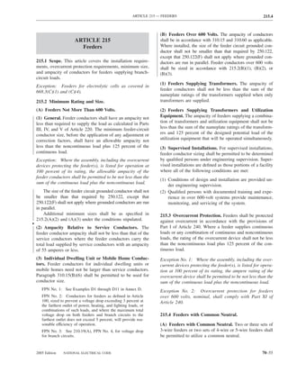 ARTICLE 215 — FEEDERS                                                215.4



                                                                          (B) Feeders Over 600 Volts. The ampacity of conductors
                          ARTICLE 215                                     shall be in accordance with 310.15 and 310.60 as applicable.
                            Feeders                                       Where installed, the size of the feeder circuit grounded con-
                                                                          ductor shall not be smaller than that required by 250.122,
                                                                          except that 250.122(F) shall not apply where grounded con-
    215.1 Scope. This article covers the installation require-            ductors are run in parallel. Feeder conductors over 600 volts
    ments, overcurrent protection requirements, minimum size,             shall be sized in accordance with 215.2(B)(1), (B)(2), or
    and ampacity of conductors for feeders supplying branch-              (B)(3).
    circuit loads.
                                                                          (1) Feeders Supplying Transformers. The ampacity of
    Exception: Feeders for electrolytic cells as covered in
                                                                          feeder conductors shall not be less than the sum of the
    668.3(C)(1) and (C)(4).
                                                                          nameplate ratings of the transformers supplied when only
    215.2 Minimum Rating and Size.                                        transformers are supplied.
    (A) Feeders Not More Than 600 Volts.                                  (2) Feeders Supplying Transformers and Utilization
    (1) General. Feeder conductors shall have an ampacity not             Equipment. The ampacity of feeders supplying a combina-
    less than required to supply the load as calculated in Parts          tion of transformers and utilization equipment shall not be
    III, IV, and V of Article 220. The minimum feeder-circuit             less than the sum of the nameplate ratings of the transform-
    conductor size, before the application of any adjustment or           ers and 125 percent of the designed potential load of the
    correction factors, shall have an allowable ampacity not              utilization equipment that will be operated simultaneously.
    less than the noncontinuous load plus 125 percent of the              (3) Supervised Installations. For supervised installations,
    continuous load.                                                      feeder conductor sizing shall be permitted to be determined
    Exception: Where the assembly, including the overcurrent              by qualiﬁed persons under engineering supervision. Super-
    devices protecting the feeder(s), is listed for operation at          vised installations are deﬁned as those portions of a facility
    100 percent of its rating, the allowable ampacity of the              where all of the following conditions are met:
    feeder conductors shall be permitted to be not less than the
                                                                          (1) Conditions of design and installation are provided un-
    sum of the continuous load plus the noncontinuous load.
                                                                              der engineering supervision.
        The size of the feeder circuit grounded conductor shall not       (2) Qualiﬁed persons with documented training and expe-
    be smaller than that required by 250.122, except that                     rience in over 600-volt systems provide maintenance,
    250.122(F) shall not apply where grounded conductors are run              monitoring, and servicing of the system.
    in parallel.
        Additional minimum sizes shall be as speciﬁed in                  215.3 Overcurrent Protection. Feeders shall be protected
    215.2(A)(2) and (A)(3) under the conditions stipulated.               against overcurrent in accordance with the provisions of
•
    (2) Ampacity Relative to Service Conductors. The                      Part I of Article 240. Where a feeder supplies continuous
    feeder conductor ampacity shall not be less than that of the          loads or any combination of continuous and noncontinuous
    service conductors where the feeder conductors carry the              loads, the rating of the overcurrent device shall not be less
    total load supplied by service conductors with an ampacity            than the noncontinuous load plus 125 percent of the con-
    of 55 amperes or less.                                                tinuous load.
    (3) Individual Dwelling Unit or Mobile Home Conduc-                   Exception No. 1: Where the assembly, including the over-
    tors. Feeder conductors for individual dwelling units or              current devices protecting the feeder(s), is listed for opera-
    mobile homes need not be larger than service conductors.              tion at 100 percent of its rating, the ampere rating of the
    Paragraph 310.15(B)(6) shall be permitted to be used for              overcurrent device shall be permitted to be not less than the
    conductor size.                                                       sum of the continuous load plus the noncontinuous load.
       FPN No. 1: See Examples D1 through D11 in Annex D.                 Exception No. 2: Overcurrent protection for feeders
       FPN No. 2: Conductors for feeders as deﬁned in Article             over 600 volts, nominal, shall comply with Part XI of
       100, sized to prevent a voltage drop exceeding 3 percent at        Article 240.
       the farthest outlet of power, heating, and lighting loads, or
       combinations of such loads, and where the maximum total
       voltage drop on both feeders and branch circuits to the            215.4 Feeders with Common Neutral.
       farthest outlet does not exceed 5 percent, will provide rea-
       sonable efficiency of operation.                                   (A) Feeders with Common Neutral. Two or three sets of
       FPN No. 3: See 210.19(A), FPN No. 4, for voltage drop              3-wire feeders or two sets of 4-wire or 5-wire feeders shall
       for branch circuits.                                               be permitted to utilize a common neutral.


    2005 Edition   NATIONAL ELECTRICAL CODE                                                                                       70–55
 