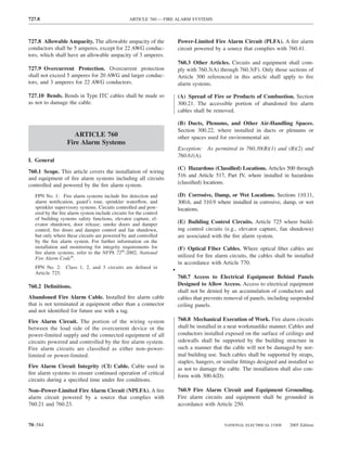 727.8                                           ARTICLE 760 — FIRE ALARM SYSTEMS



727.8 Allowable Ampacity. The allowable ampacity of the               Power-Limited Fire Alarm Circuit (PLFA). A ﬁre alarm
conductors shall be 5 amperes, except for 22 AWG conduc-              circuit powered by a source that complies with 760.41.
tors, which shall have an allowable ampacity of 3 amperes.
                                                                      760.3 Other Articles. Circuits and equipment shall com-
727.9 Overcurrent Protection. Overcurrent protection                  ply with 760.3(A) through 760.3(F). Only those sections of
shall not exceed 5 amperes for 20 AWG and larger conduc-              Article 300 referenced in this article shall apply to ﬁre
tors, and 3 amperes for 22 AWG conductors.                            alarm systems.

727.10 Bends. Bends in Type ITC cables shall be made so               (A) Spread of Fire or Products of Combustion. Section
as not to damage the cable.                                           300.21. The accessible portion of abandoned ﬁre alarm
                                                                      cables shall be removed.

                                                                      (B) Ducts, Plenums, and Other Air-Handling Spaces.
                                                                      Section 300.22, where installed in ducts or plenums or
                    ARTICLE 760                                       other spaces used for environmental air.
                 Fire Alarm Systems
                                                                      Exception: As permitted in 760.30(B)(1) and (B)(2) and
                                                                      760.61(A).
I. General
                                                                      (C) Hazardous (Classiﬁed) Locations. Articles 500 through
760.1 Scope. This article covers the installation of wiring
                                                                      516 and Article 517, Part IV, where installed in hazardous
and equipment of ﬁre alarm systems including all circuits
controlled and powered by the ﬁre alarm system.                       (classiﬁed) locations.

  FPN No. 1: Fire alarm systems include ﬁre detection and             (D) Corrosive, Damp, or Wet Locations. Sections 110.11,
  alarm notiﬁcation, guard’s tour, sprinkler waterﬂow, and            300.6, and 310.9 where installed in corrosive, damp, or wet
  sprinkler supervisory systems. Circuits controlled and pow-         locations.
  ered by the ﬁre alarm system include circuits for the control
  of building systems safety functions, elevator capture, el-
  evator shutdown, door release, smoke doors and damper               (E) Building Control Circuits. Article 725 where build-
  control, ﬁre doors and damper control and fan shutdown,             ing control circuits (e.g., elevator capture, fan shutdown)
  but only where these circuits are powered by and controlled         are associated with the ﬁre alarm system.
  by the ﬁre alarm system. For further information on the
  installation and monitoring for integrity requirements for          (F) Optical Fiber Cables. Where optical ﬁber cables are
  ﬁre alarm systems, refer to the NFPA 72®-2002, National
  Fire Alarm Code®.                                                   utilized for ﬁre alarm circuits, the cables shall be installed
                                                                      in accordance with Article 770.
  FPN No. 2: Class 1, 2, and 3 circuits are deﬁned in
  Article 725.
                                                                  •
                                                                      760.7 Access to Electrical Equipment Behind Panels
760.2 Deﬁnitions.                                                     Designed to Allow Access. Access to electrical equipment
                                                                      shall not be denied by an accumulation of conductors and
Abandoned Fire Alarm Cable. Installed ﬁre alarm cable                 cables that prevents removal of panels, including suspended
that is not terminated at equipment other than a connector            ceiling panels.
and not identiﬁed for future use with a tag.
Fire Alarm Circuit. The portion of the wiring system                  760.8 Mechanical Execution of Work. Fire alarm circuits
between the load side of the overcurrent device or the                shall be installed in a neat workmanlike manner. Cables and
power-limited supply and the connected equipment of all               conductors installed exposed on the surface of ceilings and
circuits powered and controlled by the ﬁre alarm system.              sidewalls shall be supported by the building structure in
Fire alarm circuits are classiﬁed as either non–power-                such a manner that the cable will not be damaged by nor-
limited or power-limited.                                             mal building use. Such cables shall be supported by straps,
                                                                      staples, hangers, or similar ﬁttings designed and installed so
Fire Alarm Circuit Integrity (CI) Cable. Cable used in                as not to damage the cable. The installation shall also con-
ﬁre alarm systems to ensure continued operation of critical
                                                                      form with 300.4(D).
circuits during a speciﬁed time under ﬁre conditions.
Non–Power-Limited Fire Alarm Circuit (NPLFA). A ﬁre                   760.9 Fire Alarm Circuit and Equipment Grounding.
alarm circuit powered by a source that complies with                  Fire alarm circuits and equipment shall be grounded in
760.21 and 760.23.                                                    accordance with Article 250.


70–584                                                                                     NATIONAL ELECTRICAL CODE      2005 Edition
 