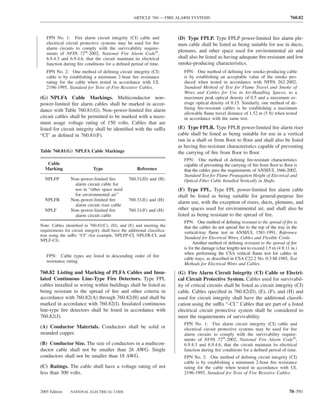ARTICLE 760 — FIRE ALARM SYSTEMS                                                      760.82



   FPN No. 1: Fire alarm circuit integrity (CI) cable and                 (D) Type FPLP. Type FPLP power-limited ﬁre alarm ple-
   electrical circuit protective systems may be used for ﬁre              num cable shall be listed as being suitable for use in ducts,
   alarm circuits to comply with the survivability require-
                                                                          plenums, and other space used for environmental air and
   ments of NFPA 72®-2002, National Fire Alarm Code®,
   6.9.4.3 and 6.9.4.6, that the circuit maintain its electrical          shall also be listed as having adequate ﬁre-resistant and low
   function during ﬁre conditions for a deﬁned period of time.            smoke-producing characteristics.
   FPN No. 2: One method of deﬁning circuit integrity (CI)                   FPN: One method of deﬁning low smoke-producing cable
   cable is by establishing a minimum 2-hour ﬁre resistance                  is by establishing an acceptable value of the smoke pro-
   rating for the cable when tested in accordance with UL                    duced when tested in accordance with NFPA 262-2002,
   2196-1995, Standard for Tests of Fire Resistive Cables.                   Standard Method of Test for Flame Travel and Smoke of
                                                                             Wires and Cables for Use in Air-Handling Spaces, to a
(G) NPLFA Cable Markings. Multiconductor non–                                maximum peak optical density of 0.5 and a maximum av-
power-limited ﬁre alarm cables shall be marked in accor-                     erage optical density of 0.15. Similarly, one method of de-
dance with Table 760.81(G). Non–power-limited ﬁre alarm                      ﬁning ﬁre-resistant cables is be establishing a maximum
                                                                             allowable ﬂame travel distance of 1.52 m (5 ft) when tested
circuit cables shall be permitted to be marked with a maxi-                  in accordance with the same test.
mum usage voltage rating of 150 volts. Cables that are
listed for circuit integrity shall be identiﬁed with the suffix           (E) Type FPLR. Type FPLR power-limited ﬁre alarm riser
“CI” as deﬁned in 760.81(F).                                              cable shall be listed as being suitable for use in a vertical
                                                                          run in a shaft or from ﬂoor to ﬂoor and shall also be listed
                                                                          as having ﬁre-resistant characteristics capable of preventing
Table 760.81(G) NPLFA Cable Markings                                      the carrying of ﬁre from ﬂoor to ﬂoor.
                                                                             FPN: One method of deﬁning ﬁre-resistant characteristics
   Cable                                                                     capable of preventing the carrying of ﬁre from ﬂoor to ﬂoor is
  Marking                     Type                    Reference              that the cables pass the requirements of ANSI/UL 1666-2002,
                                                                             Standard Test for Flame Propagation Height of Electrical and
  NPLFP          Non–power-limited ﬁre            760.31(D) and (H)          Optical-Fiber Cable Installed Vertically in Shafts.
                   alarm circuit cable for
                   use in “other space used                               (F) Type FPL. Type FPL power-limited ﬁre alarm cable
                   for environmental air”                                 shall be listed as being suitable for general-purpose ﬁre
  NPLFR          Non–power-limited ﬁre            760.31(E) and (H)
                                                                          alarm use, with the exception of risers, ducts, plenums, and
                   alarm circuit riser cable
  NPLF           Non–power-limited ﬁre            760.31(F) and (H)       other spaces used for environmental air, and shall also be
                   alarm circuit cable                                    listed as being resistant to the spread of ﬁre.
                                                                             FPN: One method of deﬁning resistant to the spread of ﬁre is
Note: Cables identiﬁed in 760.81(C), (D), and (E) and meeting the            that the cables do not spread ﬁre to the top of the tray in the
requirements for circuit integrity shall have the additional classiﬁca-      vertical-tray ﬂame test in ANSI/UL 1581-1991, Reference
tion using the suffix “CI” (for example, NPLFP-CI, NPLFR-CI, and
                                                                             Standard for Electrical Wires, Cables and Flexible Cords.
NPLF-CI).
                                                                                  Another method of deﬁning resistant to the spread of ﬁre
                                                                             is for the damage (char length) not to exceed 1.5 m (4 ft 11 in.)
                                                                             when performing the CSA vertical ﬂame test for cables in
   FPN: Cable types are listed in descending order of ﬁre
                                                                             cable trays, as described in CSA C22.2 No. 0.3-M-1985, Test
   resistance rating.
                                                                             Methods for Electrical Wires and Cables.
760.82 Listing and Marking of PLFA Cables and Insu-                       (G) Fire Alarm Circuit Integrity (CI) Cable or Electri-
lated Continuous Line-Type Fire Detectors. Type FPL                       cal Circuit Protective System. Cables used for survivabil-
cables installed as wiring within buildings shall be listed as            ity of critical circuits shall be listed as circuit integrity (CI)
being resistant to the spread of ﬁre and other criteria in                cable. Cables speciﬁed in 760.82(D), (E), (F), and (H) and
accordance with 760.82(A) through 760.82(H) and shall be                  used for circuit integrity shall have the additional classiﬁ-
marked in accordance with 760.82(I). Insulated continuous                 cation using the suffix “-CI.” Cables that are part of a listed
line-type ﬁre detectors shall be listed in accordance with                electrical circuit protective system shall be considered to
760.82(J).                                                                meet the requirements of survivability.
                                                                             FPN No. 1: Fire alarm circuit integrity (CI) cable and
(A) Conductor Materials. Conductors shall be solid or                        electrical circuit protective systems may be used for ﬁre
stranded copper.                                                             alarm circuits to comply with the survivability require-
                                                                             ments of NFPA 72®-2002, National Fire Alarm Code®,
(B) Conductor Size. The size of conductors in a multicon-                    6.9.4.3 and 6.9.4.6, that the circuit maintain its electrical
ductor cable shall not be smaller than 26 AWG. Single                        function during ﬁre conditions for a deﬁned period of time.
conductors shall not be smaller than 18 AWG.                                 FPN No. 2: One method of deﬁning circuit integrity (CI)
                                                                             cable is by establishing a minimum 2-hour ﬁre resistance
(C) Ratings. The cable shall have a voltage rating of not                    rating for the cable when tested in accordance with UL
less than 300 volts.                                                         2196-1995, Standard for Tests of Fire Resistive Cables.



2005 Edition     NATIONAL ELECTRICAL CODE                                                                                                70–591
 