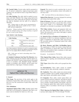 770.1                                        ARTICLE 770 — OPTICAL FIBER CABLES AND RACEWAYS



(H) Coaxial Cables. Coaxial cables shall be permitted to                        Exposed. The circuit is in such a position that, in case of
use 30 percent conductivity copper-covered steel center                         failure of supports and insulation, contact with another cir-
conductor wire and shall be listed as Type FPLP, FPLR, or                       cuit may result.
FPL cable.
                                                                                   FPN: See Article 100 for two other deﬁnitions of Exposed.
(I) Cable Marking. The cable shall be marked in accor-
dance with Table 760.82(I). The voltage rating shall not be                     Optical Fiber Raceway. A raceway designed for enclosing
marked on the cable. Cables that are listed for circuit integ-                  and routing listed optical ﬁber cables.
rity shall be identiﬁed with the suffix CI as deﬁned in                         Point of Entrance. The point at which the cable emerges
760.82(G).                                                                      from an external wall, from a concrete ﬂoor slab, or from a
   FPN: Voltage ratings on cables may be misinterpreted to                      rigid metal conduit or an intermediate metal conduit
   suggest that the cables may be suitable for Class 1, electric                grounded to an electrode in accordance with 800.100(B).
   light, and power applications.
Exception: Voltage markings shall be permitted where the                        770.3 Other Articles. Circuits and equipment shall com-
cable has multiple listings and voltage marking is required                     ply with 770.3(A) and 770.3(B). Only those sections of
for one or more of the listings.                                                Article 300 referenced in this article shall apply to optical
                                                                                ﬁber cables and raceways.
Table 760.82(I) Cable Markings
                                                                                (A) Spread of Fire or Products of Combustion. The re-
     Cable Marking                              Type                            quirements of 300.21 for electrical installations shall also
                                                                                apply to installations of optical ﬁber cables and raceways.
            FPLP                Power-limited ﬁre alarm plenum                  The accessible portion of abandoned optical ﬁber cables
                                  cable
            FPLR                Power-limited ﬁre alarm riser                   shall be removed.
                                  cable
            FPL                 Power-limited ﬁre alarm cable                   (B) Ducts, Plenums, and Other Air-Handling Spaces.
                                                                                The requirements of 300.22 for electric wiring shall also
Note: Cables identiﬁed in 760.82(D), (E), and (F) as meeting the require-       apply to installations of optical ﬁber cables and raceways
ments for circuit integrity shall have the additional classiﬁcation using the
suffix “CI” (for example, FPLP-CI, FPLR-CI, and FPL-CI).
                                                                                where they are installed in ducts or plenums or other space
                                                                                used for environmental air.
   FPN: Cable types are listed in descending order of ﬁre-
   resistance rating.
                                                                                Exception: As permitted in 770.154(A).

(J) Insulated Continuous Line-Type Fire Detectors. Insu-                        770.6 Optical Fiber Cables. Optical ﬁber cables transmit
lated continuous line-type ﬁre detectors shall be rated in ac-                  light for control, signaling, and communications through an
cordance with 760.82(C), listed as being resistant to the spread                optical ﬁber.
of ﬁre in accordance with 760.82(D) through 760.82(F),
marked in accordance with 760.82(I), and the jacket com-                        770.9 Types. Optical ﬁber cables can be grouped into three
pound shall have a high degree of abrasion resistance.                          types.

                                                                                (A) Nonconductive. These cables contain no metallic
                                                                                members and no other electrically conductive materials.
                  ARTICLE 770                                                   (B) Conductive. These cables contain non–current-carrying
        Optical Fiber Cables and Raceways                                       conductive members such as metallic strength members, me-
                                                                                tallic vapor barriers, and metallic armor or sheath.
I. General
                                                                                (C) Composite. These cables contain optical ﬁbers and
770.1 Scope. The provisions of this article apply to the                        current-carrying electrical conductors, and shall be permit-
installation of optical ﬁber cables and raceways. This article                  ted to contain non–current-carrying conductive members
does not cover the construction of optical ﬁber cables and                      such as metallic strength members and metallic vapor bar-
raceways.                                                                       riers. Composite optical ﬁber cables shall be classiﬁed as
                                                                                electrical cables in accordance with the type of electrical
770.2 Deﬁnitions.                                                               conductors.
Abandoned Optical Fiber Cable. Installed optical ﬁber
cable that is not terminated at equipment other than a con-                     770.12 Raceways for Optical Fiber Cables. Installations of
nector and not identiﬁed for future use with a tag.                             raceways shall comply with 770.12(A) through 770.12(D).


70–592                                                                                               NATIONAL ELECTRICAL CODE       2005 Edition
 