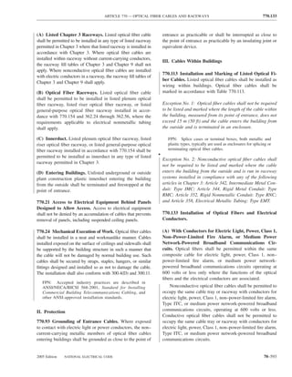 ARTICLE 770 — OPTICAL FIBER CABLES AND RACEWAYS                                               770.133



(A) Listed Chapter 3 Raceways. Listed optical ﬁber cable               entrance as practicable or shall be interrupted as close to
shall be permitted to be installed in any type of listed raceway       the point of entrance as practicable by an insulating joint or
permitted in Chapter 3 where that listed raceway is installed in       equivalent device.
accordance with Chapter 3. Where optical ﬁber cables are
installed within raceway without current-carrying conductors,
                                                                       III. Cables Within Buildings
the raceway ﬁll tables of Chapter 3 and Chapter 9 shall not
apply. Where nonconductive optical ﬁber cables are installed
                                                                       770.113 Installation and Marking of Listed Optical Fi-
with electric conductors in a raceway, the raceway ﬁll tables of
                                                                       ber Cables. Listed optical ﬁber cables shall be installed as
Chapter 3 and Chapter 9 shall apply.
                                                                       wiring within buildings. Optical ﬁber cables shall be
(B) Optical Fiber Raceways. Listed optical ﬁber cable                  marked in accordance with Table 770.113.
shall be permitted to be installed in listed plenum optical
ﬁber raceway, listed riser optical ﬁber raceway, or listed             Exception No. 1: Optical ﬁber cables shall not be required
general-purpose optical ﬁber raceway installed in accor-               to be listed and marked where the length of the cable within
dance with 770.154 and 362.24 through 362.56, where the                the building, measured from its point of entrance, does not
requirements applicable to electrical nonmetallic tubing               exceed 15 m (50 ft) and the cable enters the building from
shall apply.                                                           the outside and is terminated in an enclosure.

(C) Innerduct. Listed plenum optical ﬁber raceway, listed                 FPN: Splice cases or terminal boxes, both metallic and
riser optical ﬁber raceway, or listed general-purpose optical             plastic types, typically are used as enclosures for splicing or
ﬁber raceway installed in accordance with 770.154 shall be                terminating optical ﬁber cables.
permitted to be installed as innerduct in any type of listed       •
                                                                       Exception No. 2: Nonconductive optical ﬁber cables shall
raceway permitted in Chapter 3.
                                                                       not be required to be listed and marked where the cable
(D) Entering Buildings. Unlisted underground or outside                enters the building from the outside and is run in raceway
plant construction plastic innerduct entering the building             systems installed in compliance with any of the following
from the outside shall be terminated and ﬁrestopped at the             articles in Chapter 3: Article 342, Intermediate Metal Con-
point of entrance.                                                     duit: Type IMC; Article 344, Rigid Metal Conduit: Type
                                                                       RMC; Article 352, Rigid Nonmetallic Conduit: Type RNC;
770.21 Access to Electrical Equipment Behind Panels                    and Article 358, Electrical Metallic Tubing: Type EMT.
Designed to Allow Access. Access to electrical equipment
shall not be denied by an accumulation of cables that prevents         770.133 Installation of Optical Fibers and Electrical
removal of panels, including suspended ceiling panels.                 Conductors.

770.24 Mechanical Execution of Work. Optical ﬁber cables               (A) With Conductors for Electric Light, Power, Class 1,
shall be installed in a neat and workmanlike manner. Cables            Non–Power-Limited Fire Alarm, or Medium Power
installed exposed on the surface of ceilings and sidewalls shall       Network-Powered Broadband Communications Cir-
be supported by the building structure in such a manner that           cuits. Optical ﬁbers shall be permitted within the same
the cable will not be damaged by normal building use. Such             composite cable for electric light, power, Class 1, non–
cables shall be secured by straps, staples, hangers, or similar        power-limited ﬁre alarm, or medium power network-
ﬁttings designed and installed so as not to damage the cable.          powered broadband communications circuits operating at
The installation shall also conform with 300.4(D) and 300.11.          600 volts or less only where the functions of the optical
                                                                       ﬁbers and the electrical conductors are associated.
   FPN: Accepted industry practices are described in
   ANSI/NECA/BICSI 568-2001, Standard for Installing                       Nonconductive optical ﬁber cables shall be permitted to
   Commercial Building Telecommunications Cabling, and                 occupy the same cable tray or raceway with conductors for
   other ANSI-approved installation standards.                         electric light, power, Class 1, non–power-limited ﬁre alarm,
                                                                       Type ITC, or medium power network-powered broadband
II. Protection                                                         communications circuits, operating at 600 volts or less.
                                                                       Conductive optical ﬁber cables shall not be permitted to
770.93 Grounding of Entrance Cables. Where exposed                     occupy the same cable tray or raceway with conductors for
to contact with electric light or power conductors, the non–           electric light, power, Class 1, non–power-limited ﬁre alarm,
current-carrying metallic members of optical ﬁber cables               Type ITC, or medium power network-powered broadband
entering buildings shall be grounded as close to the point of          communications circuits.


2005 Edition   NATIONAL ELECTRICAL CODE                                                                                             70–593
 